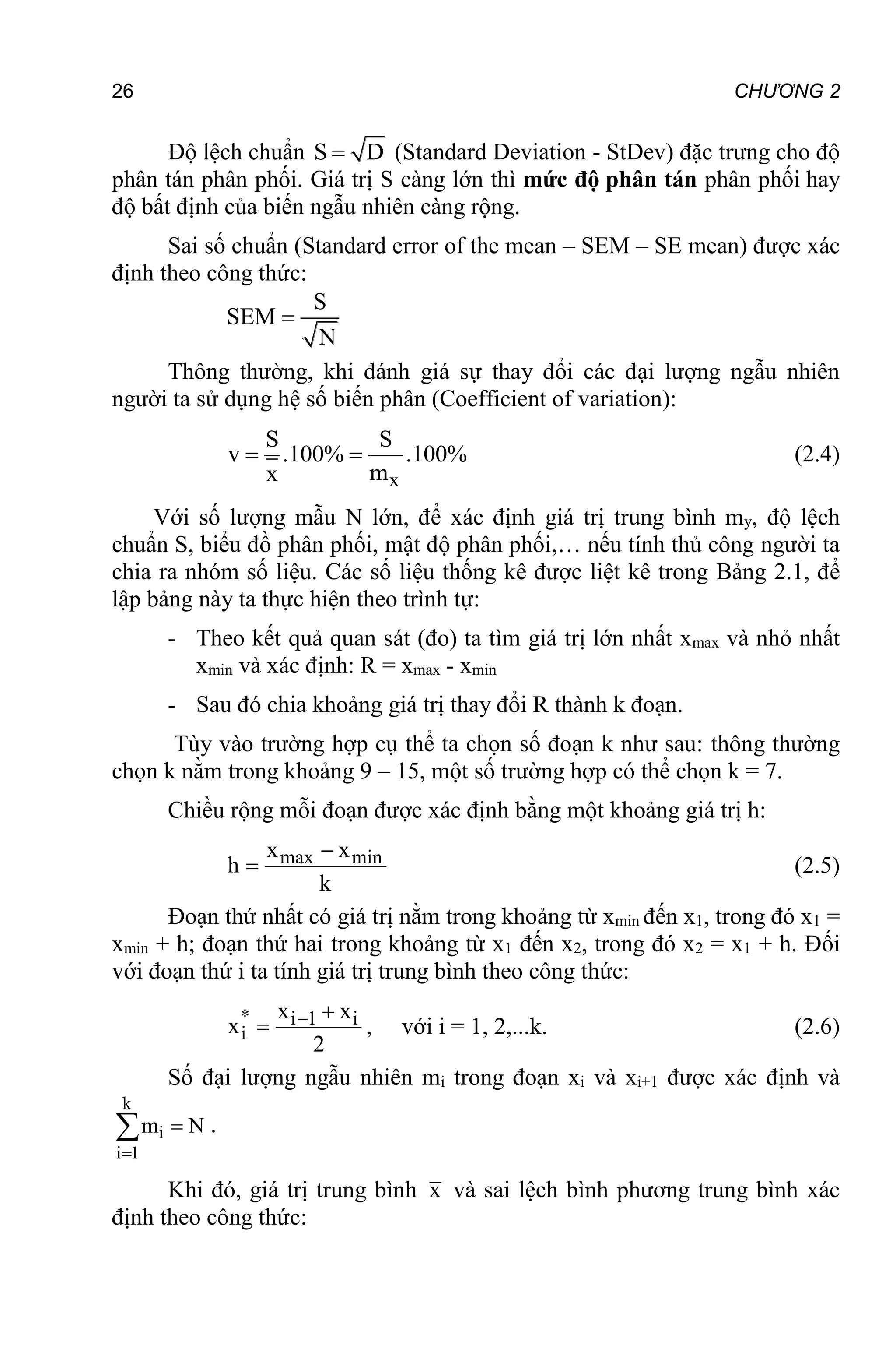 26 CHƯƠNG 2
Độ lệch chuẩn S D
 (Standard Deviation - StDev) đặc trưng cho độ
phân tán phân phối. Giá trị S càng lớn thì mức độ phân tán phân phối hay
độ bất định của biến ngẫu nhiên càng rộng.
Sai số chuẩn (Standard error of the mean – SEM – SE mean) được xác
định theo công thức:
S
SEM
N

Thông thường, khi đánh giá sự thay đổi các đại lượng ngẫu nhiên
người ta sử dụng hệ số biến phân (Coefficient of variation):
x
S S
v .100% .100%
m
x
  (2.4)
Với số lượng mẫu N lớn, để xác định giá trị trung bình my, độ lệch
chuẩn S, biểu đồ phân phối, mật độ phân phối,… nếu tính thủ công người ta
chia ra nhóm số liệu. Các số liệu thống kê được liệt kê trong Bảng 2.1, để
lập bảng này ta thực hiện theo trình tự:
- Theo kết quả quan sát (đo) ta tìm giá trị lớn nhất xmax và nhỏ nhất
xmin và xác định: R = xmax - xmin
- Sau đó chia khoảng giá trị thay đổi R thành k đoạn.
Tùy vào trường hợp cụ thể ta chọn số đoạn k như sau: thông thường
chọn k nằm trong khoảng 9 – 15, một số trường hợp có thể chọn k = 7.
Chiều rộng mỗi đoạn được xác định bằng một khoảng giá trị h:
max min
x x
h
k

 (2.5)
Đoạn thứ nhất có giá trị nằm trong khoảng từ xmin đến x1, trong đó x1 =
xmin + h; đoạn thứ hai trong khoảng từ x1 đến x2, trong đó x2 = x1 + h. Đối
với đoạn thứ i ta tính giá trị trung bình theo công thức:
* i 1 i
i
x x
x
2
 
 , với i = 1, 2,...k. (2.6)
Số đại lượng ngẫu nhiên mi trong đoạn xi và xi+1 được xác định và
k
i
i 1
m N


 .
Khi đó, giá trị trung bình x và sai lệch bình phương trung bình xác
định theo công thức:
 
