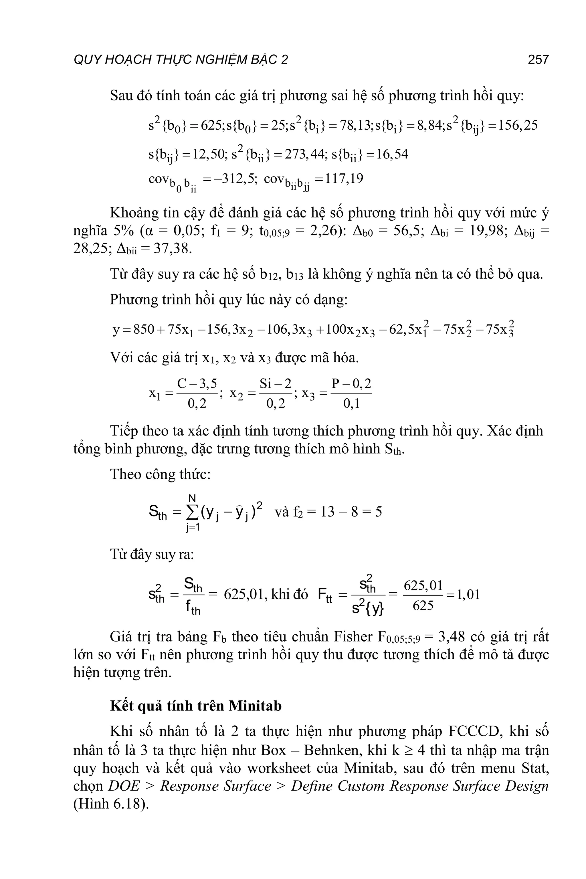 QUY HOẠCH THỰC NGHIỆM BẬC 2 257
Sau đó tính toán các giá trị phương sai hệ số phương trình hồi quy:
ii jj
0 ii
2 2 2
0 0 i i ij
2
ij ii ii
b b b b
s {b } 625;s{b } 25;s {b } 78,13;s{b } 8,84;s {b } 156,25
s{b } 12,50; s {b } 273,44; s{b } 16,54
cov 312,5; cov 117,19
    
  
  
Khoảng tin cậy để đánh giá các hệ số phương trình hồi quy với mức ý
nghĩa 5% (α = 0,05; f1 = 9; t0,05;9 = 2,26): Δb0 = 56,5; Δbi = 19,98; Δbij =
28,25; Δbii = 37,38.
Từ đây suy ra các hệ số b12, b13 là không ý nghĩa nên ta có thể bỏ qua.
Phương trình hồi quy lúc này có dạng:
2 2 2
1 2 3 2 3 1 2 3
y 850 75x 156,3x 106,3x 100x x 62,5x 75x 75x
       
Với các giá trị x1, x2 và x3 được mã hóa.
1 2 3
C 3,5 Si 2 P 0,2
x ; x ; x
0,2 0,2 0,1
  
  
Tiếp theo ta xác định tính tương thích phương trình hồi quy. Xác định
tổng bình phương, đặc trưng tương thích mô hình Sth.
Theo công thức:




N
1
j
2
j
j
th )
y
y
(
S

và f2 = 13 – 8 = 5
Từ đây suy ra:
th
th
2
th
f
S
s  = 625,01, khi đó
}
y
{
s
s
F 2
2
th
tt  =
625,01
1,01
625

Giá trị tra bảng Fb theo tiêu chuẩn Fisher F0,05;5;9 = 3,48 có giá trị rất
lớn so với Ftt nên phương trình hồi quy thu được tương thích để mô tả được
hiện tượng trên.
Kết quả tính trên Minitab
Khi số nhân tố là 2 ta thực hiện như phương pháp FCCCD, khi số
nhân tố là 3 ta thực hiện như Box – Behnken, khi k  4 thì ta nhập ma trận
quy hoạch và kết quả vào worksheet của Minitab, sau đó trên menu Stat,
chọn DOE > Response Surface > Define Custom Response Surface Design
(Hình 6.18).
 