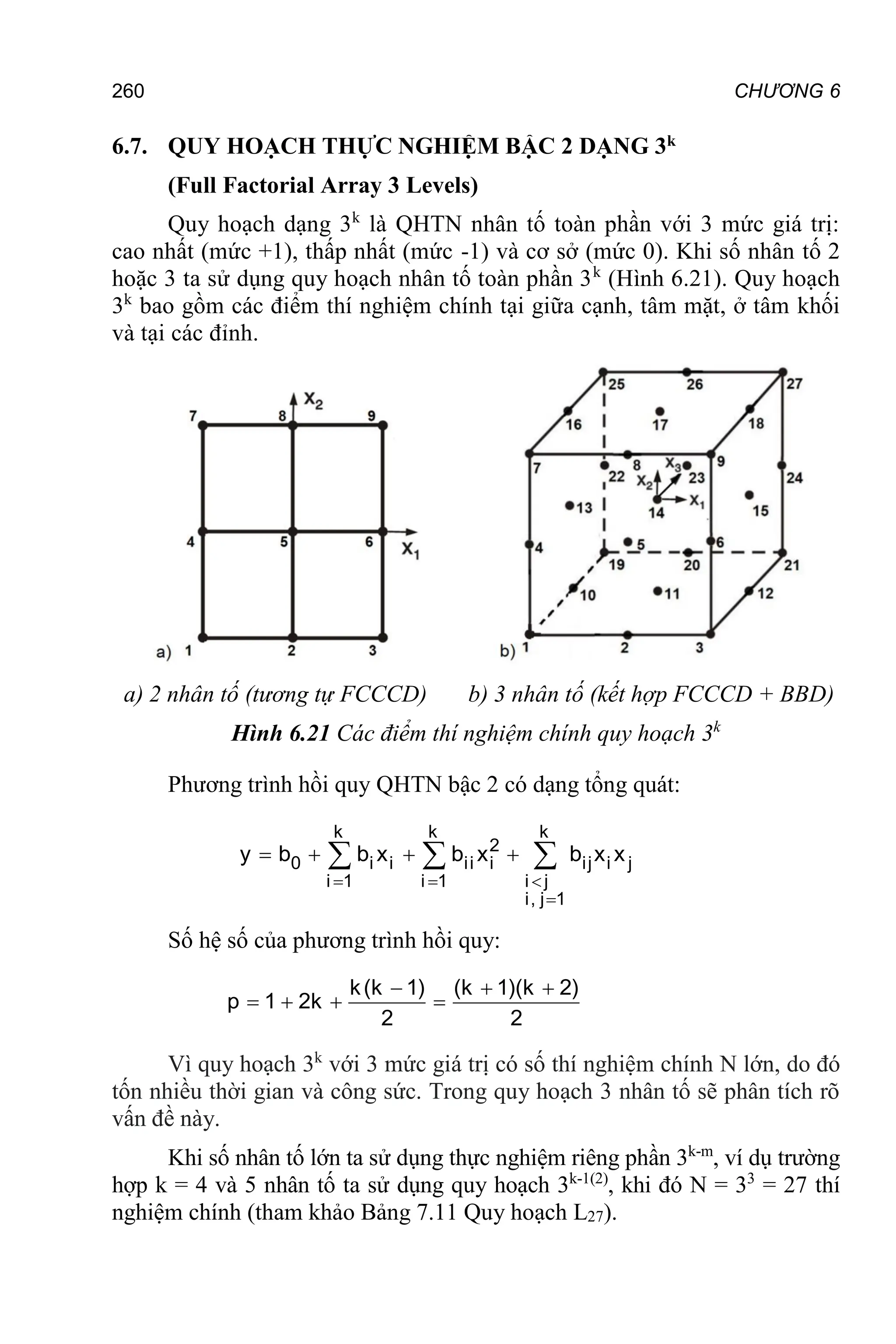 260 CHƯƠNG 6
6.7. QUY HOẠCH THỰC NGHIỆM BẬC 2 DẠNG 3k
(Full Factorial Array 3 Levels)
Quy hoạch dạng 3k
là QHTN nhân tố toàn phần với 3 mức giá trị:
cao nhất (mức +1), thấp nhất (mức -1) và cơ sở (mức 0). Khi số nhân tố 2
hoặc 3 ta sử dụng quy hoạch nhân tố toàn phần 3k
(Hình 6.21). Quy hoạch
3k
bao gồm các điểm thí nghiệm chính tại giữa cạnh, tâm mặt, ở tâm khối
và tại các đỉnh.
a) 2 nhân tố (tương tự FCCCD) b) 3 nhân tố (kết hợp FCCCD + BBD)
Hình 6.21 Các điểm thí nghiệm chính quy hoạch 3k
Phương trình hồi quy QHTN bậc 2 có dạng tổng quát:
k k k
2
0 i i ii i ij i j
i 1 i 1 i j
i, j 1
y b b x b x b x x
  

   
  
Số hệ số của phương trình hồi quy:
  
   
k(k 1) (k 1)(k 2)
p 1 2k
2 2
Vì quy hoạch 3k
với 3 mức giá trị có số thí nghiệm chính N lớn, do đó
tốn nhiều thời gian và công sức. Trong quy hoạch 3 nhân tố sẽ phân tích rõ
vấn đề này.
Khi số nhân tố lớn ta sử dụng thực nghiệm riêng phần 3k-m
, ví dụ trường
hợp k = 4 và 5 nhân tố ta sử dụng quy hoạch 3k-1(2)
, khi đó N = 33
= 27 thí
nghiệm chính (tham khảo Bảng 7.11 Quy hoạch L27).
 