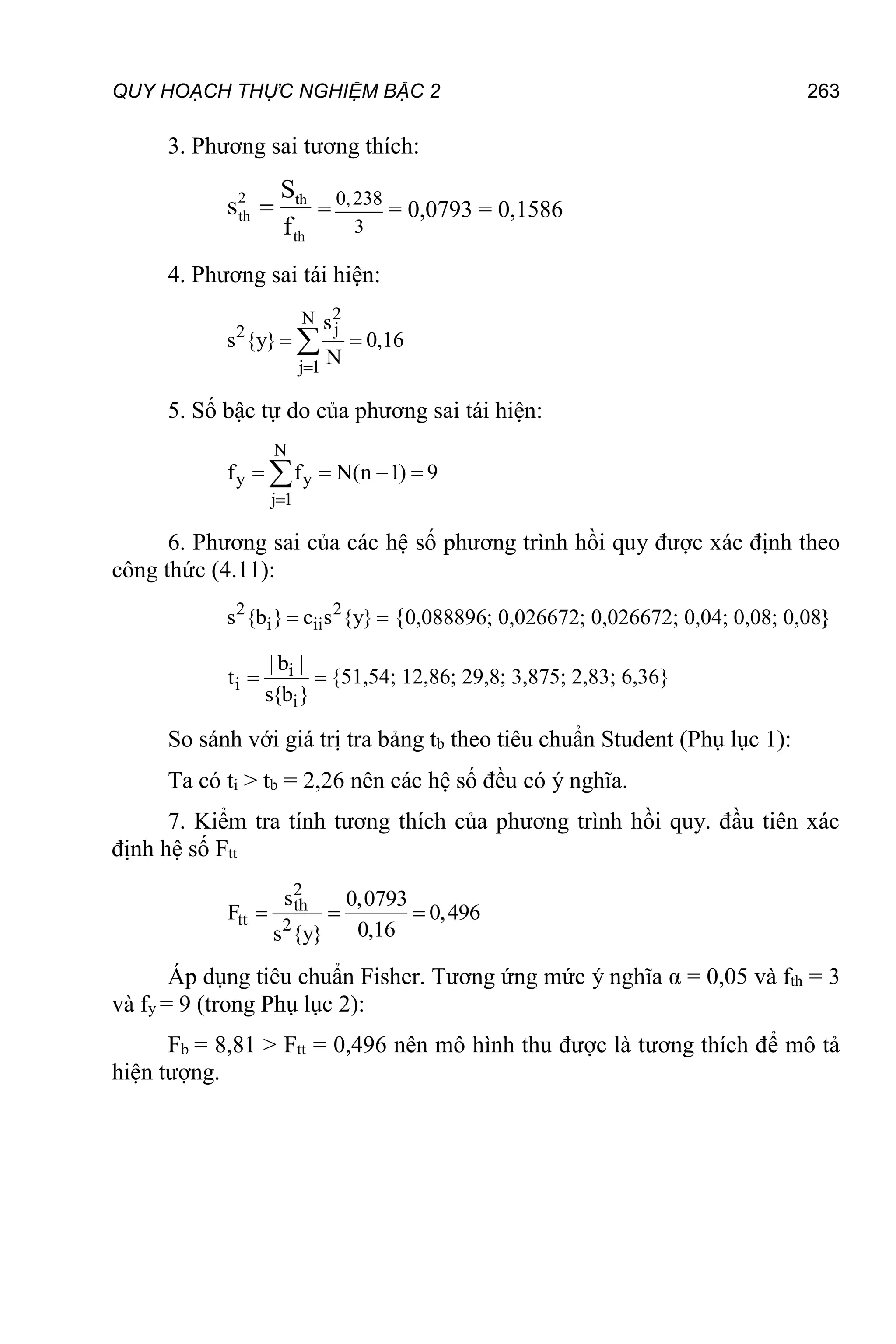 QUY HOẠCH THỰC NGHIỆM BẬC 2 263
3. Phương sai tương thích:
2 th
th
th
S
s
f
 =
0,238
3
= 0,0793 = 0,1586
4. Phương sai tái hiện:
2
N
j
2
j 1
s
s {y} 0,16
N

 

5. Số bậc tự do của phương sai tái hiện:
N
y y
j 1
f f N(n 1) 9

   

6. Phương sai của các hệ số phương trình hồi quy được xác định theo
công thức (4.11):
2 2
i ii
s {b } c s {y}
  {0,088896; 0,026672; 0,026672; 0,04; 0,08; 0,08}
i
i
i
| b |
t
s{b }
  {51,54; 12,86; 29,8; 3,875; 2,83; 6,36}
So sánh với giá trị tra bảng tb theo tiêu chuẩn Student (Phụ lục 1):
Ta có ti > tb = 2,26 nên các hệ số đều có ý nghĩa.
7. Kiểm tra tính tương thích của phương trình hồi quy. đầu tiên xác
định hệ số Ftt
2
th
tt 2
s 0,0793
F 0,496
0,16
s {y}
  
Áp dụng tiêu chuẩn Fisher. Tương ứng mức ý nghĩa α = 0,05 và fth = 3
và fy = 9 (trong Phụ lục 2):
Fb = 8,81 > Ftt = 0,496 nên mô hình thu được là tương thích để mô tả
hiện tượng.
 