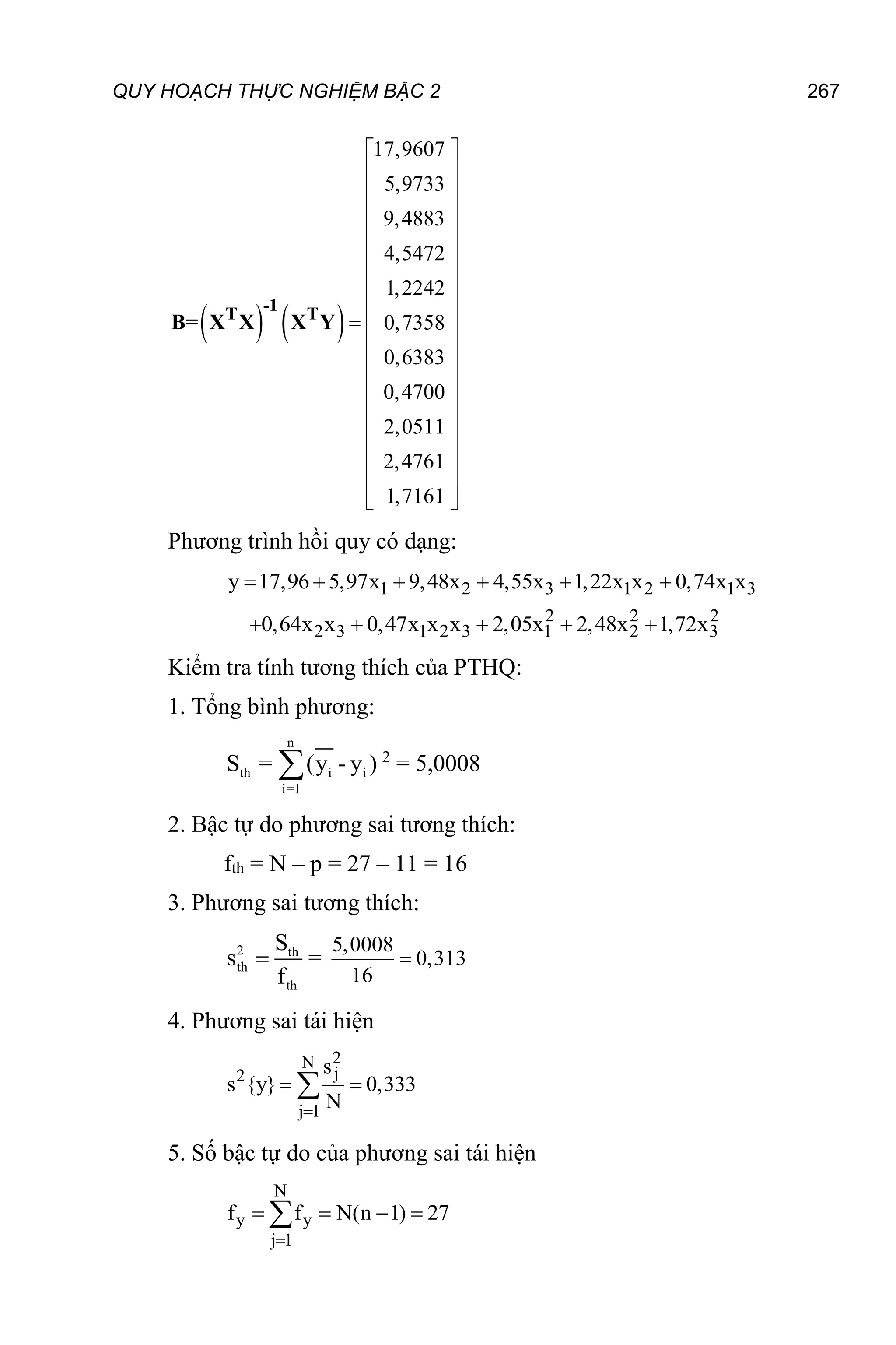 QUY HOẠCH THỰC NGHIỆM BẬC 2 267
   
17,9607
5,9733
9,4883
4,5472
1,2242
0,7358
0,6383
0,4700
2,0511
2,4761
1,7161
 
 
 
 
 
 
 
 
 

 
 
 
 
 
 
 
 
 
-1
T T
B= X X X Y
Phương trình hồi quy có dạng:
1 2 3 1 2 1 3
2 2 2
2 3 1 2 3 1 2 3
y 17,96 5,97x 9,48x 4,55x 1,22x x 0,74x x
0,64x x 0,47x x x 2,05x 2,48x 1,72x
     
    
Kiểm tra tính tương thích của PTHQ:
1. Tổng bình phương:
n
th i i
i=1
S = (y - y )
 2
= 5,0008
2. Bậc tự do phương sai tương thích:
fth = N – p = 27 – 11 = 16
3. Phương sai tương thích:
2 th
th
th
S
s
f
 =
5,0008
0,313
16

4. Phương sai tái hiện
2
N
j
2
j 1
s
s {y} 0,333
N

 

5. Số bậc tự do của phương sai tái hiện
N
y y
j 1
f f N(n 1) 27

   

 