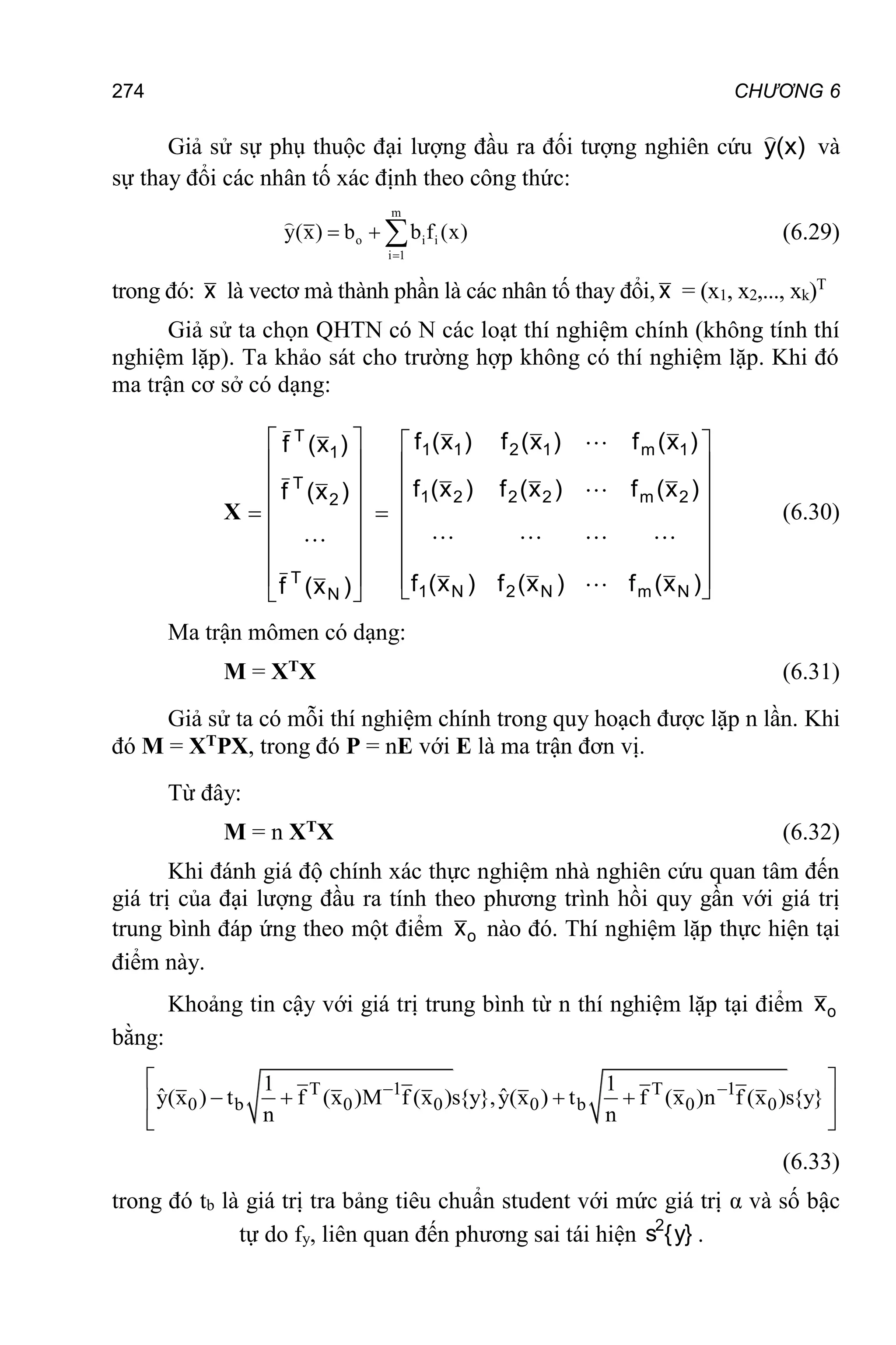 274 CHƯƠNG 6
Giả sử sự phụ thuộc đại lượng đầu ra đối tượng nghiên cứu )
x
(
y

và
sự thay đổi các nhân tố xác định theo công thức:
m
o i i
i 1
y(x) b b f (x)

   (6.29)
trong đó: x là vectơ mà thành phần là các nhân tố thay đổi, x = (x1, x2,..., xk)T
Giả sử ta chọn QHTN có N các loạt thí nghiệm chính (không tính thí
nghiệm lặp). Ta khảo sát cho trường hợp không có thí nghiệm lặp. Khi đó
ma trận cơ sở có dạng:
X


































)
x
(
f
)
x
(
f
)
x
(
f
)
x
(
f
)
x
(
f
)
x
(
f
)
x
(
f
)
x
(
f
)
x
(
f
)
x
(
f
)
x
(
f
)
x
(
f
X
N
m
N
2
N
1
2
m
2
2
2
1
1
m
1
2
1
1
N
T
2
T
1
T








(6.30)
Ma trận mômen có dạng:
M = XTX (6.31)
Giả sử ta có mỗi thí nghiệm chính trong quy hoạch được lặp n lần. Khi
đó M = XTPX, trong đó P = nE với E là ma trận đơn vị.
Từ đây:
M = n XTX (6.32)
Khi đánh giá độ chính xác thực nghiệm nhà nghiên cứu quan tâm đến
giá trị của đại lượng đầu ra tính theo phương trình hồi quy gần với giá trị
trung bình đáp ứng theo một điểm o
x nào đó. Thí nghiệm lặp thực hiện tại
điểm này.
Khoảng tin cậy với giá trị trung bình từ n thí nghiệm lặp tại điểm o
x
bằng:
T 1 T 1
0 b 0 0 0 b 0 0
1 1
ˆ ˆ
y(x ) t f (x )M f (x )s{y},y(x ) t f (x )n f (x )s{y}
n n
 
 
   
 
 
(6.33)
trong đó tb là giá trị tra bảng tiêu chuẩn student với mức giá trị α và số bậc
tự do fy, liên quan đến phương sai tái hiện }
y
{
s2
.
 