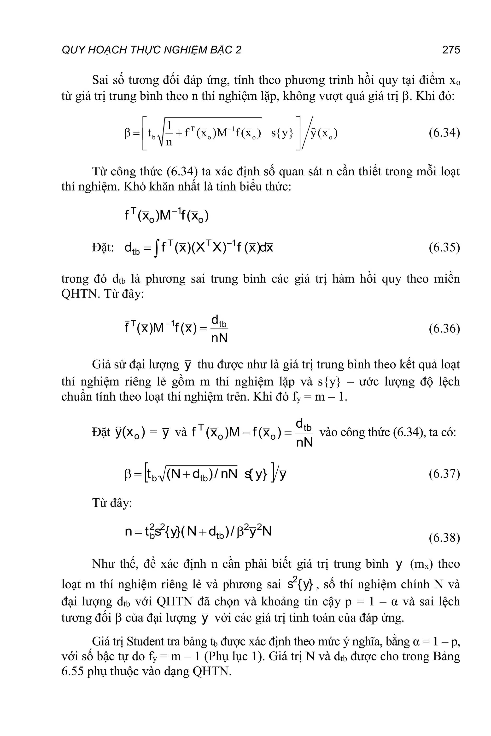 QUY HOẠCH THỰC NGHIỆM BẬC 2 275
Sai số tương đối đáp ứng, tính theo phương trình hồi quy tại điểm xo
từ giá trị trung bình theo n thí nghiệm lặp, không vượt quá giá trị . Khi đó:
T 1
b o o o
1
t f (x )M f (x ) s{y} y(x )
n

 
  
 
 
(6.34)
Từ công thức (6.34) ta xác định số quan sát n cần thiết trong mỗi loạt
thí nghiệm. Khó khăn nhất là tính biểu thức:
)
x
(
f
M
)
x
(
f o
1
o
T 
Đặt: x
d
)
x
(
f
)
X
X
)(
x
(
f
d 1
T
T
tb 

 (6.35)
trong đó dtb là phương sai trung bình các giá trị hàm hồi quy theo miền
QHTN. Từ đây:
nN
d
)
x
(
f
M
)
x
(
f tb
1
T


(6.36)
Giả sử đại lượng y thu được như là giá trị trung bình theo kết quả loạt
thí nghiệm riêng lẻ gồm m thí nghiệm lặp và s{y} – ước lượng độ lệch
chuẩn tính theo loạt thí nghiệm trên. Khi đó fy = m – 1.
Đặt )
x
(
y o

= y và
nN
d
)
x
(
f
M
)
x
(
f tb
o
o
T

 vào công thức (6.34), ta có:
  y
}
y
{
s
nN
/
)
d
N
(
t tb
b 

 (6.37)
Từ đây:
N
y
/
)
d
N
}(
y
{
s
t
n 2
2
tb
2
2
b 

 (6.38)
Như thế, để xác định n cần phải biết giá trị trung bình y (mx) theo
loạt m thí nghiệm riêng lẻ và phương sai }
y
{
s2
, số thí nghiệm chính N và
đại lượng dtb với QHTN đã chọn và khoảng tin cậy p = 1 – α và sai lệch
tương đối  của đại lượng y với các giá trị tính toán của đáp ứng.
Giá trị Student tra bảng tb được xác định theo mức ý nghĩa, bằng α = 1 – p,
với số bậc tự do fy = m – 1 (Phụ lục 1). Giá trị N và dtb được cho trong Bảng
6.55 phụ thuộc vào dạng QHTN.
 