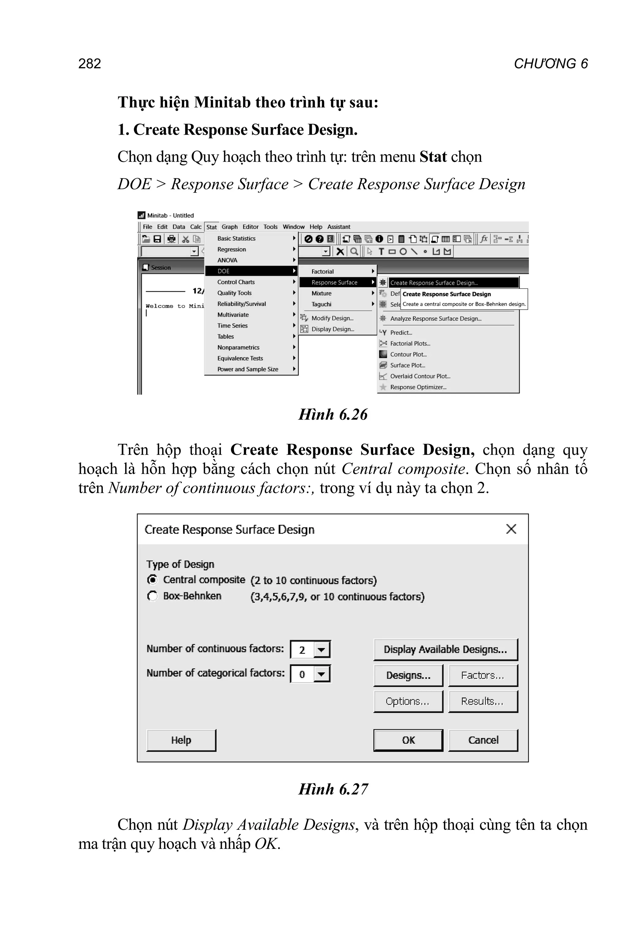 282 CHƯƠNG 6
Thực hiện Minitab theo trình tự sau:
1. Create Response Surface Design.
Chọn dạng Quy hoạch theo trình tự: trên menu Stat chọn
DOE > Response Surface > Create Response Surface Design
Hình 6.26
Trên hộp thoại Create Response Surface Design, chọn dạng quy
hoạch là hỗn hợp bằng cách chọn nút Central composite. Chọn số nhân tố
trên Number of continuous factors:, trong ví dụ này ta chọn 2.
Hình 6.27
Chọn nút Display Available Designs, và trên hộp thoại cùng tên ta chọn
ma trận quy hoạch và nhấp OK.
 