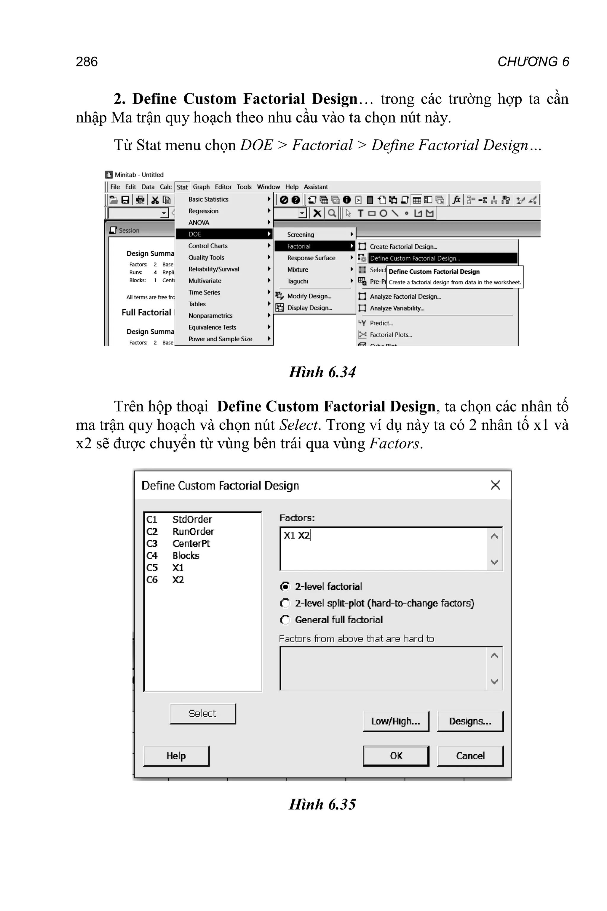 286 CHƯƠNG 6
2. Define Custom Factorial Design… trong các trường hợp ta cần
nhập Ma trận quy hoạch theo nhu cầu vào ta chọn nút này.
Từ Stat menu chọn DOE > Factorial > Define Factorial Design…
Hình 6.34
Trên hộp thoại Define Custom Factorial Design, ta chọn các nhân tố
ma trận quy hoạch và chọn nút Select. Trong ví dụ này ta có 2 nhân tố x1 và
x2 sẽ được chuyển từ vùng bên trái qua vùng Factors.
Hình 6.35
 