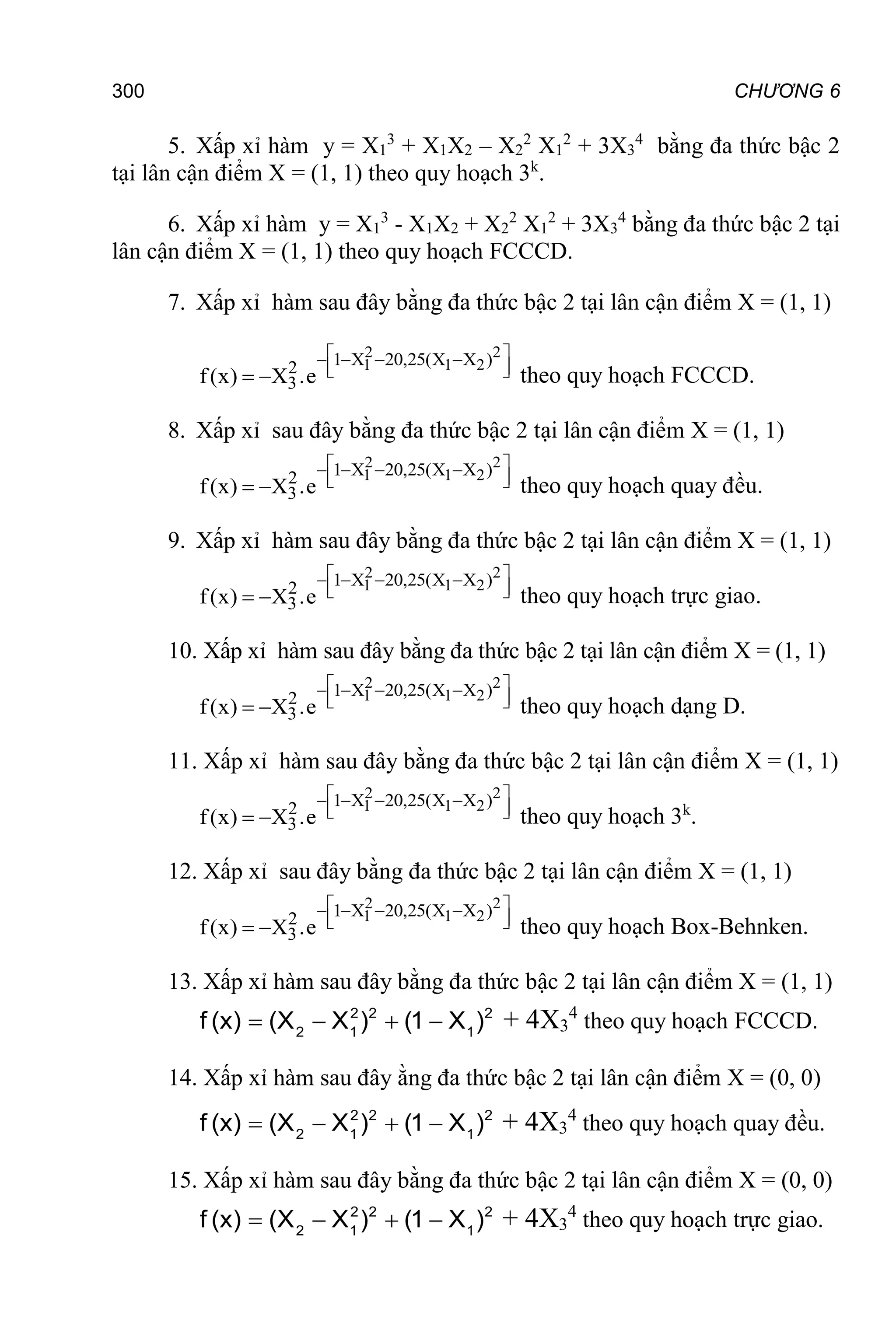 300 CHƯƠNG 6
5. Xấp xỉ hàm y = X1
3
+ X1X2 – X2
2
X1
2
+ 3X3
4
bằng đa thức bậc 2
tại lân cận điểm X = (1, 1) theo quy hoạch 3k
.
6. Xấp xỉ hàm y = X1
3
- X1X2 + X2
2
X1
2
+ 3X3
4
bằng đa thức bậc 2 tại
lân cận điểm X = (1, 1) theo quy hoạch FCCCD.
7. Xấp xỉ hàm sau đây bằng đa thức bậc 2 tại lân cận điểm X = (1, 1)
2 2
1 1 2
1 X 20,25(X X )
2
3
f(x) X .e
 
   
 
 
  theo quy hoạch FCCCD.
8. Xấp xỉ sau đây bằng đa thức bậc 2 tại lân cận điểm X = (1, 1)
2 2
1 1 2
1 X 20,25(X X )
2
3
f(x) X .e
 
   
 
 
  theo quy hoạch quay đều.
9. Xấp xỉ hàm sau đây bằng đa thức bậc 2 tại lân cận điểm X = (1, 1)
2 2
1 1 2
1 X 20,25(X X )
2
3
f(x) X .e
 
   
 
 
  theo quy hoạch trực giao.
10. Xấp xỉ hàm sau đây bằng đa thức bậc 2 tại lân cận điểm X = (1, 1)
2 2
1 1 2
1 X 20,25(X X )
2
3
f(x) X .e
 
   
 
 
  theo quy hoạch dạng D.
11. Xấp xỉ hàm sau đây bằng đa thức bậc 2 tại lân cận điểm X = (1, 1)
2 2
1 1 2
1 X 20,25(X X )
2
3
f(x) X .e
 
   
 
 
  theo quy hoạch 3k
.
12. Xấp xỉ sau đây bằng đa thức bậc 2 tại lân cận điểm X = (1, 1)
2 2
1 1 2
1 X 20,25(X X )
2
3
f(x) X .e
 
   
 
 
  theo quy hoạch Box-Behnken.
13. Xấp xỉ hàm sau đây bằng đa thức bậc 2 tại lân cận điểm X = (1, 1)
2 2 2
2 1 1
f (x) (X X ) (1 X )
    + 4X3
4
theo quy hoạch FCCCD.
14. Xấp xỉ hàm sau đây ằng đa thức bậc 2 tại lân cận điểm X = (0, 0)
2 2 2
2 1 1
f (x) (X X ) (1 X )
    + 4X3
4
theo quy hoạch quay đều.
15. Xấp xỉ hàm sau đây bằng đa thức bậc 2 tại lân cận điểm X = (0, 0)
2 2 2
2 1 1
f (x) (X X ) (1 X )
    + 4X3
4
theo quy hoạch trực giao.
 