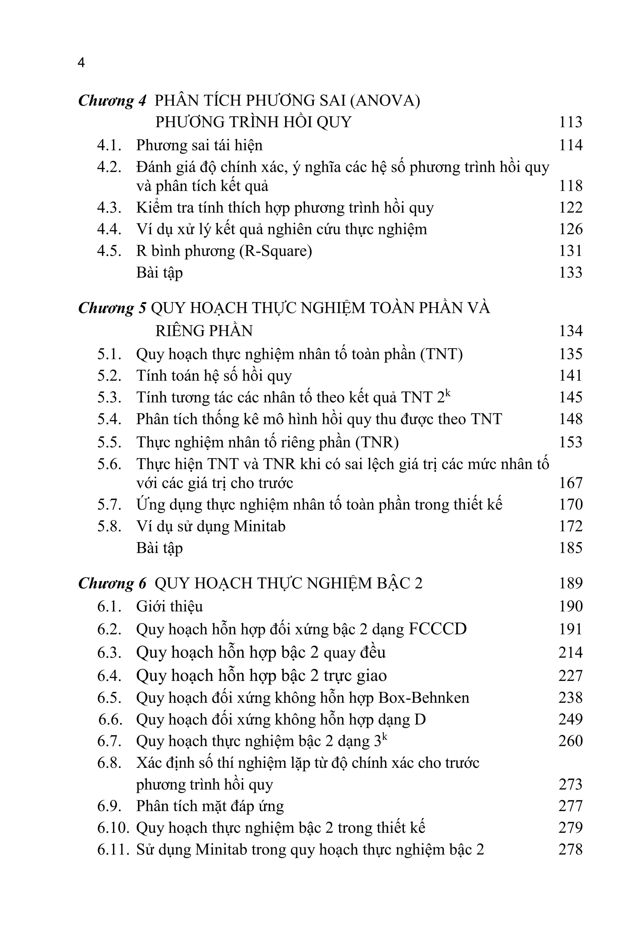 4
Chương 4 PHÂN TÍCH PHƯƠNG SAI (ANOVA)
PHƯƠNG TRÌNH HỒI QUY 113
4.1. Phương sai tái hiện 114
4.2. Đánh giá độ chính xác, ý nghĩa các hệ số phương trình hồi quy
và phân tích kết quả 118
4.3. Kiểm tra tính thích hợp phương trình hồi quy 122
4.4. Ví dụ xử lý kết quả nghiên cứu thực nghiệm 126
4.5. R bình phương (R-Square) 131
Bài tập 133
Chương 5 QUY HOẠCH THỰC NGHIỆM TOÀN PHẦN VÀ
RIÊNG PHẦN 134
5.1. Quy hoạch thực nghiệm nhân tố toàn phần (TNT) 135
5.2. Tính toán hệ số hồi quy 141
5.3. Tính tương tác các nhân tố theo kết quả TNT 2k
145
5.4. Phân tích thống kê mô hình hồi quy thu được theo TNT 148
5.5. Thực nghiệm nhân tố riêng phần (TNR) 153
5.6. Thực hiện TNT và TNR khi có sai lệch giá trị các mức nhân tố
với các giá trị cho trước 167
5.7. Ứng dụng thực nghiệm nhân tố toàn phần trong thiết kế 170
5.8. Ví dụ sử dụng Minitab 172
Bài tập 185
Chương 6 QUY HOẠCH THỰC NGHIỆM BẬC 2 189
6.1. Giới thiệu 190
6.2. Quy hoạch hỗn hợp đối xứng bậc 2 dạng FCCCD 191
6.3. Quy hoạch hỗn hợp bậc 2 quay đều 214
6.4. Quy hoạch hỗn hợp bậc 2 trực giao 227
6.5. Quy hoạch đối xứng không hỗn hợp Box-Behnken 238
6.6. Quy hoạch đối xứng không hỗn hợp dạng D 249
6.7. Quy hoạch thực nghiệm bậc 2 dạng 3k
260
6.8. Xác định số thí nghiệm lặp từ độ chính xác cho trước
phương trình hồi quy 273
6.9. Phân tích mặt đáp ứng 277
6.10. Quy hoạch thực nghiệm bậc 2 trong thiết kế 279
6.11. Sử dụng Minitab trong quy hoạch thực nghiệm bậc 2 278
 