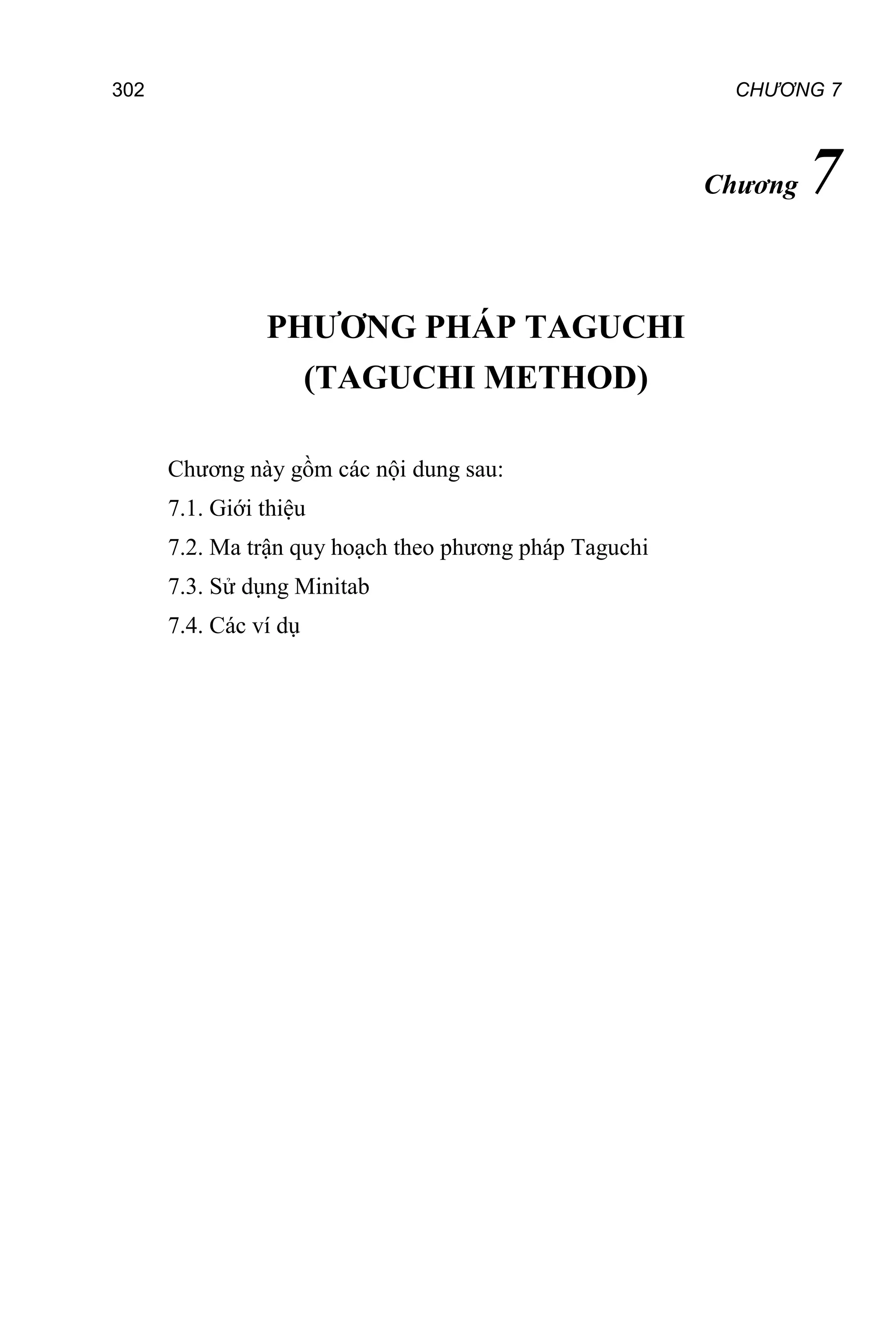 CHƯƠNG 7
302
Chương 7
PHƯƠNG PHÁP TAGUCHI
(TAGUCHI METHOD)
Chương này gồm các nội dung sau:
7.1. Giới thiệu
7.2. Ma trận quy hoạch theo phương pháp Taguchi
7.3. Sử dụng Minitab
7.4. Các ví dụ
 