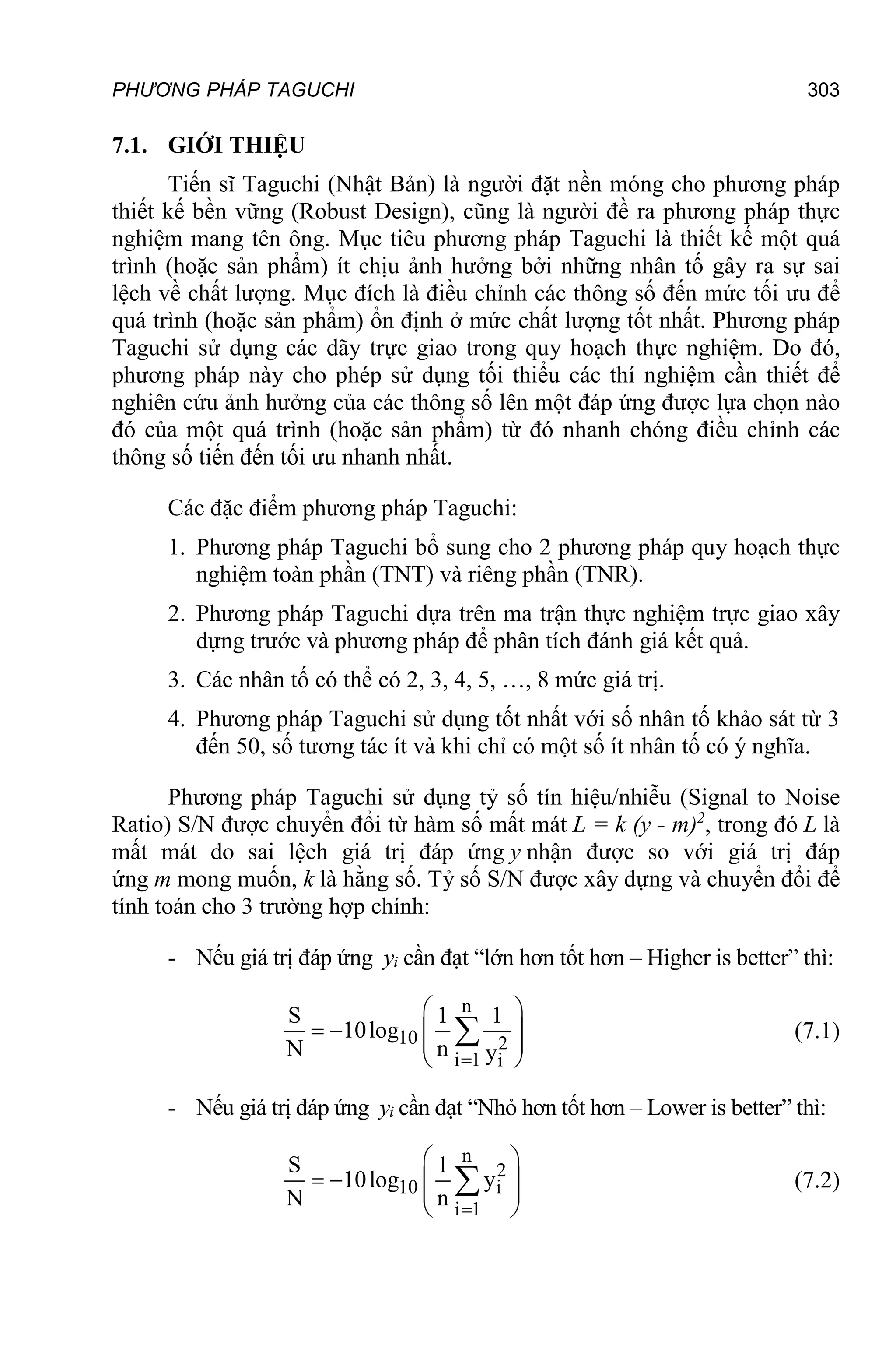 PHƯƠNG PHÁP TAGUCHI 303
7.1. GIỚI THIỆU
Tiến sĩ Taguchi (Nhật Bản) là người đặt nền móng cho phương pháp
thiết kế bền vững (Robust Design), cũng là người đề ra phương pháp thực
nghiệm mang tên ông. Mục tiêu phương pháp Taguchi là thiết kế một quá
trình (hoặc sản phẩm) ít chịu ảnh hưởng bởi những nhân tố gây ra sự sai
lệch về chất lượng. Mục đích là điều chỉnh các thông số đến mức tối ưu để
quá trình (hoặc sản phẩm) ổn định ở mức chất lượng tốt nhất. Phương pháp
Taguchi sử dụng các dãy trực giao trong quy hoạch thực nghiệm. Do đó,
phương pháp này cho phép sử dụng tối thiểu các thí nghiệm cần thiết để
nghiên cứu ảnh hưởng của các thông số lên một đáp ứng được lựa chọn nào
đó của một quá trình (hoặc sản phẩm) từ đó nhanh chóng điều chỉnh các
thông số tiến đến tối ưu nhanh nhất.
Các đặc điểm phương pháp Taguchi:
1. Phương pháp Taguchi bổ sung cho 2 phương pháp quy hoạch thực
nghiệm toàn phần (TNT) và riêng phần (TNR).
2. Phương pháp Taguchi dựa trên ma trận thực nghiệm trực giao xây
dựng trước và phương pháp để phân tích đánh giá kết quả.
3. Các nhân tố có thể có 2, 3, 4, 5, …, 8 mức giá trị.
4. Phương pháp Taguchi sử dụng tốt nhất với số nhân tố khảo sát từ 3
đến 50, số tương tác ít và khi chỉ có một số ít nhân tố có ý nghĩa.
Phương pháp Taguchi sử dụng tỷ số tín hiệu/nhiễu (Signal to Noise
Ratio) S/N được chuyển đổi từ hàm số mất mát L = k (y - m)2
, trong đó L là
mất mát do sai lệch giá trị đáp ứng y nhận được so với giá trị đáp
ứng m mong muốn, k là hằng số. Tỷ số S/N được xây dựng và chuyển đổi để
tính toán cho 3 trường hợp chính:
- Nếu giá trị đáp ứng yi cần đạt “lớn hơn tốt hơn – Higher is better” thì:
n
10 2
i 1 i
S 1 1
10log
N n y

 
   
 
 
 (7.1)
- Nếu giá trị đáp ứng yi cần đạt “Nhỏ hơn tốt hơn – Lower is better” thì:
n
2
10 i
i 1
S 1
10log y
N n 
 
   
 
 
 (7.2)
 