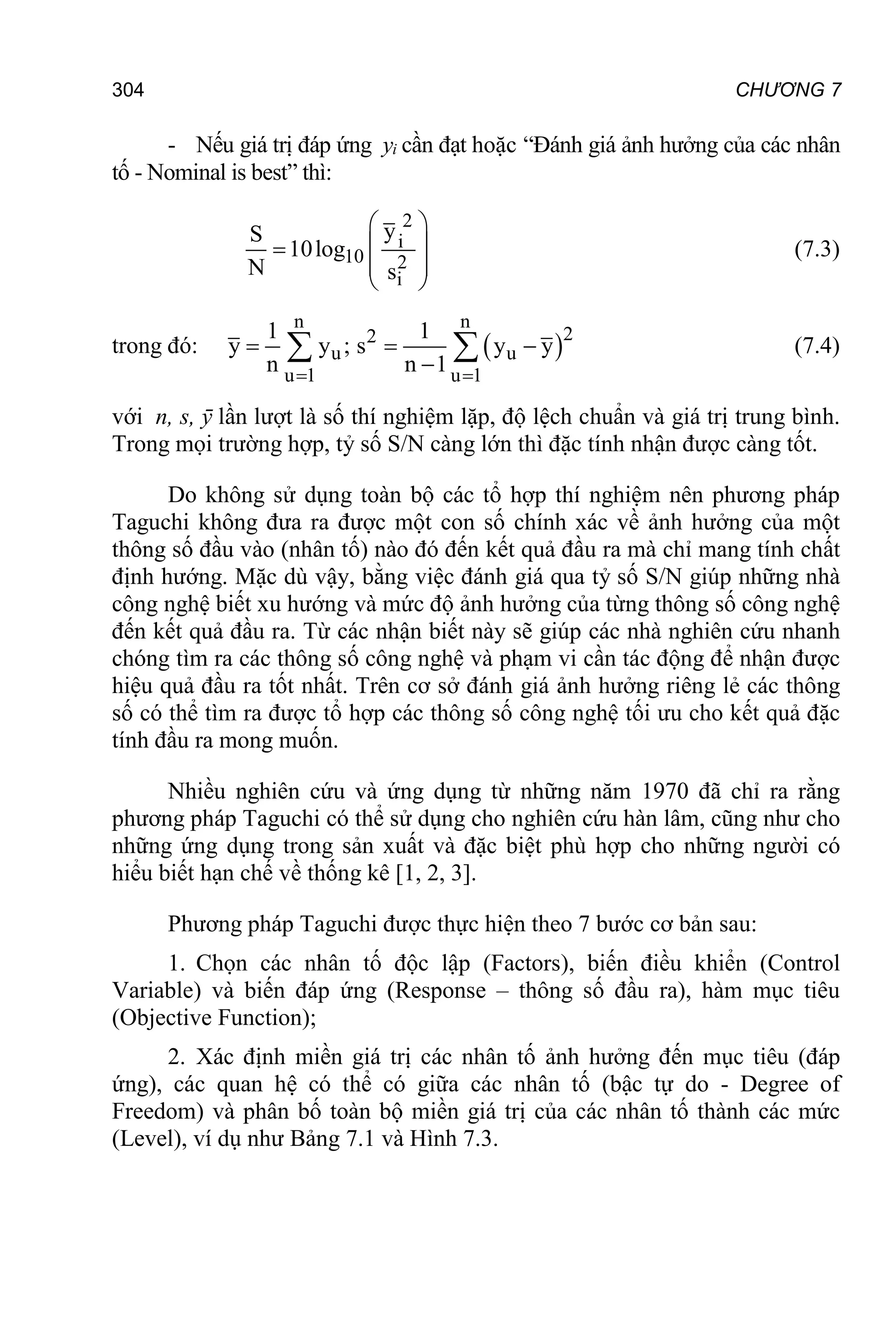 CHƯƠNG 7
304
- Nếu giá trị đáp ứng yi cần đạt hoặc “Đánh giá ảnh hưởng của các nhân
tố - Nominal is best” thì:
2
i
10 2
i
y
S
10log
N s
 
 

 
 
(7.3)
trong đó:  
n n
2
2
u u
u 1 u 1
1 1
y y ; s y y
n n 1
 
  

  (7.4)
với n, s, ȳ lần lượt là số thí nghiệm lặp, độ lệch chuẩn và giá trị trung bình.
Trong mọi trường hợp, tỷ số S/N càng lớn thì đặc tính nhận được càng tốt.
Do không sử dụng toàn bộ các tổ hợp thí nghiệm nên phương pháp
Taguchi không đưa ra được một con số chính xác về ảnh hưởng của một
thông số đầu vào (nhân tố) nào đó đến kết quả đầu ra mà chỉ mang tính chất
định hướng. Mặc dù vậy, bằng việc đánh giá qua tỷ số S/N giúp những nhà
công nghệ biết xu hướng và mức độ ảnh hưởng của từng thông số công nghệ
đến kết quả đầu ra. Từ các nhận biết này sẽ giúp các nhà nghiên cứu nhanh
chóng tìm ra các thông số công nghệ và phạm vi cần tác động để nhận được
hiệu quả đầu ra tốt nhất. Trên cơ sở đánh giá ảnh hưởng riêng lẻ các thông
số có thể tìm ra được tổ hợp các thông số công nghệ tối ưu cho kết quả đặc
tính đầu ra mong muốn.
Nhiều nghiên cứu và ứng dụng từ những năm 1970 đã chỉ ra rằng
phương pháp Taguchi có thể sử dụng cho nghiên cứu hàn lâm, cũng như cho
những ứng dụng trong sản xuất và đặc biệt phù hợp cho những người có
hiểu biết hạn chế về thống kê [1, 2, 3].
Phương pháp Taguchi được thực hiện theo 7 bước cơ bản sau:
1. Chọn các nhân tố độc lập (Factors), biến điều khiển (Control
Variable) và biến đáp ứng (Response – thông số đầu ra), hàm mục tiêu
(Objective Function);
2. Xác định miền giá trị các nhân tố ảnh hưởng đến mục tiêu (đáp
ứng), các quan hệ có thể có giữa các nhân tố (bậc tự do - Degree of
Freedom) và phân bố toàn bộ miền giá trị của các nhân tố thành các mức
(Level), ví dụ như Bảng 7.1 và Hình 7.3.
 