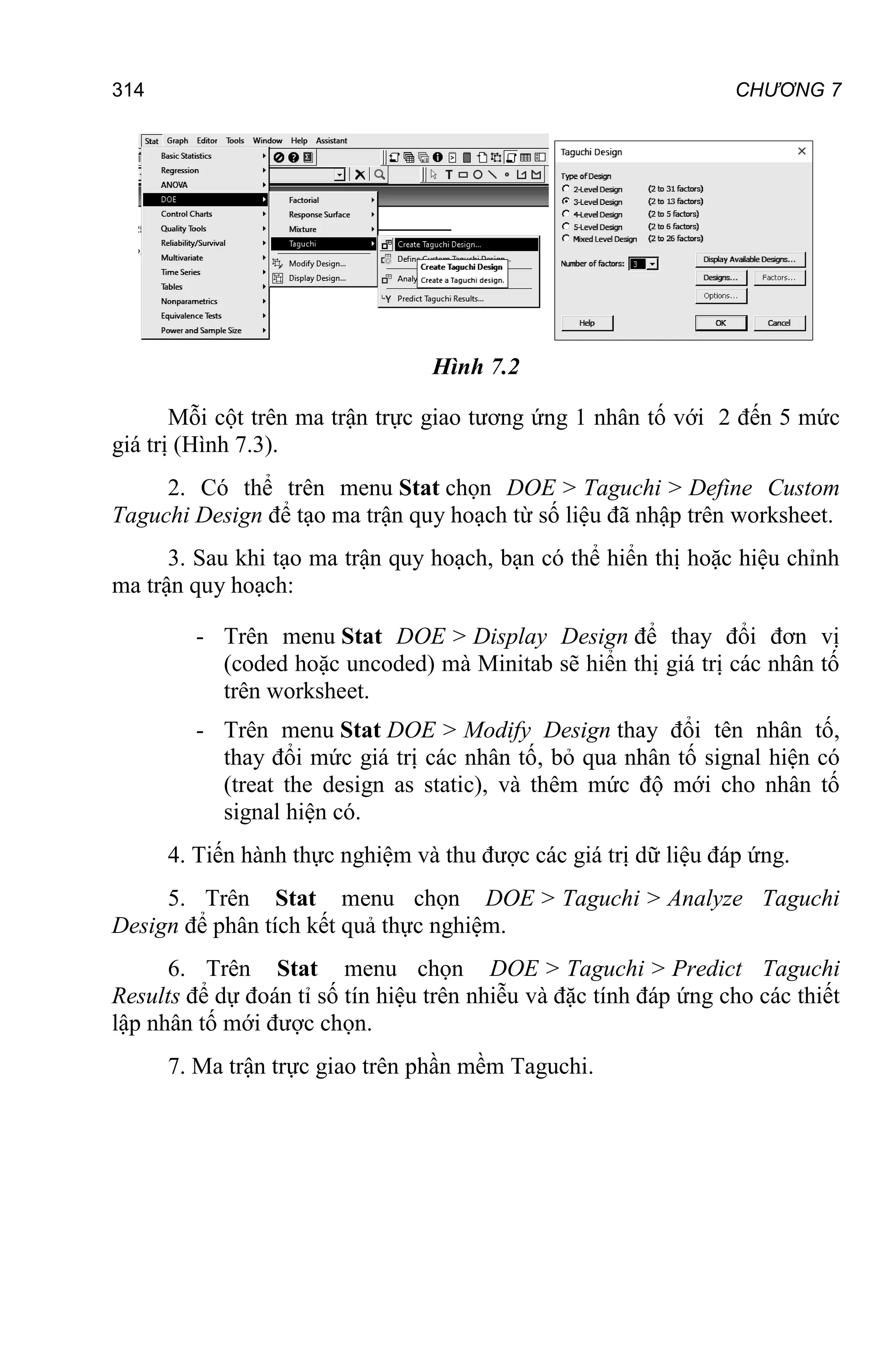 CHƯƠNG 7
314
Hình 7.2
Mỗi cột trên ma trận trực giao tương ứng 1 nhân tố với 2 đến 5 mức
giá trị (Hình 7.3).
2. Có thể trên menu Stat chọn DOE > Taguchi > Define Custom
Taguchi Design để tạo ma trận quy hoạch từ số liệu đã nhập trên worksheet.
3. Sau khi tạo ma trận quy hoạch, bạn có thể hiển thị hoặc hiệu chỉnh
ma trận quy hoạch:
- Trên menu Stat DOE > Display Design để thay đổi đơn vị
(coded hoặc uncoded) mà Minitab sẽ hiển thị giá trị các nhân tố
trên worksheet.
- Trên menu Stat DOE > Modify Design thay đổi tên nhân tố,
thay đổi mức giá trị các nhân tố, bỏ qua nhân tố signal hiện có
(treat the design as static), và thêm mức độ mới cho nhân tố
signal hiện có.
4. Tiến hành thực nghiệm và thu được các giá trị dữ liệu đáp ứng.
5. Trên Stat menu chọn DOE > Taguchi > Analyze Taguchi
Design để phân tích kết quả thực nghiệm.
6. Trên Stat menu chọn DOE > Taguchi > Predict Taguchi
Results để dự đoán tỉ số tín hiệu trên nhiễu và đặc tính đáp ứng cho các thiết
lập nhân tố mới được chọn.
7. Ma trận trực giao trên phần mềm Taguchi.
 