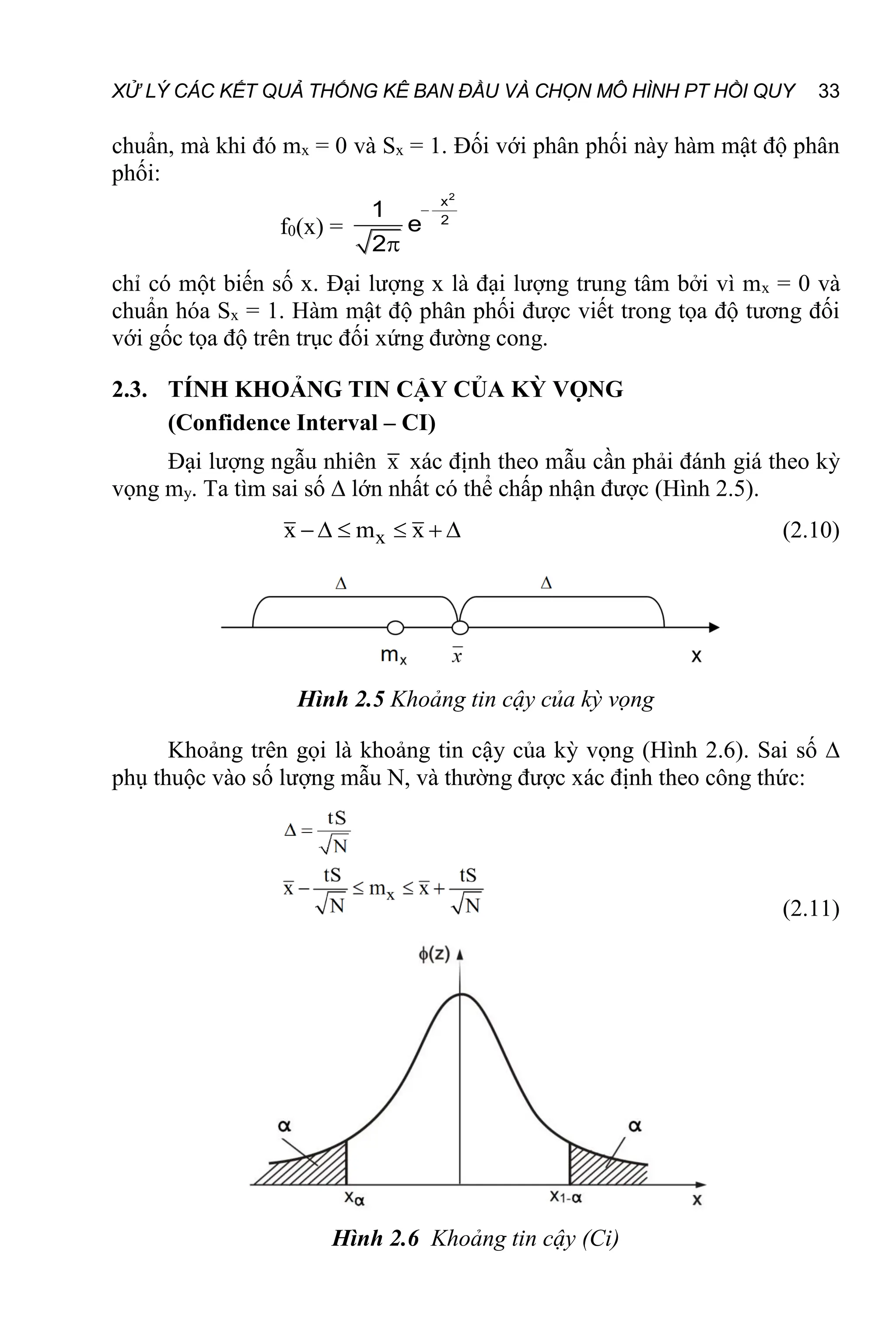 XỬ LÝ CÁC KẾT QUẢ THỐNG KÊ BAN ĐẦU VÀ CHỌN MÔ HÌNH PT HỒI QUY 33
chuẩn, mà khi đó mx = 0 và Sx = 1. Đối với phân phối này hàm mật độ phân
phối:
f0(x) =
2
x
2
1
e
2


chỉ có một biến số x. Đại lượng x là đại lượng trung tâm bởi vì mx = 0 và
chuẩn hóa Sx = 1. Hàm mật độ phân phối được viết trong tọa độ tương đối
với gốc tọa độ trên trục đối xứng đường cong.
2.3. TÍNH KHOẢNG TIN CẬY CỦA KỲ VỌNG
(Confidence Interval – CI)
Đại lượng ngẫu nhiên x xác định theo mẫu cần phải đánh giá theo kỳ
vọng my. Ta tìm sai số ∆ lớn nhất có thể chấp nhận được (Hình 2.5).
x
x m x
      (2.10)
Hình 2.5 Khoảng tin cậy của kỳ vọng
Khoảng trên gọi là khoảng tin cậy của kỳ vọng (Hình 2.6). Sai số ∆
phụ thuộc vào số lượng mẫu N, và thường được xác định theo công thức:
(2.11)
Hình 2.6 Khoảng tin cậy (Ci)
 