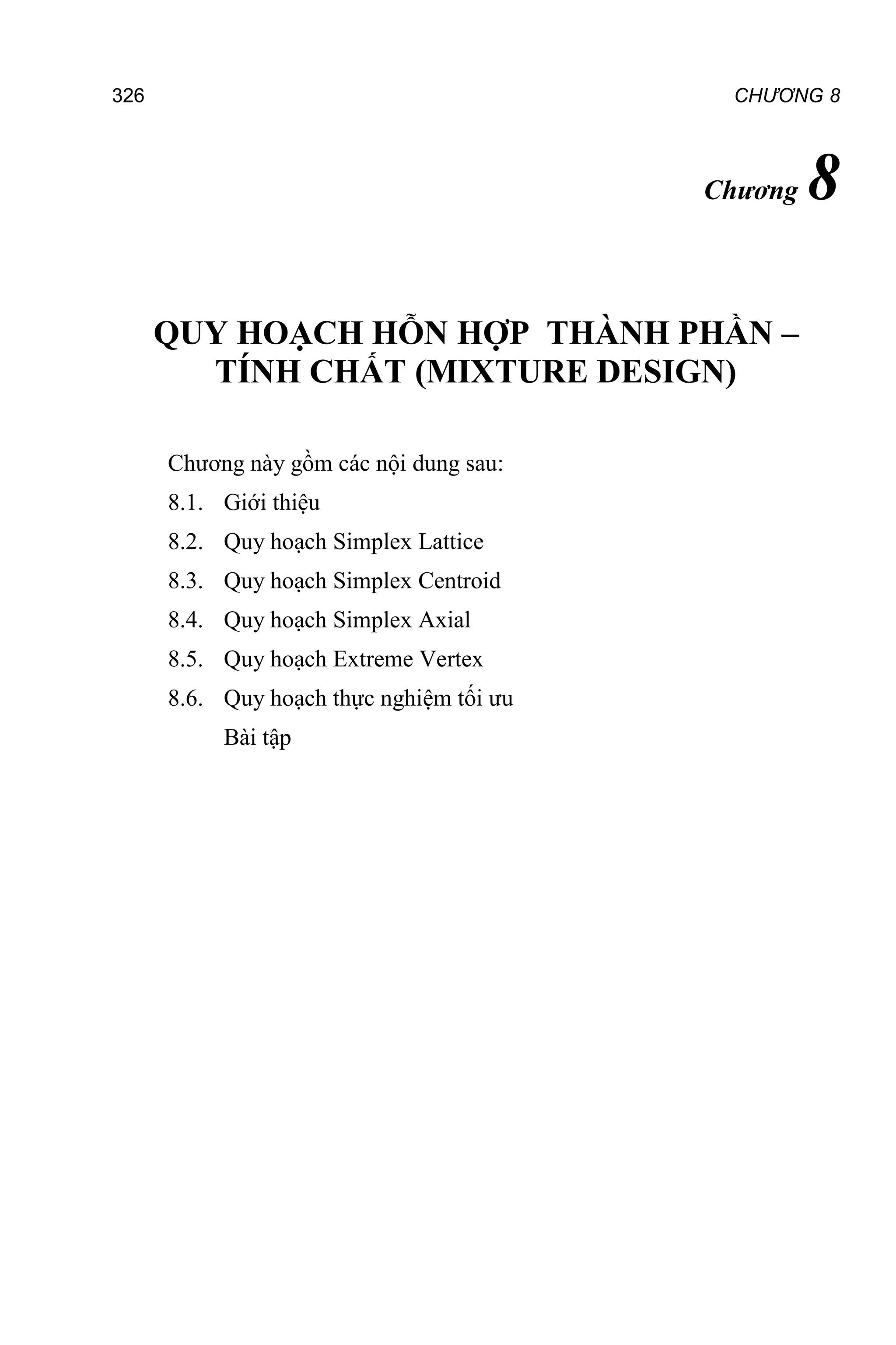 CHƯƠNG 8
326
Chương 8
QUY HOẠCH HỖN HỢP THÀNH PHẦN –
TÍNH CHẤT (MIXTURE DESIGN)
Chương này gồm các nội dung sau:
8.1. Giới thiệu
8.2. Quy hoạch Simplex Lattice
8.3. Quy hoạch Simplex Centroid
8.4. Quy hoạch Simplex Axial
8.5. Quy hoạch Extreme Vertex
8.6. Quy hoạch thực nghiệm tối ưu
Bài tập
 