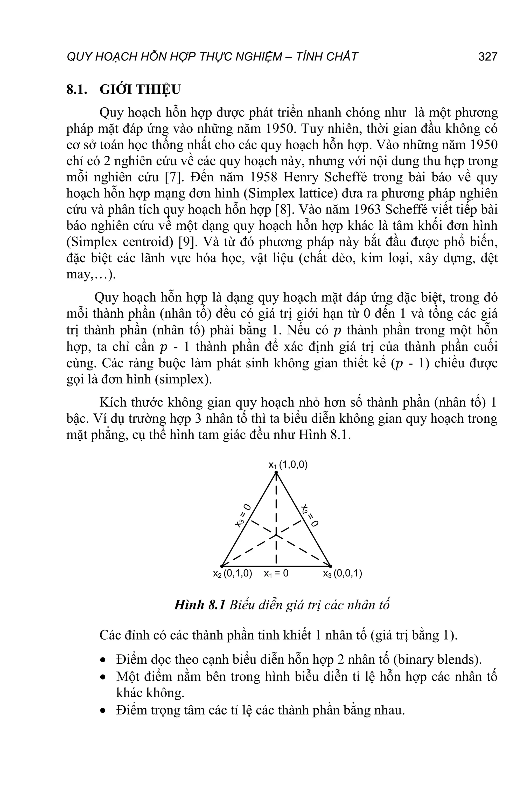 QUY HOẠCH HỖN HỢP THỰC NGHIỆM – TÍNH CHẤT 327
8.1. GIỚI THIỆU
Quy hoạch hỗn hợp được phát triển nhanh chóng như là một phương
pháp mặt đáp ứng vào những năm 1950. Tuy nhiên, thời gian đầu không có
cơ sở toán học thống nhất cho các quy hoạch hỗn hợp. Vào những năm 1950
chỉ có 2 nghiên cứu về các quy hoạch này, nhưng với nội dung thu hẹp trong
mỗi nghiên cứu [7]. Đến năm 1958 Henry Scheffé trong bài báo về quy
hoạch hỗn hợp mạng đơn hình (Simplex lattice) đưa ra phương pháp nghiên
cứu và phân tích quy hoạch hỗn hợp [8]. Vào năm 1963 Scheffé viết tiếp bài
báo nghiên cứu về một dạng quy hoạch hỗn hợp khác là tâm khối đơn hình
(Simplex centroid) [9]. Và từ đó phương pháp này bắt đầu được phổ biến,
đặc biệt các lãnh vực hóa học, vật liệu (chất dẻo, kim loại, xây dựng, dệt
may,…).
Quy hoạch hỗn hợp là dạng quy hoạch mặt đáp ứng đặc biệt, trong đó
mỗi thành phần (nhân tố) đều có giá trị giới hạn từ 0 đến 1 và tổng các giá
trị thành phần (nhân tố) phải bằng 1. Nếu có 𝑝 thành phần trong một hỗn
hợp, ta chỉ cần 𝑝 - 1 thành phần để xác định giá trị của thành phần cuối
cùng. Các ràng buộc làm phát sinh không gian thiết kế (𝑝 - 1) chiều được
gọi là đơn hình (simplex).
Kích thước không gian quy hoạch nhỏ hơn số thành phần (nhân tố) 1
bậc. Ví dụ trường hợp 3 nhân tố thì ta biểu diễn không gian quy hoạch trong
mặt phẳng, cụ thể hình tam giác đều như Hình 8.1.
x1 = 0
x1 (1,0,0)
x2 (0,1,0) x3 (0,0,1)
Hình 8.1 Biểu diễn giá trị các nhân tố
Các đỉnh có các thành phần tinh khiết 1 nhân tố (giá trị bằng 1).
 Điểm dọc theo cạnh biểu diễn hỗn hợp 2 nhân tố (binary blends).
 Một điểm nằm bên trong hình biễu diễn tỉ lệ hỗn hợp các nhân tố
khác không.
 Điểm trọng tâm các tỉ lệ các thành phần bằng nhau.
 