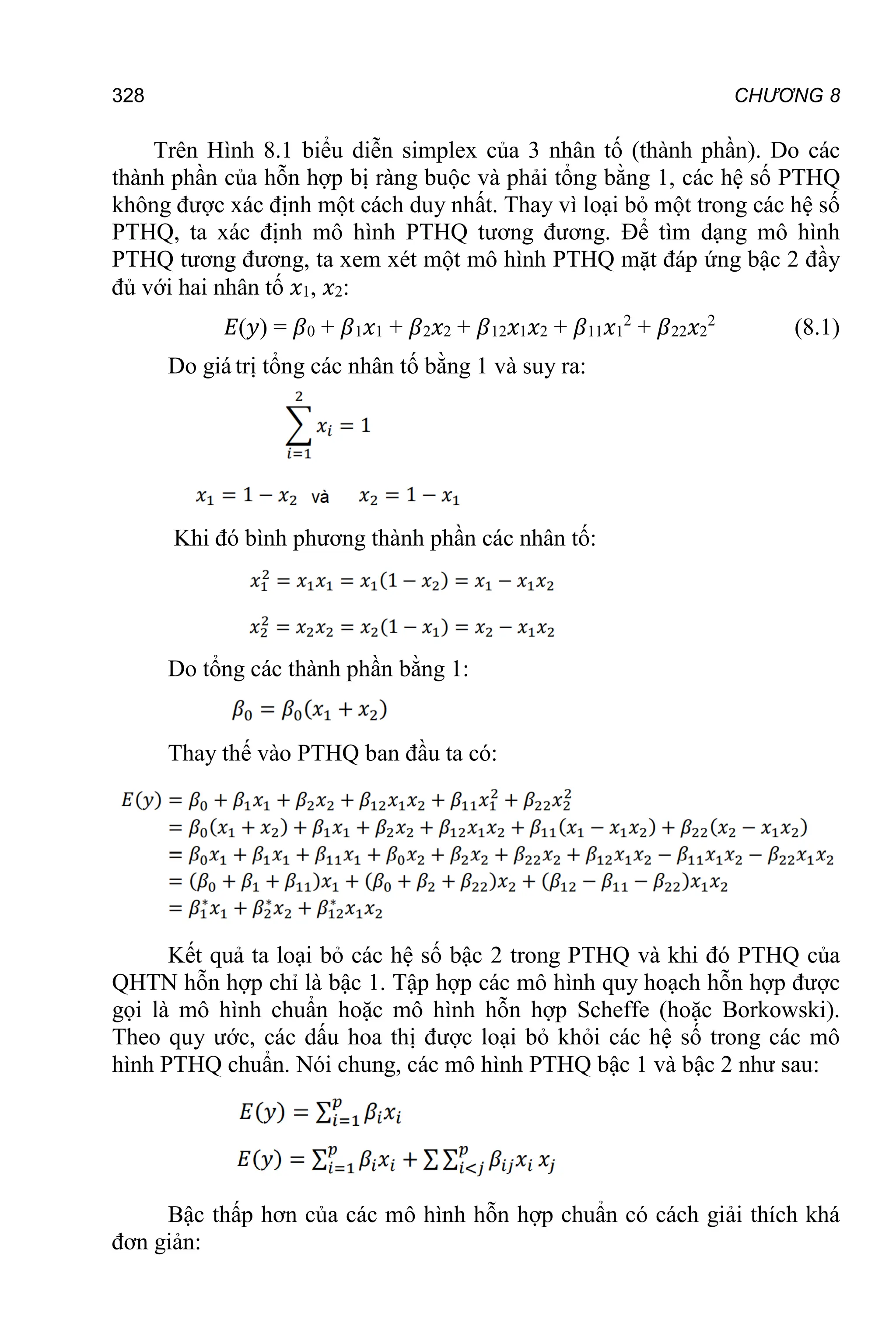 CHƯƠNG 8
328
Trên Hình 8.1 biểu diễn simplex của 3 nhân tố (thành phần). Do các
thành phần của hỗn hợp bị ràng buộc và phải tổng bằng 1, các hệ số PTHQ
không được xác định một cách duy nhất. Thay vì loại bỏ một trong các hệ số
PTHQ, ta xác định mô hình PTHQ tương đương. Để tìm dạng mô hình
PTHQ tương đương, ta xem xét một mô hình PTHQ mặt đáp ứng bậc 2 đầy
đủ với hai nhân tố 𝑥1, 𝑥2:
𝐸(𝑦) = 𝛽0 + 𝛽1𝑥1 + 𝛽2𝑥2 + 𝛽12𝑥1𝑥2 + 𝛽11𝑥1
2
+ 𝛽22𝑥2
2
(8.1)
Do giá trị tổng các nhân tố bằng 1 và suy ra:
Khi đó bình phương thành phần các nhân tố:
Do tổng các thành phần bằng 1:
Thay thế vào PTHQ ban đầu ta có:
Kết quả ta loại bỏ các hệ số bậc 2 trong PTHQ và khi đó PTHQ của
QHTN hỗn hợp chỉ là bậc 1. Tập hợp các mô hình quy hoạch hỗn hợp được
gọi là mô hình chuẩn hoặc mô hình hỗn hợp Scheffe (hoặc Borkowski).
Theo quy ước, các dấu hoa thị được loại bỏ khỏi các hệ số trong các mô
hình PTHQ chuẩn. Nói chung, các mô hình PTHQ bậc 1 và bậc 2 như sau:
Bậc thấp hơn của các mô hình hỗn hợp chuẩn có cách giải thích khá
đơn giản:
 