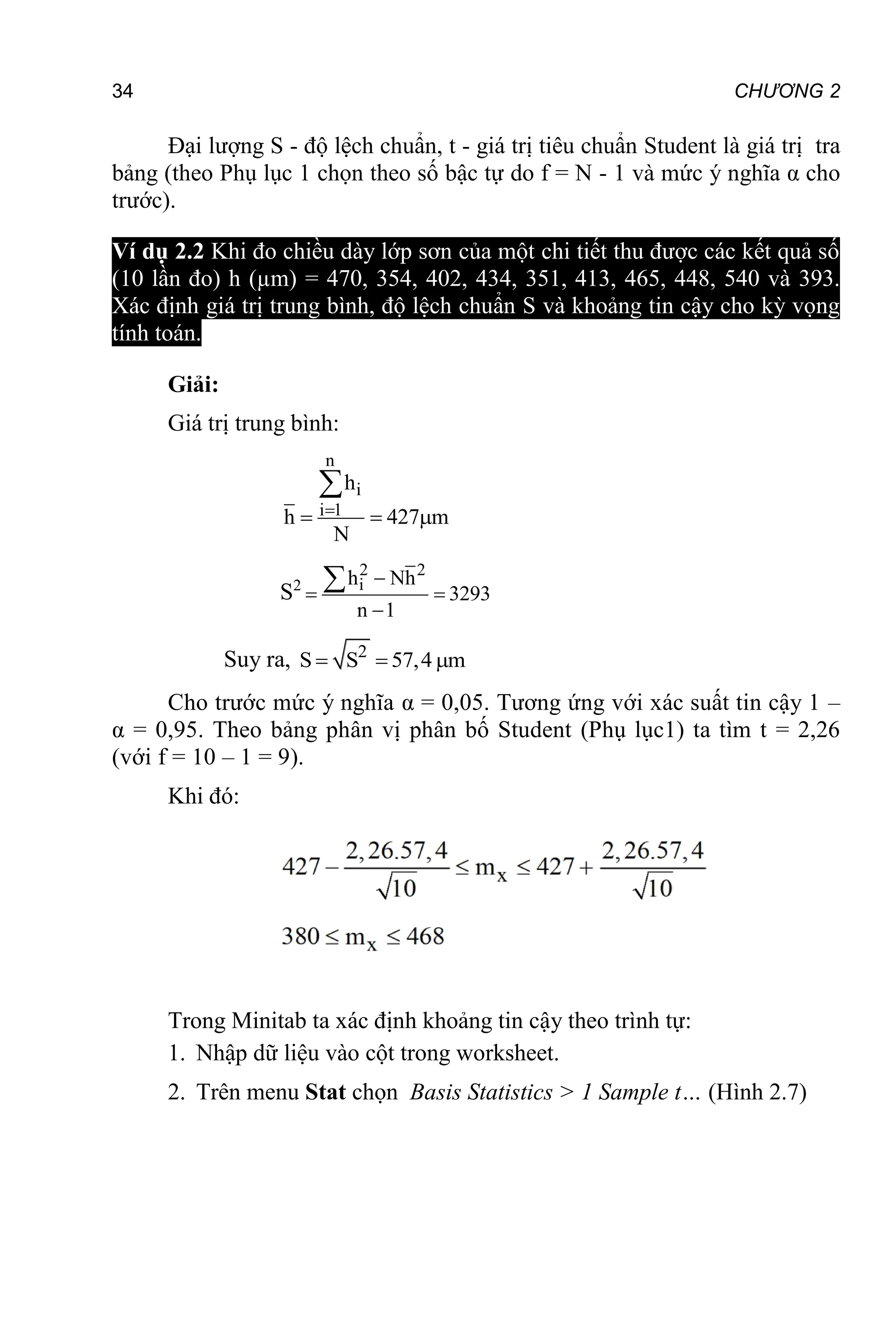 34 CHƯƠNG 2
Đại lượng S - độ lệch chuẩn, t - giá trị tiêu chuẩn Student là giá trị tra
bảng (theo Phụ lục 1 chọn theo số bậc tự do f = N - 1 và mức ý nghĩa α cho
trước).
Ví dụ 2.2 Khi đo chiều dày lớp sơn của một chi tiết thu được các kết quả số
(10 lần đo) h (µm) = 470, 354, 402, 434, 351, 413, 465, 448, 540 và 393.
Xác định giá trị trung bình, độ lệch chuẩn S và khoảng tin cậy cho kỳ vọng
tính toán.
Giải:
Giá trị trung bình:
n
i
i 1
h
h 427 m
N

  

S2
2 2
i
2 h Nh
s 3293
n 1

 


Suy ra, 2
S S 57,4 m
  
Cho trước mức ý nghĩa α = 0,05. Tương ứng với xác suất tin cậy 1 –
α = 0,95. Theo bảng phân vị phân bố Student (Phụ lục1) ta tìm t = 2,26
(với f = 10 – 1 = 9).
Khi đó:
Trong Minitab ta xác định khoảng tin cậy theo trình tự:
1. Nhập dữ liệu vào cột trong worksheet.
2. Trên menu Stat chọn Basis Statistics > 1 Sample t… (Hình 2.7)
 