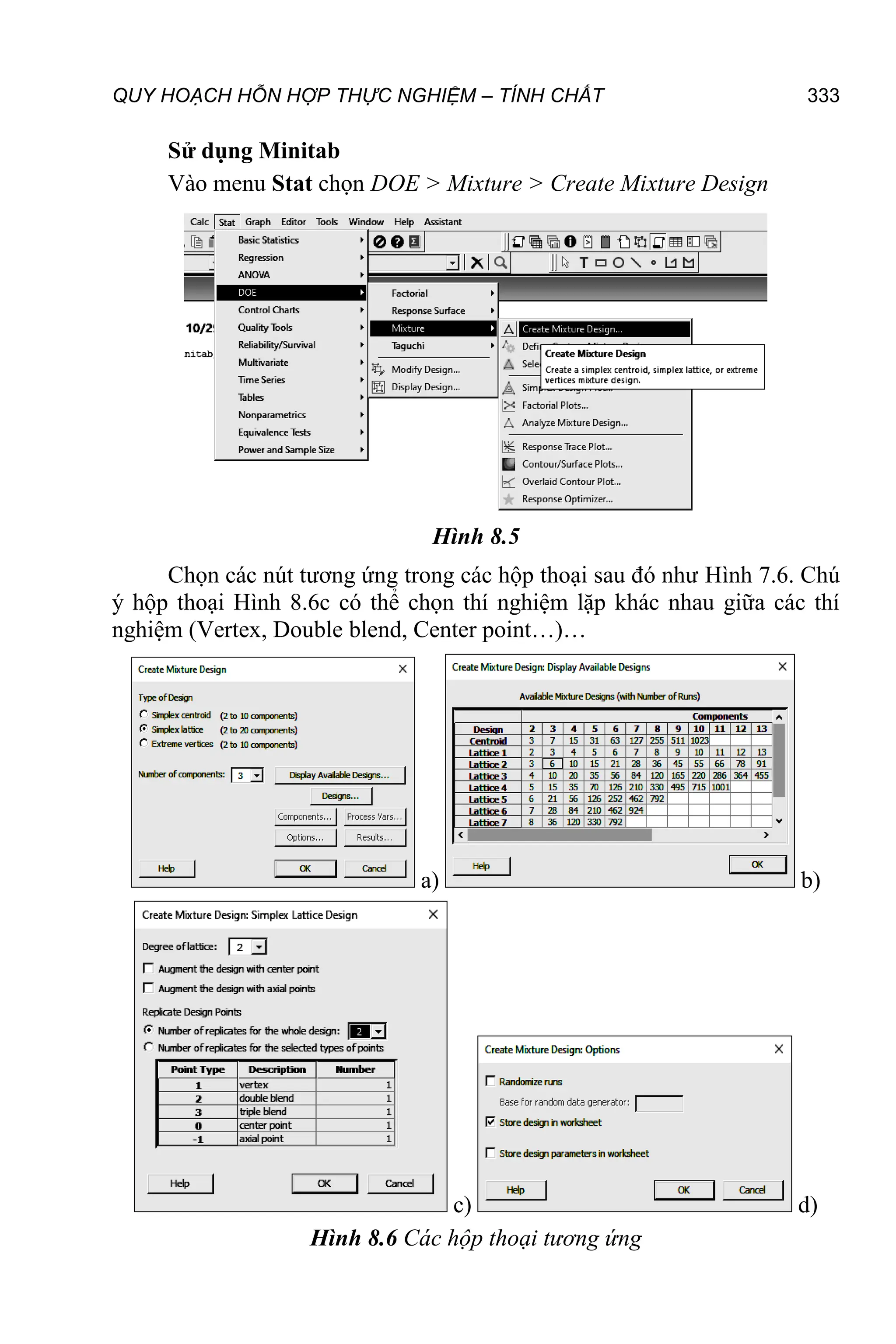 QUY HOẠCH HỖN HỢP THỰC NGHIỆM – TÍNH CHẤT 333
Sử dụng Minitab
Vào menu Stat chọn DOE > Mixture > Create Mixture Design
Hình 8.5
Chọn các nút tương ứng trong các hộp thoại sau đó như Hình 7.6. Chú
ý hộp thoại Hình 8.6c có thể chọn thí nghiệm lặp khác nhau giữa các thí
nghiệm (Vertex, Double blend, Center point…)…
a) b)
c) d)
Hình 8.6 Các hộp thoại tương ứng
 