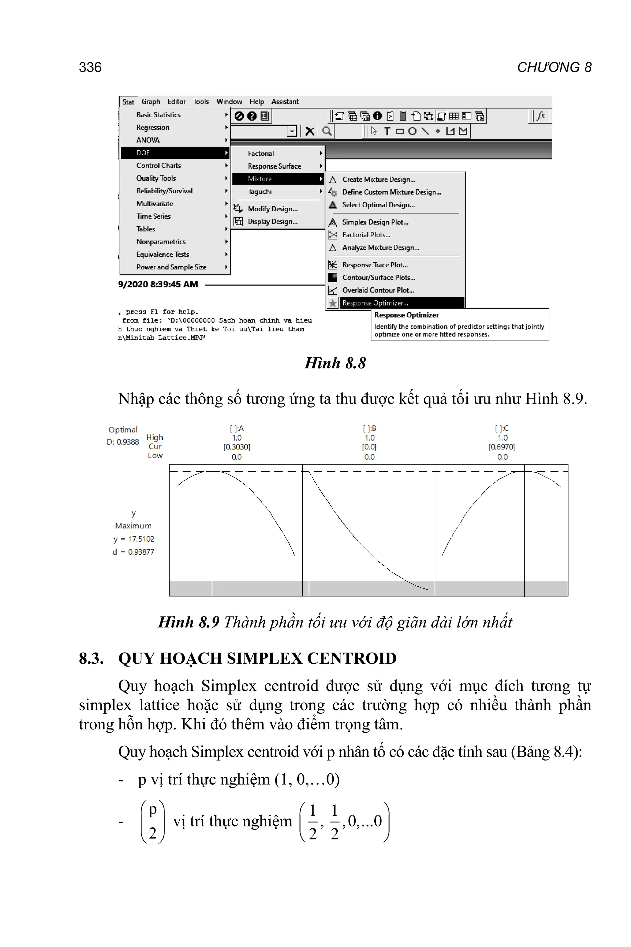 CHƯƠNG 8
336
Hình 8.8
Nhập các thông số tương ứng ta thu được kết quả tối ưu như Hình 8.9.
Hình 8.9 Thành phần tối ưu với độ giãn dài lớn nhất
8.3. QUY HOẠCH SIMPLEX CENTROID
Quy hoạch Simplex centroid được sử dụng với mục đích tương tự
simplex lattice hoặc sử dụng trong các trường hợp có nhiều thành phần
trong hỗn hợp. Khi đó thêm vào điểm trọng tâm.
Quy hoạch Simplex centroid với p nhân tố có các đặc tính sau (Bảng 8.4):
- p vị trí thực nghiệm (1, 0,…0)
-
p
2
 
 
 
vị trí thực nghiệm
1 1
, ,0,...0
2 2
 
 
 
 