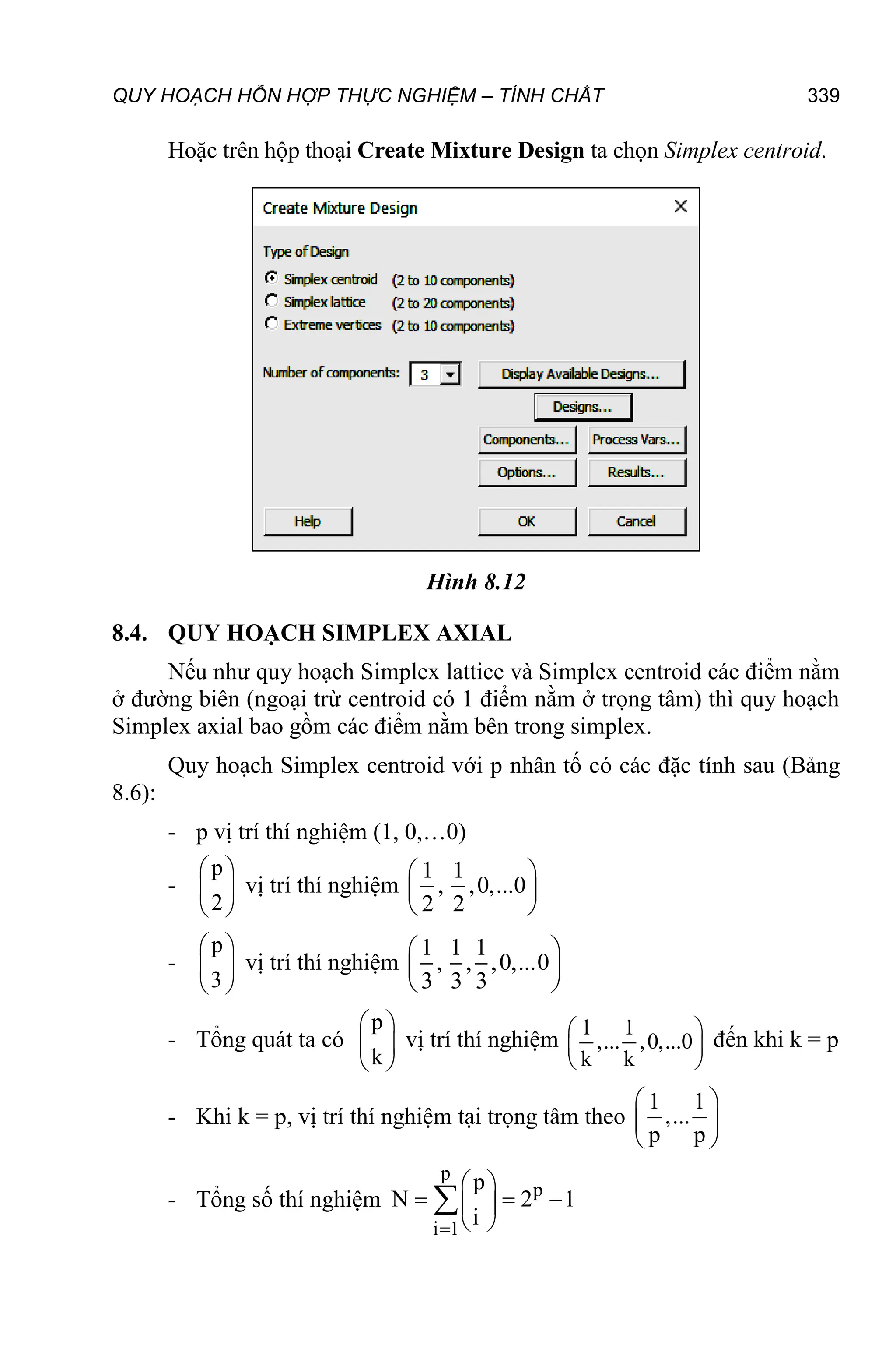 QUY HOẠCH HỖN HỢP THỰC NGHIỆM – TÍNH CHẤT 339
Hoặc trên hộp thoại Create Mixture Design ta chọn Simplex centroid.
Hình 8.12
8.4. QUY HOẠCH SIMPLEX AXIAL
Nếu như quy hoạch Simplex lattice và Simplex centroid các điểm nằm
ở đường biên (ngoại trừ centroid có 1 điểm nằm ở trọng tâm) thì quy hoạch
Simplex axial bao gồm các điểm nằm bên trong simplex.
Quy hoạch Simplex centroid với p nhân tố có các đặc tính sau (Bảng
8.6):
- p vị trí thí nghiệm (1, 0,…0)
-
p
2
 
 
 
vị trí thí nghiệm
1 1
, ,0,...0
2 2
 
 
 
-
p
3
 
 
 
vị trí thí nghiệm
1 1 1
, , ,0,...0
3 3 3
 
 
 
- Tổng quát ta có
p
k
 
 
 
vị trí thí nghiệm
1 1
,... ,0,...0
k k
 
 
 
đến khi k = p
- Khi k = p, vị trí thí nghiệm tại trọng tâm theo
1 1
,...
p p
 
 
 
- Tổng số thí nghiệm
p
p
i 1
p
N 2 1
i

 
  
 
 

 