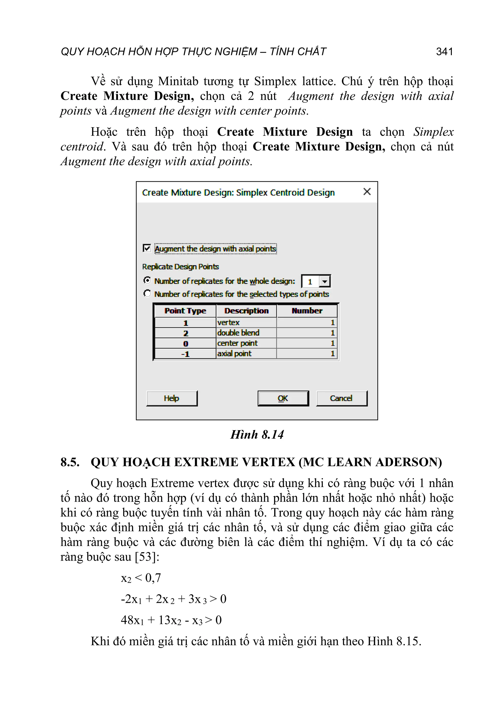 QUY HOẠCH HỖN HỢP THỰC NGHIỆM – TÍNH CHẤT 341
Về sử dụng Minitab tương tự Simplex lattice. Chú ý trên hộp thoại
Create Mixture Design, chọn cả 2 nút Augment the design with axial
points và Augment the design with center points.
Hoặc trên hộp thoại Create Mixture Design ta chọn Simplex
centroid. Và sau đó trên hộp thoại Create Mixture Design, chọn cả nút
Augment the design with axial points.
Hình 8.14
8.5. QUY HOẠCH EXTREME VERTEX (MC LEARN ADERSON)
Quy hoạch Extreme vertex được sử dụng khi có ràng buộc với 1 nhân
tố nào đó trong hỗn hợp (ví dụ có thành phần lớn nhất hoặc nhỏ nhất) hoặc
khi có ràng buộc tuyến tính vài nhân tố. Trong quy hoạch này các hàm ràng
buộc xác định miền giá trị các nhân tố, và sử dụng các điểm giao giữa các
hàm ràng buộc và các đường biên là các điểm thí nghiệm. Ví dụ ta có các
ràng buộc sau [53]:
x2 < 0,7
-2x1 + 2x2 + 3x3 > 0
48x1 + 13x2 - x3 > 0
Khi đó miền giá trị các nhân tố và miền giới hạn theo Hình 8.15.
 