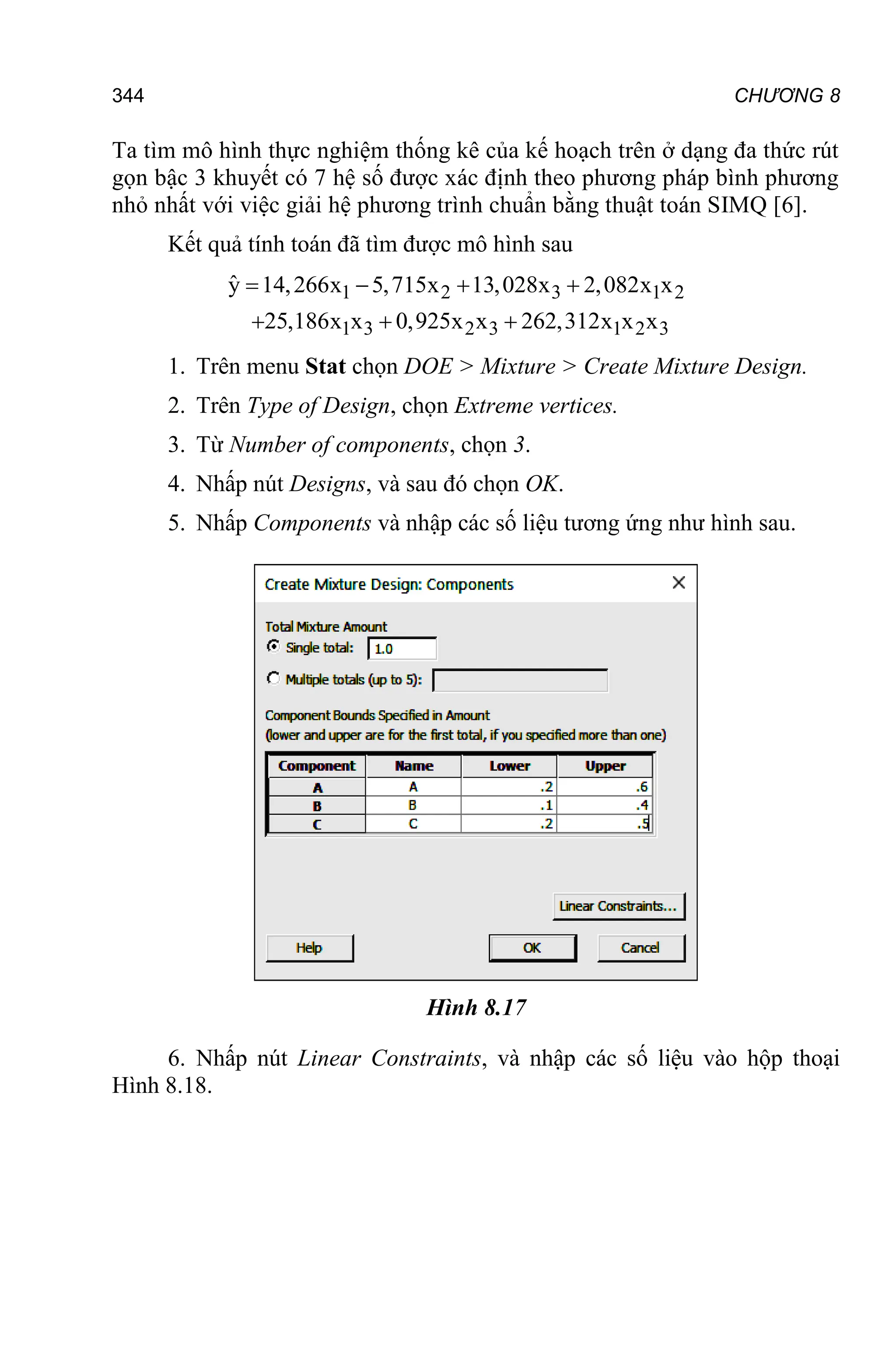 CHƯƠNG 8
344
Ta tìm mô hình thực nghiệm thống kê của kế hoạch trên ở dạng đa thức rút
gọn bậc 3 khuyết có 7 hệ số được xác định theo phương pháp bình phương
nhỏ nhất với việc giải hệ phương trình chuẩn bằng thuật toán SIMQ [6].
Kết quả tính toán đã tìm được mô hình sau
1 2 3 1 2
1 3 2 3 1 2 3
ŷ 14,266x 5,715x 13,028x 2,082x x
25,186x x 0,925x x 262,312x x x
   
  
1. Trên menu Stat chọn DOE > Mixture > Create Mixture Design.
2. Trên Type of Design, chọn Extreme vertices.
3. Từ Number of components, chọn 3.
4. Nhấp nút Designs, và sau đó chọn OK.
5. Nhấp Components và nhập các số liệu tương ứng như hình sau.
Hình 8.17
6. Nhấp nút Linear Constraints, và nhập các số liệu vào hộp thoại
Hình 8.18.
 