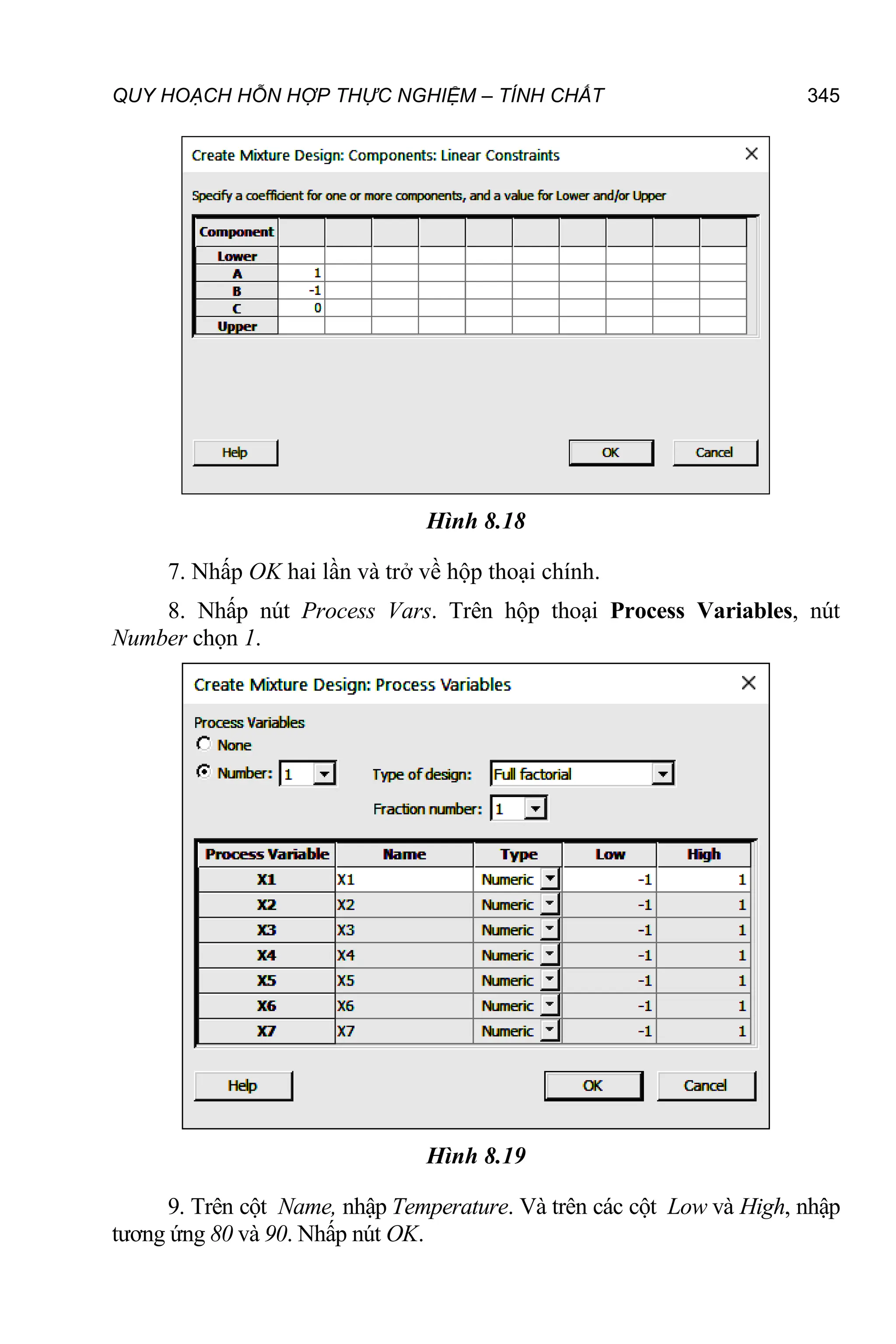 QUY HOẠCH HỖN HỢP THỰC NGHIỆM – TÍNH CHẤT 345
Hình 8.18
7. Nhấp OK hai lần và trở về hộp thoại chính.
8. Nhấp nút Process Vars. Trên hộp thoại Process Variables, nút
Number chọn 1.
Hình 8.19
9. Trên cột Name, nhập Temperature. Và trên các cột Low và High, nhập
tương ứng 80 và 90. Nhấp nút OK.
 