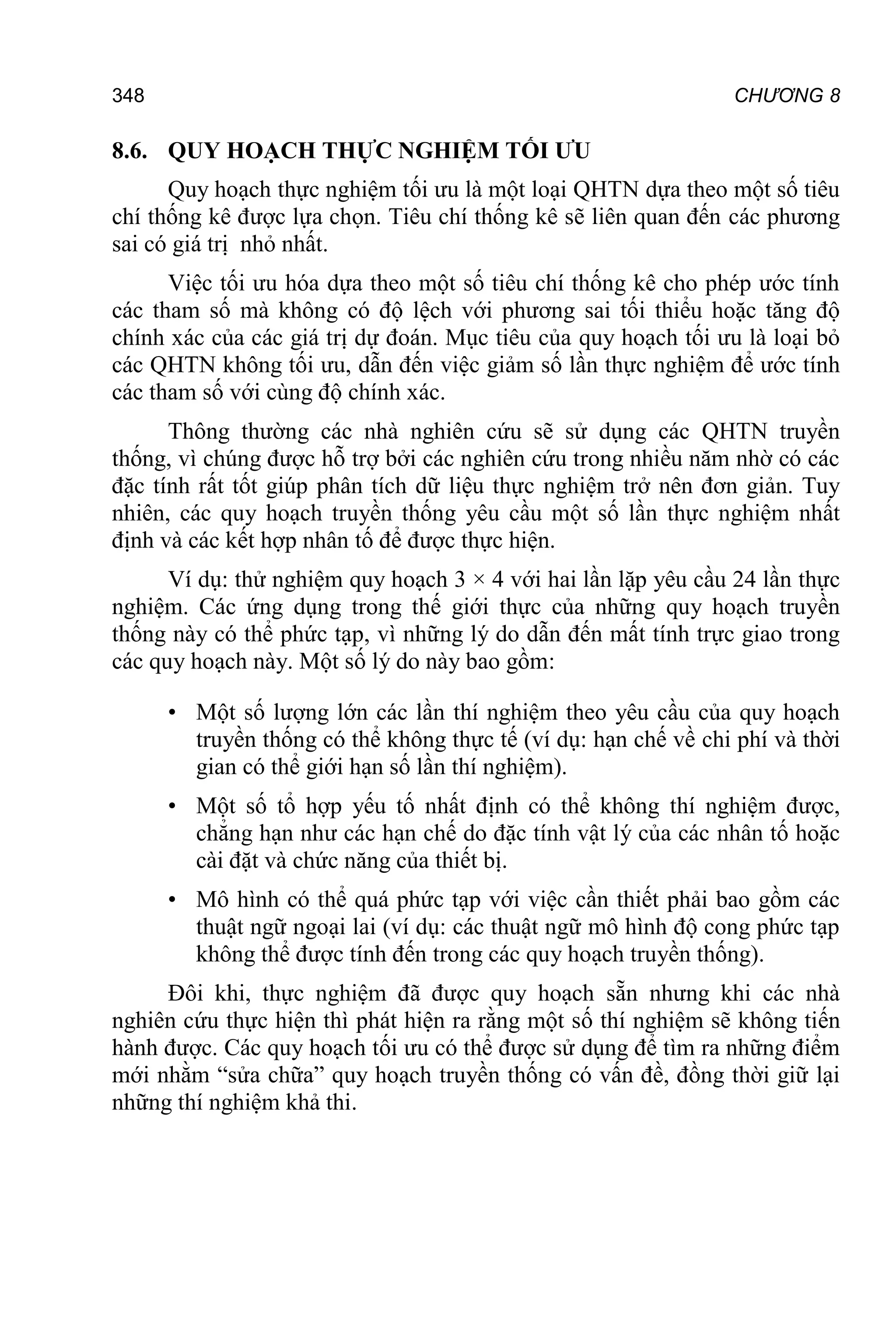 CHƯƠNG 8
348
8.6. QUY HOẠCH THỰC NGHIỆM TỐI ƯU
Quy hoạch thực nghiệm tối ưu là một loại QHTN dựa theo một số tiêu
chí thống kê được lựa chọn. Tiêu chí thống kê sẽ liên quan đến các phương
sai có giá trị nhỏ nhất.
Việc tối ưu hóa dựa theo một số tiêu chí thống kê cho phép ước tính
các tham số mà không có độ lệch với phương sai tối thiểu hoặc tăng độ
chính xác của các giá trị dự đoán. Mục tiêu của quy hoạch tối ưu là loại bỏ
các QHTN không tối ưu, dẫn đến việc giảm số lần thực nghiệm để ước tính
các tham số với cùng độ chính xác.
Thông thường các nhà nghiên cứu sẽ sử dụng các QHTN truyền
thống, vì chúng được hỗ trợ bởi các nghiên cứu trong nhiều năm nhờ có các
đặc tính rất tốt giúp phân tích dữ liệu thực nghiệm trở nên đơn giản. Tuy
nhiên, các quy hoạch truyền thống yêu cầu một số lần thực nghiệm nhất
định và các kết hợp nhân tố để được thực hiện.
Ví dụ: thử nghiệm quy hoạch 3 × 4 với hai lần lặp yêu cầu 24 lần thực
nghiệm. Các ứng dụng trong thế giới thực của những quy hoạch truyền
thống này có thể phức tạp, vì những lý do dẫn đến mất tính trực giao trong
các quy hoạch này. Một số lý do này bao gồm:
• Một số lượng lớn các lần thí nghiệm theo yêu cầu của quy hoạch
truyền thống có thể không thực tế (ví dụ: hạn chế về chi phí và thời
gian có thể giới hạn số lần thí nghiệm).
• Một số tổ hợp yếu tố nhất định có thể không thí nghiệm được,
chẳng hạn như các hạn chế do đặc tính vật lý của các nhân tố hoặc
cài đặt và chức năng của thiết bị.
• Mô hình có thể quá phức tạp với việc cần thiết phải bao gồm các
thuật ngữ ngoại lai (ví dụ: các thuật ngữ mô hình độ cong phức tạp
không thể được tính đến trong các quy hoạch truyền thống).
Đôi khi, thực nghiệm đã được quy hoạch sẵn nhưng khi các nhà
nghiên cứu thực hiện thì phát hiện ra rằng một số thí nghiệm sẽ không tiến
hành được. Các quy hoạch tối ưu có thể được sử dụng để tìm ra những điểm
mới nhằm “sửa chữa” quy hoạch truyền thống có vấn đề, đồng thời giữ lại
những thí nghiệm khả thi.
 