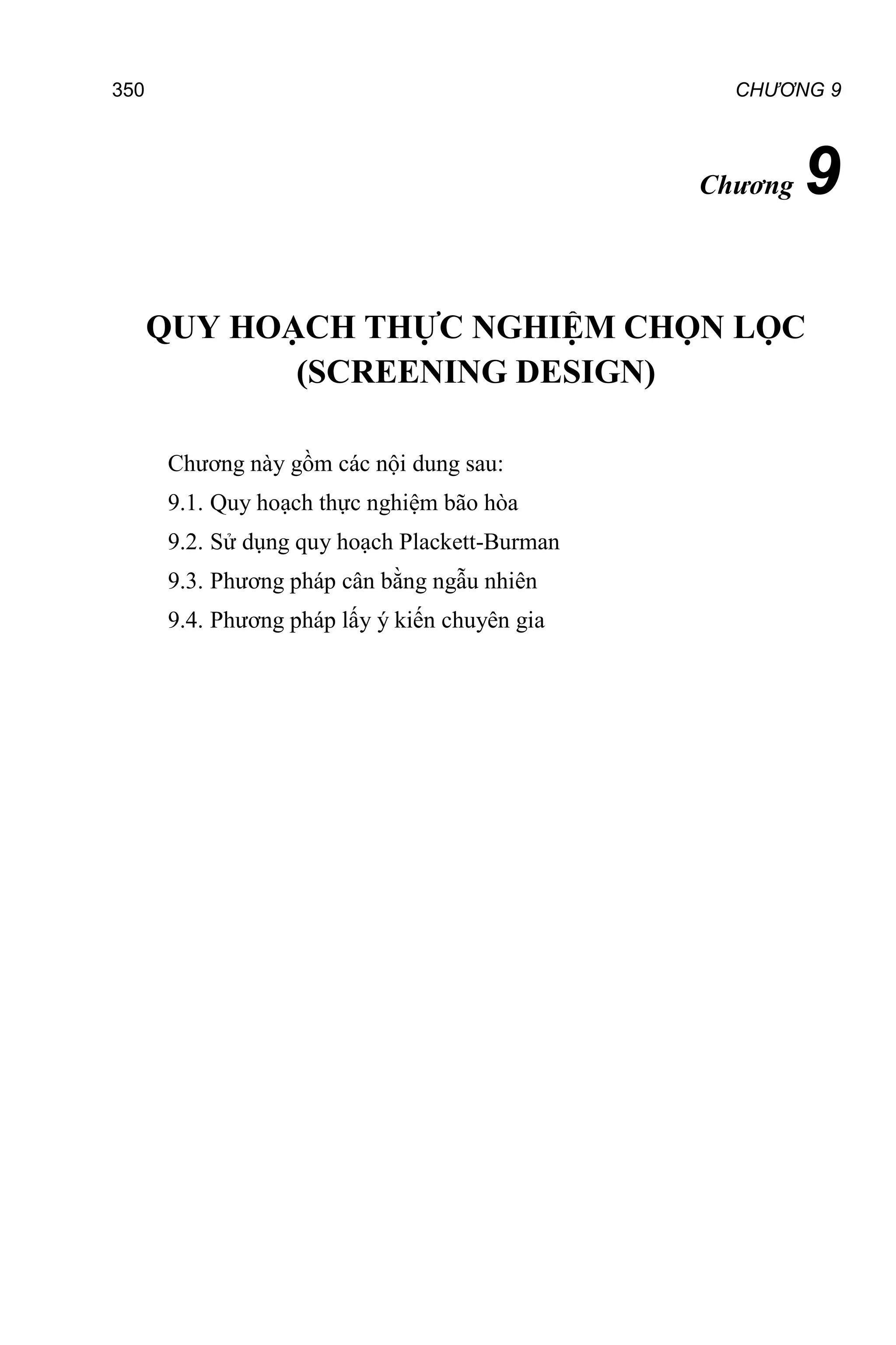 CHƯƠNG 9
350
Chương 9
QUY HOẠCH THỰC NGHIỆM CHỌN LỌC
(SCREENING DESIGN)
Chương này gồm các nội dung sau:
9.1. Quy hoạch thực nghiệm bão hòa
9.2. Sử dụng quy hoạch Plackett-Burman
9.3. Phương pháp cân bằng ngẫu nhiên
9.4. Phương pháp lấy ý kiến chuyên gia
 