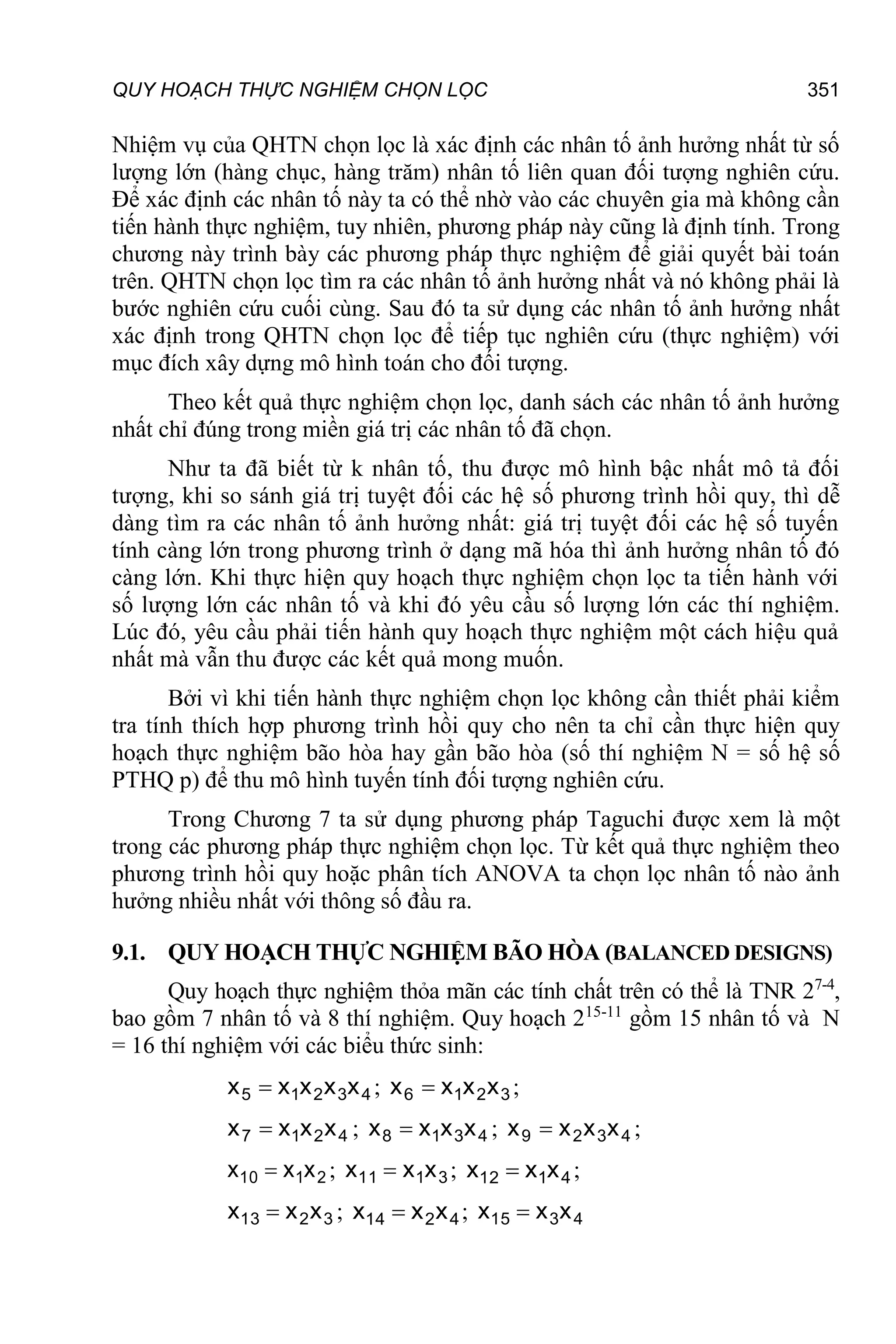 QUY HOẠCH THỰC NGHIỆM CHỌN LỌC 351
Nhiệm vụ của QHTN chọn lọc là xác định các nhân tố ảnh hưởng nhất từ số
lượng lớn (hàng chục, hàng trăm) nhân tố liên quan đối tượng nghiên cứu.
Để xác định các nhân tố này ta có thể nhờ vào các chuyên gia mà không cần
tiến hành thực nghiệm, tuy nhiên, phương pháp này cũng là định tính. Trong
chương này trình bày các phương pháp thực nghiệm để giải quyết bài toán
trên. QHTN chọn lọc tìm ra các nhân tố ảnh hưởng nhất và nó không phải là
bước nghiên cứu cuối cùng. Sau đó ta sử dụng các nhân tố ảnh hưởng nhất
xác định trong QHTN chọn lọc để tiếp tục nghiên cứu (thực nghiệm) với
mục đích xây dựng mô hình toán cho đối tượng.
Theo kết quả thực nghiệm chọn lọc, danh sách các nhân tố ảnh hưởng
nhất chỉ đúng trong miền giá trị các nhân tố đã chọn.
Như ta đã biết từ k nhân tố, thu được mô hình bậc nhất mô tả đối
tượng, khi so sánh giá trị tuyệt đối các hệ số phương trình hồi quy, thì dễ
dàng tìm ra các nhân tố ảnh hưởng nhất: giá trị tuyệt đối các hệ số tuyến
tính càng lớn trong phương trình ở dạng mã hóa thì ảnh hưởng nhân tố đó
càng lớn. Khi thực hiện quy hoạch thực nghiệm chọn lọc ta tiến hành với
số lượng lớn các nhân tố và khi đó yêu cầu số lượng lớn các thí nghiệm.
Lúc đó, yêu cầu phải tiến hành quy hoạch thực nghiệm một cách hiệu quả
nhất mà vẫn thu được các kết quả mong muốn.
Bởi vì khi tiến hành thực nghiệm chọn lọc không cần thiết phải kiểm
tra tính thích hợp phương trình hồi quy cho nên ta chỉ cần thực hiện quy
hoạch thực nghiệm bão hòa hay gần bão hòa (số thí nghiệm N = số hệ số
PTHQ p) để thu mô hình tuyến tính đối tượng nghiên cứu.
Trong Chương 7 ta sử dụng phương pháp Taguchi được xem là một
trong các phương pháp thực nghiệm chọn lọc. Từ kết quả thực nghiệm theo
phương trình hồi quy hoặc phân tích ANOVA ta chọn lọc nhân tố nào ảnh
hưởng nhiều nhất với thông số đầu ra.
9.1. QUY HOẠCH THỰC NGHIỆM BÃO HÒA (BALANCED DESIGNS)
Quy hoạch thực nghiệm thỏa mãn các tính chất trên có thể là TNR 27-4
,
bao gồm 7 nhân tố và 8 thí nghiệm. Quy hoạch 215-11
gồm 15 nhân tố và N
= 16 thí nghiệm với các biểu thức sinh:
4
3
2
1
5 x
x
x
x
x  ; 3
2
1
6 x
x
x
x  ;
4
2
1
7 x
x
x
x  ; 4
3
1
8 x
x
x
x  ; 4
3
2
9 x
x
x
x  ;
2
1
10 x
x
x  ; 3
1
11 x
x
x  ; 4
1
12 x
x
x  ;
3
2
13 x
x
x  ; 4
2
14 x
x
x  ; 4
3
15 x
x
x 
 