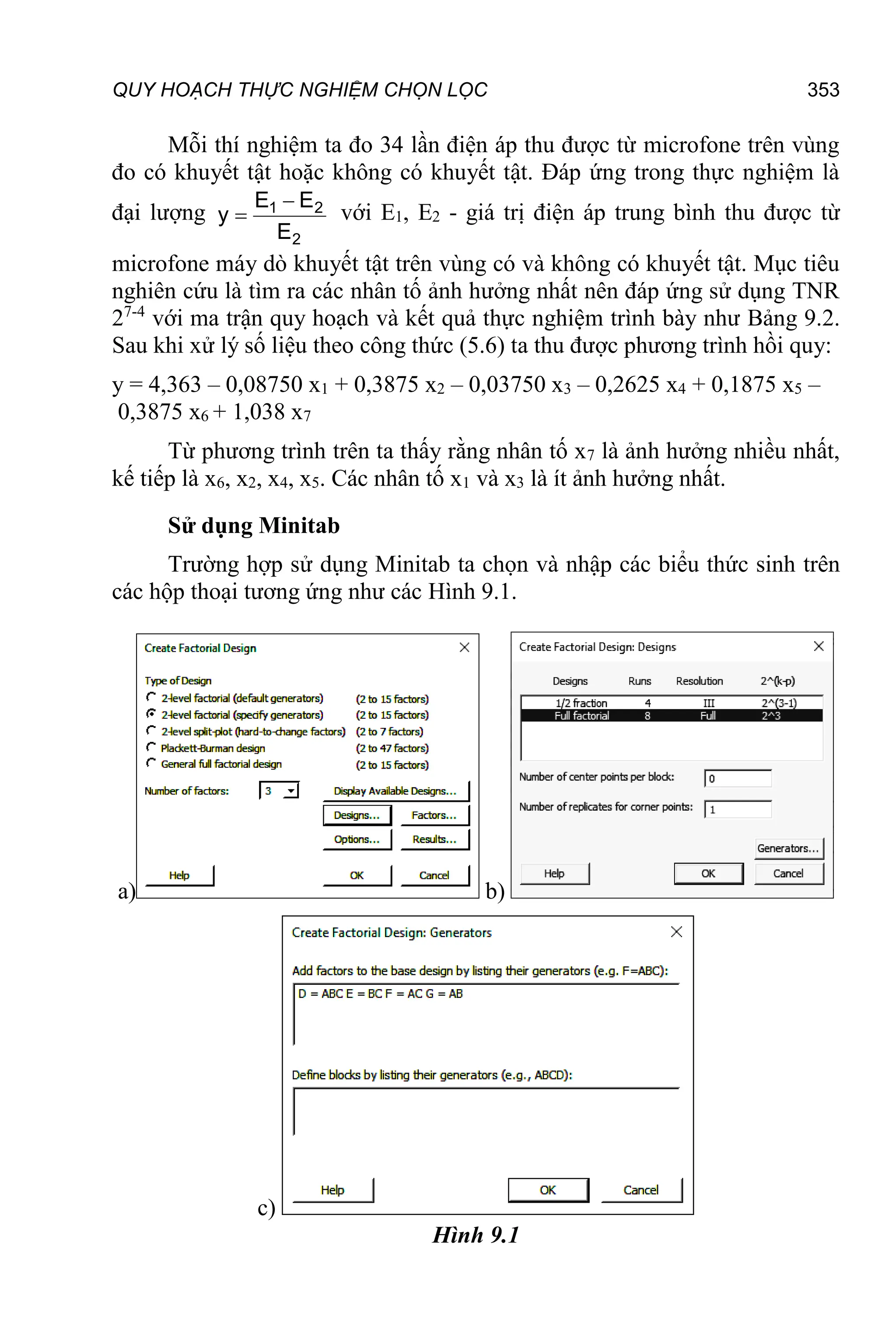 QUY HOẠCH THỰC NGHIỆM CHỌN LỌC 353
Mỗi thí nghiệm ta đo 34 lần điện áp thu được từ microfone trên vùng
đo có khuyết tật hoặc không có khuyết tật. Đáp ứng trong thực nghiệm là
đại lượng
2
2
1
E
E
E
y

 với E1, E2 - giá trị điện áp trung bình thu được từ
microfone máy dò khuyết tật trên vùng có và không có khuyết tật. Mục tiêu
nghiên cứu là tìm ra các nhân tố ảnh hưởng nhất nên đáp ứng sử dụng TNR
27-4
với ma trận quy hoạch và kết quả thực nghiệm trình bày như Bảng 9.2.
Sau khi xử lý số liệu theo công thức (5.6) ta thu được phương trình hồi quy:
y = 4,363 – 0,08750 x1 + 0,3875 x2 – 0,03750 x3 – 0,2625 x4 + 0,1875 x5 –
0,3875 x6 + 1,038 x7
Từ phương trình trên ta thấy rằng nhân tố x7 là ảnh hưởng nhiều nhất,
kế tiếp là x6, x2, x4, x5. Các nhân tố x1 và x3 là ít ảnh hưởng nhất.
Sử dụng Minitab
Trường hợp sử dụng Minitab ta chọn và nhập các biểu thức sinh trên
các hộp thoại tương ứng như các Hình 9.1.
a) b)
c)
Hình 9.1
 