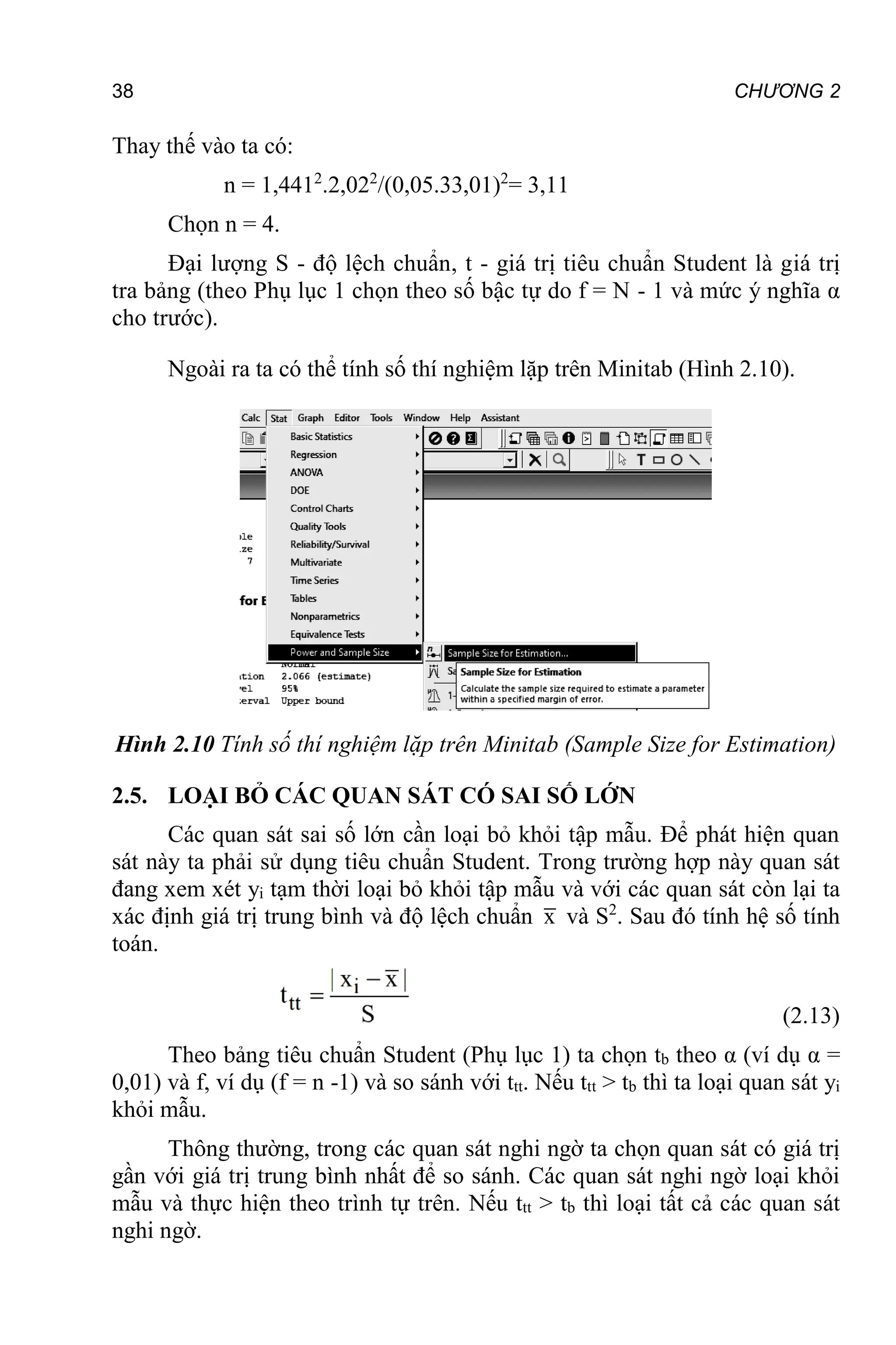 38 CHƯƠNG 2
Thay thế vào ta có:
n = 1,4412
.2,022
/(0,05.33,01)2
= 3,11
Chọn n = 4.
Đại lượng S - độ lệch chuẩn, t - giá trị tiêu chuẩn Student là giá trị
tra bảng (theo Phụ lục 1 chọn theo số bậc tự do f = N - 1 và mức ý nghĩa α
cho trước).
Ngoài ra ta có thể tính số thí nghiệm lặp trên Minitab (Hình 2.10).
Hình 2.10 Tính số thí nghiệm lặp trên Minitab (Sample Size for Estimation)
2.5. LOẠI BỎ CÁC QUAN SÁT CÓ SAI SỐ LỚN
Các quan sát sai số lớn cần loại bỏ khỏi tập mẫu. Để phát hiện quan
sát này ta phải sử dụng tiêu chuẩn Student. Trong trường hợp này quan sát
đang xem xét yi tạm thời loại bỏ khỏi tập mẫu và với các quan sát còn lại ta
xác định giá trị trung bình và độ lệch chuẩn x và S2
. Sau đó tính hệ số tính
toán.
(2.13)
Theo bảng tiêu chuẩn Student (Phụ lục 1) ta chọn tb theo α (ví dụ α =
0,01) và f, ví dụ (f = n -1) và so sánh với ttt. Nếu ttt > tb thì ta loại quan sát yi
khỏi mẫu.
Thông thường, trong các quan sát nghi ngờ ta chọn quan sát có giá trị
gần với giá trị trung bình nhất để so sánh. Các quan sát nghi ngờ loại khỏi
mẫu và thực hiện theo trình tự trên. Nếu ttt > tb thì loại tất cả các quan sát
nghi ngờ.
 