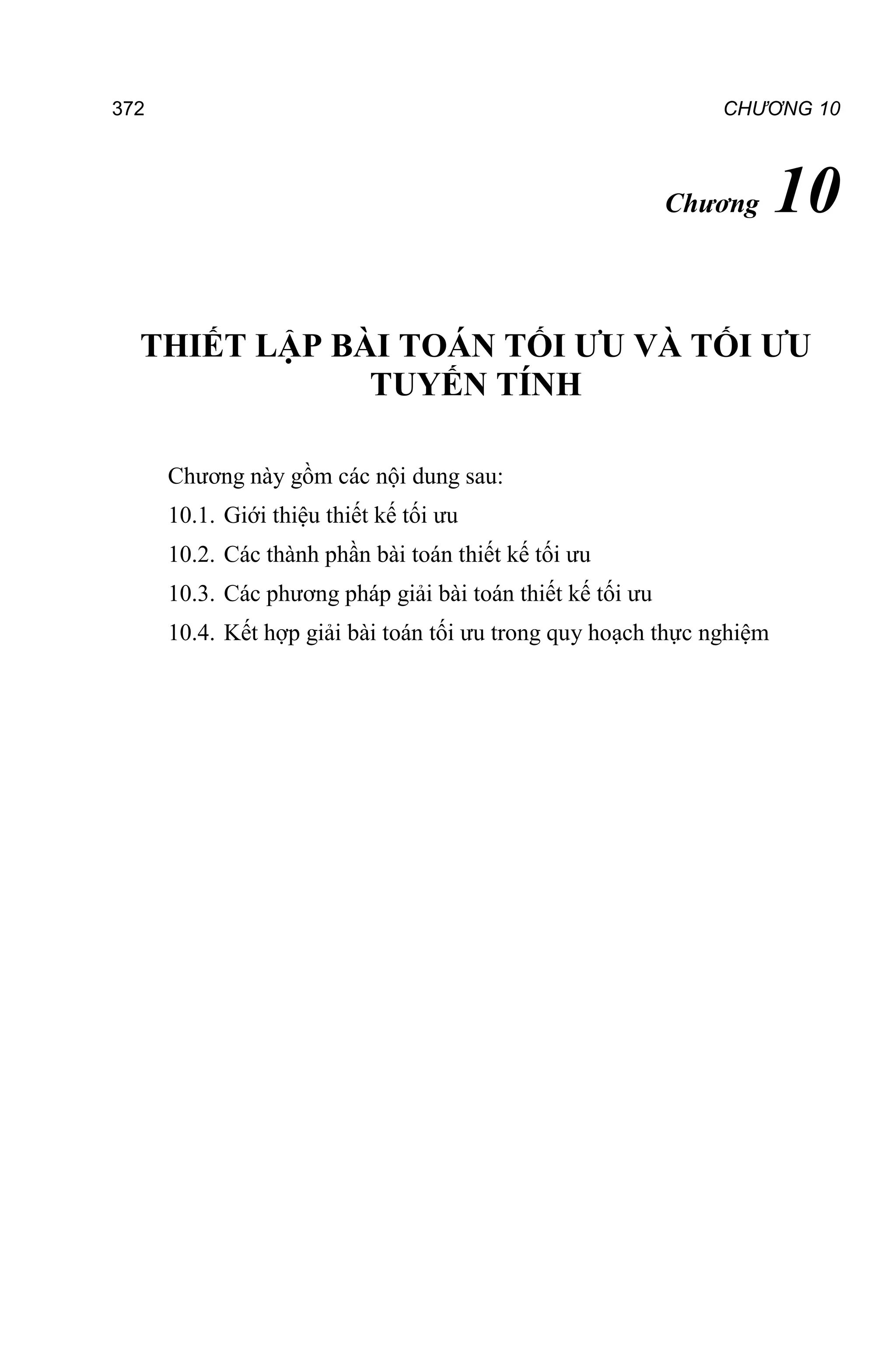 372 CHƯƠNG 10
Chương 10
THIẾT LẬP BÀI TOÁN TỐI ƯU VÀ TỐI ƯU
TUYẾN TÍNH
Chương này gồm các nội dung sau:
10.1. Giới thiệu thiết kế tối ưu
10.2. Các thành phần bài toán thiết kế tối ưu
10.3. Các phương pháp giải bài toán thiết kế tối ưu
10.4. Kết hợp giải bài toán tối ưu trong quy hoạch thực nghiệm
 