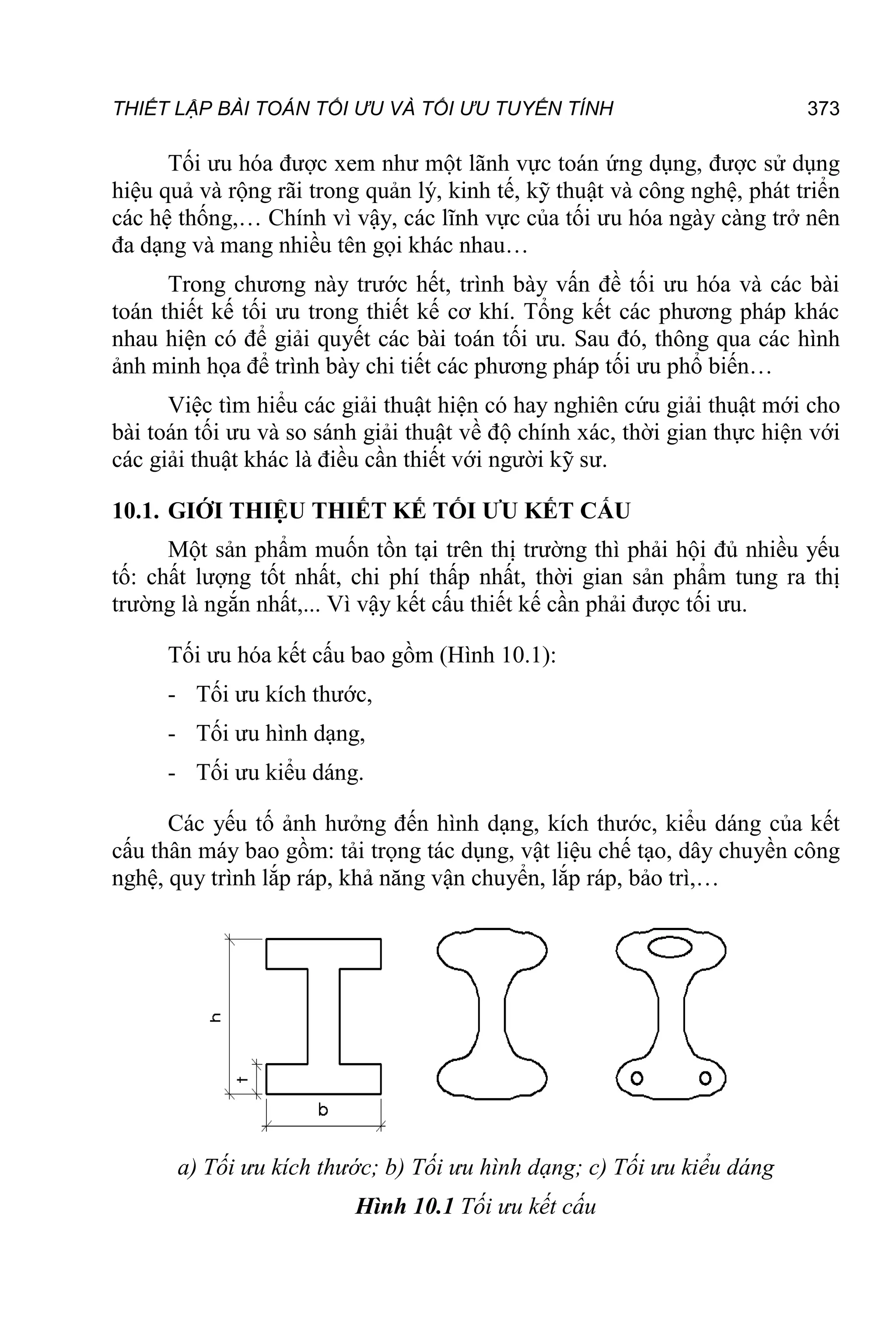 THIẾT LẬP BÀI TOÁN TỐI ƯU VÀ TỐI ƯU TUYẾN TÍNH 373
Tối ưu hóa được xem như một lãnh vực toán ứng dụng, được sử dụng
hiệu quả và rộng rãi trong quản lý, kinh tế, kỹ thuật và công nghệ, phát triển
các hệ thống,… Chính vì vậy, các lĩnh vực của tối ưu hóa ngày càng trở nên
đa dạng và mang nhiều tên gọi khác nhau…
Trong chương này trước hết, trình bày vấn đề tối ưu hóa và các bài
toán thiết kế tối ưu trong thiết kế cơ khí. Tổng kết các phương pháp khác
nhau hiện có để giải quyết các bài toán tối ưu. Sau đó, thông qua các hình
ảnh minh họa để trình bày chi tiết các phương pháp tối ưu phổ biến…
Việc tìm hiểu các giải thuật hiện có hay nghiên cứu giải thuật mới cho
bài toán tối ưu và so sánh giải thuật về độ chính xác, thời gian thực hiện với
các giải thuật khác là điều cần thiết với người kỹ sư.
10.1. GIỚI THIỆU THIẾT KẾ TỐI ƯU KẾT CẤU
Một sản phẩm muốn tồn tại trên thị trường thì phải hội đủ nhiều yếu
tố: chất lượng tốt nhất, chi phí thấp nhất, thời gian sản phẩm tung ra thị
trường là ngắn nhất,... Vì vậy kết cấu thiết kế cần phải được tối ưu.
Tối ưu hóa kết cấu bao gồm (Hình 10.1):
- Tối ưu kích thước,
- Tối ưu hình dạng,
- Tối ưu kiểu dáng.
Các yếu tố ảnh hưởng đến hình dạng, kích thước, kiểu dáng của kết
cấu thân máy bao gồm: tải trọng tác dụng, vật liệu chế tạo, dây chuyền công
nghệ, quy trình lắp ráp, khả năng vận chuyển, lắp ráp, bảo trì,…
a) Tối ưu kích thước; b) Tối ưu hình dạng; c) Tối ưu kiểu dáng
Hình 10.1 Tối ưu kết cấu
 