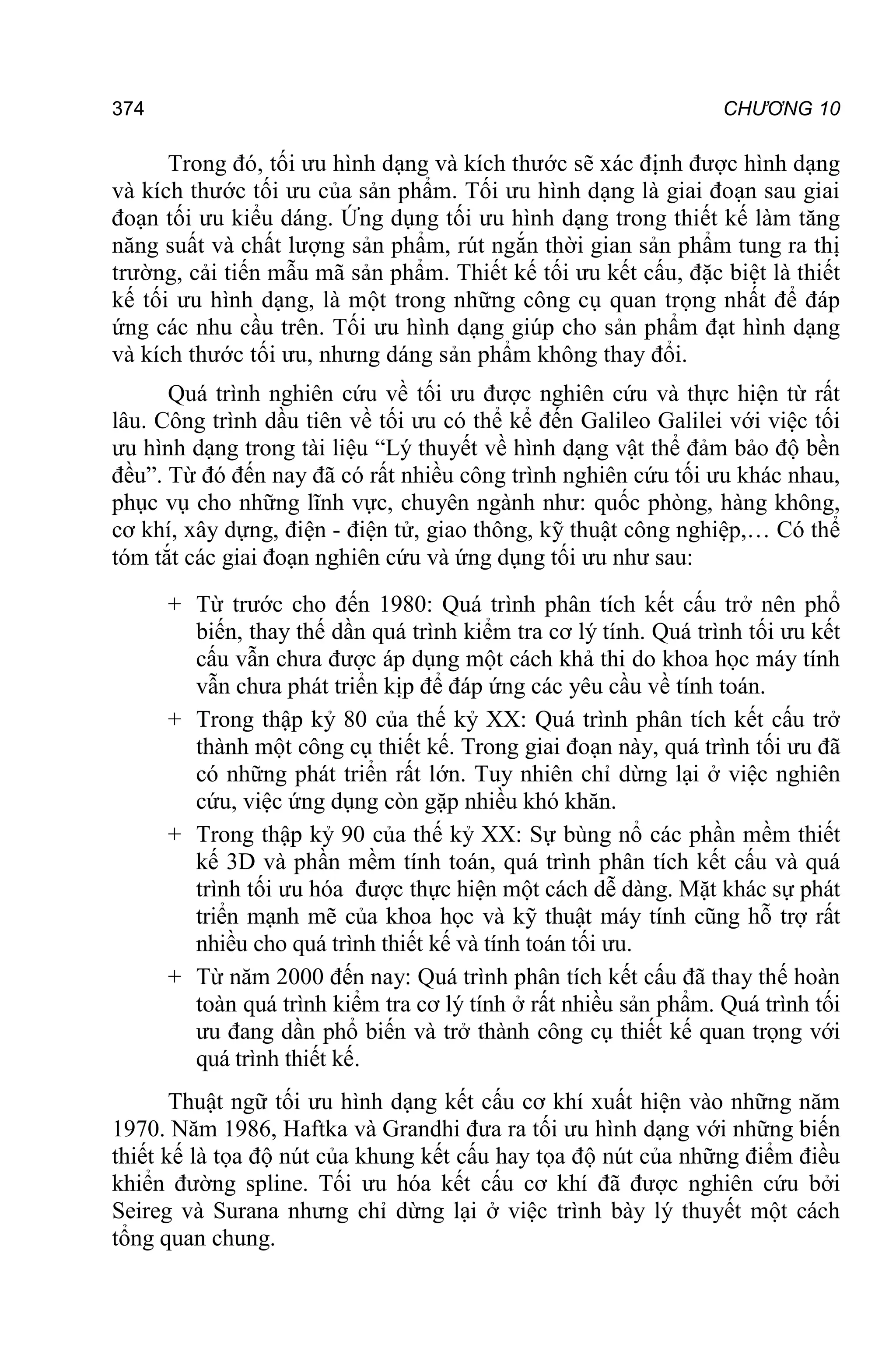 374 CHƯƠNG 10
Trong đó, tối ưu hình dạng và kích thước sẽ xác định được hình dạng
và kích thước tối ưu của sản phẩm. Tối ưu hình dạng là giai đoạn sau giai
đoạn tối ưu kiểu dáng. Ứng dụng tối ưu hình dạng trong thiết kế làm tăng
năng suất và chất lượng sản phẩm, rút ngắn thời gian sản phẩm tung ra thị
trường, cải tiến mẫu mã sản phẩm. Thiết kế tối ưu kết cấu, đặc biệt là thiết
kế tối ưu hình dạng, là một trong những công cụ quan trọng nhất để đáp
ứng các nhu cầu trên. Tối ưu hình dạng giúp cho sản phẩm đạt hình dạng
và kích thước tối ưu, nhưng dáng sản phẩm không thay đổi.
Quá trình nghiên cứu về tối ưu được nghiên cứu và thực hiện từ rất
lâu. Công trình dầu tiên về tối ưu có thể kể đến Galileo Galilei với việc tối
ưu hình dạng trong tài liệu “Lý thuyết về hình dạng vật thể đảm bảo độ bền
đều”. Từ đó đến nay đã có rất nhiều công trình nghiên cứu tối ưu khác nhau,
phục vụ cho những lĩnh vực, chuyên ngành như: quốc phòng, hàng không,
cơ khí, xây dựng, điện - điện tử, giao thông, kỹ thuật công nghiệp,… Có thể
tóm tắt các giai đoạn nghiên cứu và ứng dụng tối ưu như sau:
+ Từ trước cho đến 1980: Quá trình phân tích kết cấu trở nên phổ
biến, thay thế dần quá trình kiểm tra cơ lý tính. Quá trình tối ưu kết
cấu vẫn chưa được áp dụng một cách khả thi do khoa học máy tính
vẫn chưa phát triển kịp để đáp ứng các yêu cầu về tính toán.
+ Trong thập kỷ 80 của thế kỷ XX: Quá trình phân tích kết cấu trở
thành một công cụ thiết kế. Trong giai đoạn này, quá trình tối ưu đã
có những phát triển rất lớn. Tuy nhiên chỉ dừng lại ở việc nghiên
cứu, việc ứng dụng còn gặp nhiều khó khăn.
+ Trong thập kỷ 90 của thế kỷ XX: Sự bùng nổ các phần mềm thiết
kế 3D và phần mềm tính toán, quá trình phân tích kết cấu và quá
trình tối ưu hóa được thực hiện một cách dễ dàng. Mặt khác sự phát
triển mạnh mẽ của khoa học và kỹ thuật máy tính cũng hỗ trợ rất
nhiều cho quá trình thiết kế và tính toán tối ưu.
+ Từ năm 2000 đến nay: Quá trình phân tích kết cấu đã thay thế hoàn
toàn quá trình kiểm tra cơ lý tính ở rất nhiều sản phẩm. Quá trình tối
ưu đang dần phổ biến và trở thành công cụ thiết kế quan trọng với
quá trình thiết kế.
Thuật ngữ tối ưu hình dạng kết cấu cơ khí xuất hiện vào những năm
1970. Năm 1986, Haftka và Grandhi đưa ra tối ưu hình dạng với những biến
thiết kế là tọa độ nút của khung kết cấu hay tọa độ nút của những điểm điều
khiển đường spline. Tối ưu hóa kết cấu cơ khí đã được nghiên cứu bởi
Seireg và Surana nhưng chỉ dừng lại ở việc trình bày lý thuyết một cách
tổng quan chung.
 