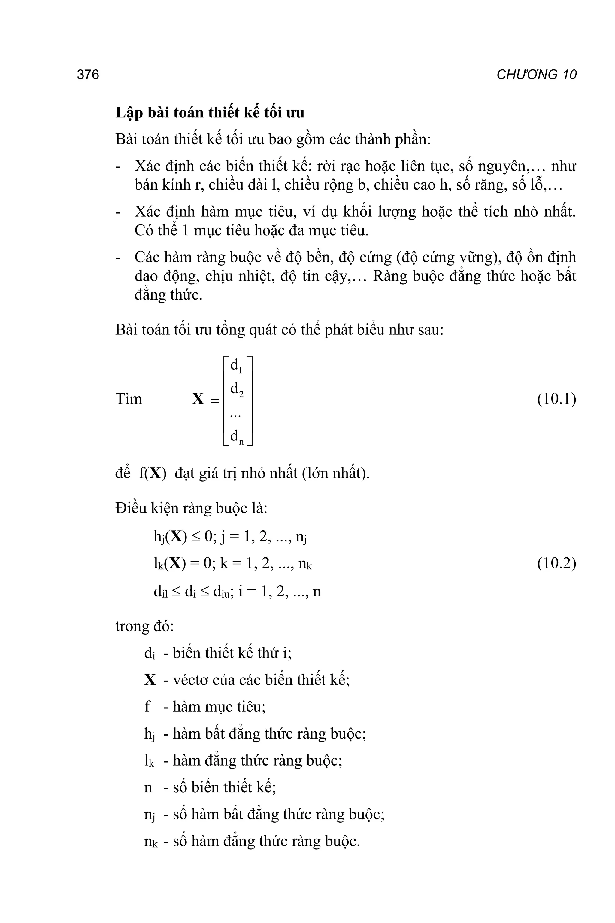 376 CHƯƠNG 10
Lập bài toán thiết kế tối ưu
Bài toán thiết kế tối ưu bao gồm các thành phần:
- Xác định các biến thiết kế: rời rạc hoặc liên tục, số nguyên,… như
bán kính r, chiều dài l, chiều rộng b, chiều cao h, số răng, số lỗ,…
- Xác định hàm mục tiêu, ví dụ khối lượng hoặc thể tích nhỏ nhất.
Có thể 1 mục tiêu hoặc đa mục tiêu.
- Các hàm ràng buộc về độ bền, độ cứng (độ cứng vững), độ ổn định
dao động, chịu nhiệt, độ tin cậy,… Ràng buộc đẳng thức hoặc bất
đẳng thức.
Bài toán tối ưu tổng quát có thể phát biểu như sau:
Tìm X
1
2
n
d
d
...
d
 
 
 

 
 
 
(10.1)
để f(X) đạt giá trị nhỏ nhất (lớn nhất).
Điều kiện ràng buộc là:
hj(X)  0; j = 1, 2, ..., nj
lk(X) = 0; k = 1, 2, ..., nk (10.2)
dil  di  diu; i = 1, 2, ..., n
trong đó:
di - biến thiết kế thứ i;
X - véctơ của các biến thiết kế;
f - hàm mục tiêu;
hj - hàm bất đẳng thức ràng buộc;
lk - hàm đẳng thức ràng buộc;
n - số biến thiết kế;
nj - số hàm bất đẳng thức ràng buộc;
nk - số hàm đẳng thức ràng buộc.
 