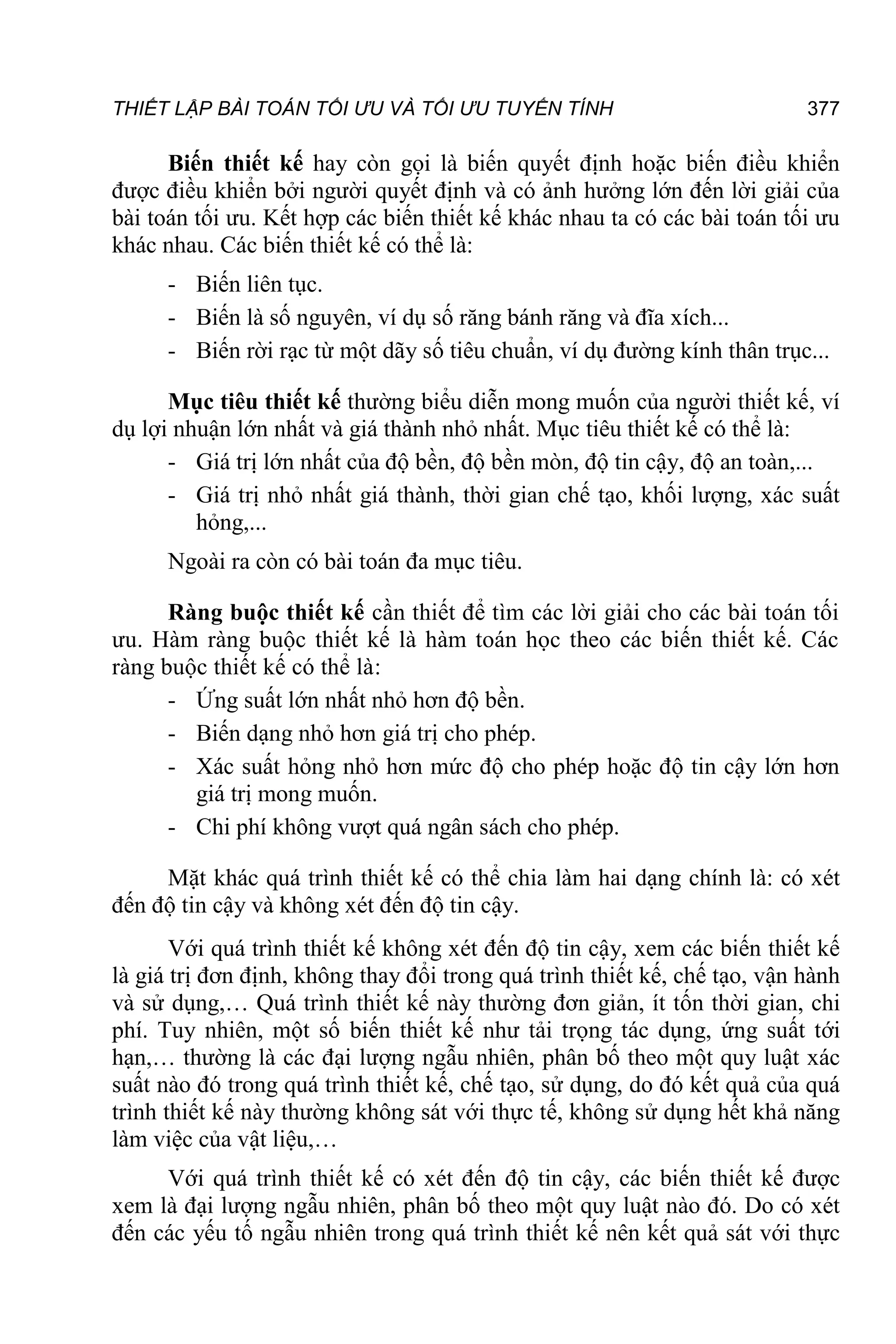 THIẾT LẬP BÀI TOÁN TỐI ƯU VÀ TỐI ƯU TUYẾN TÍNH 377
Biến thiết kế hay còn gọi là biến quyết định hoặc biến điều khiển
được điều khiển bởi người quyết định và có ảnh hưởng lớn đến lời giải của
bài toán tối ưu. Kết hợp các biến thiết kế khác nhau ta có các bài toán tối ưu
khác nhau. Các biến thiết kế có thể là:
- Biến liên tục.
- Biến là số nguyên, ví dụ số răng bánh răng và đĩa xích...
- Biến rời rạc từ một dãy số tiêu chuẩn, ví dụ đường kính thân trục...
Mục tiêu thiết kế thường biểu diễn mong muốn của người thiết kế, ví
dụ lợi nhuận lớn nhất và giá thành nhỏ nhất. Mục tiêu thiết kế có thể là:
- Giá trị lớn nhất của độ bền, độ bền mòn, độ tin cậy, độ an toàn,...
- Giá trị nhỏ nhất giá thành, thời gian chế tạo, khối lượng, xác suất
hỏng,...
Ngoài ra còn có bài toán đa mục tiêu.
Ràng buộc thiết kế cần thiết để tìm các lời giải cho các bài toán tối
ưu. Hàm ràng buộc thiết kế là hàm toán học theo các biến thiết kế. Các
ràng buộc thiết kế có thể là:
- Ứng suất lớn nhất nhỏ hơn độ bền.
- Biến dạng nhỏ hơn giá trị cho phép.
- Xác suất hỏng nhỏ hơn mức độ cho phép hoặc độ tin cậy lớn hơn
giá trị mong muốn.
- Chi phí không vượt quá ngân sách cho phép.
Mặt khác quá trình thiết kế có thể chia làm hai dạng chính là: có xét
đến độ tin cậy và không xét đến độ tin cậy.
Với quá trình thiết kế không xét đến độ tin cậy, xem các biến thiết kế
là giá trị đơn định, không thay đổi trong quá trình thiết kế, chế tạo, vận hành
và sử dụng,… Quá trình thiết kế này thường đơn giản, ít tốn thời gian, chi
phí. Tuy nhiên, một số biến thiết kế như tải trọng tác dụng, ứng suất tới
hạn,… thường là các đại lượng ngẫu nhiên, phân bố theo một quy luật xác
suất nào đó trong quá trình thiết kế, chế tạo, sử dụng, do đó kết quả của quá
trình thiết kế này thường không sát với thực tế, không sử dụng hết khả năng
làm việc của vật liệu,…
Với quá trình thiết kế có xét đến độ tin cậy, các biến thiết kế được
xem là đại lượng ngẫu nhiên, phân bố theo một quy luật nào đó. Do có xét
đến các yếu tố ngẫu nhiên trong quá trình thiết kế nên kết quả sát với thực
 