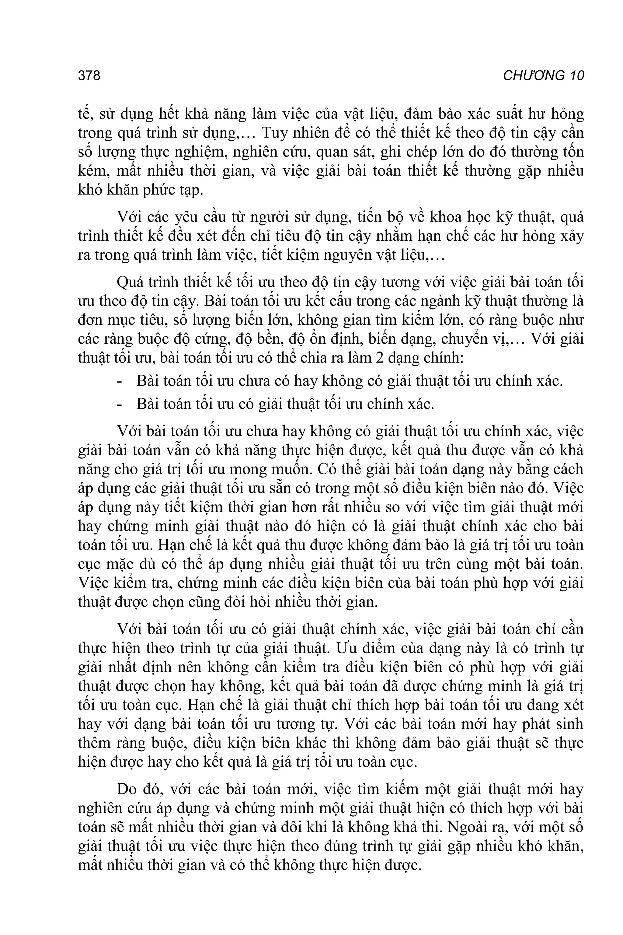 378 CHƯƠNG 10
tế, sử dụng hết khả năng làm việc của vật liệu, đảm bảo xác suất hư hỏng
trong quá trình sử dụng,… Tuy nhiên để có thể thiết kế theo độ tin cậy cần
số lượng thực nghiệm, nghiên cứu, quan sát, ghi chép lớn do đó thường tốn
kém, mất nhiều thời gian, và việc giải bài toán thiết kế thường gặp nhiều
khó khăn phức tạp.
Với các yêu cầu từ người sử dụng, tiến bộ về khoa học kỹ thuật, quá
trình thiết kế đều xét đến chỉ tiêu độ tin cậy nhằm hạn chế các hư hỏng xảy
ra trong quá trình làm việc, tiết kiệm nguyên vật liệu,…
Quá trình thiết kế tối ưu theo độ tin cậy tương với việc giải bài toán tối
ưu theo độ tin cậy. Bài toán tối ưu kết cấu trong các ngành kỹ thuật thường là
đơn mục tiêu, số lượng biến lớn, không gian tìm kiếm lớn, có ràng buộc như
các ràng buộc độ cứng, độ bền, độ ổn định, biến dạng, chuyển vị,… Với giải
thuật tối ưu, bài toán tối ưu có thể chia ra làm 2 dạng chính:
- Bài toán tối ưu chưa có hay không có giải thuật tối ưu chính xác.
- Bài toán tối ưu có giải thuật tối ưu chính xác.
Với bài toán tối ưu chưa hay không có giải thuật tối ưu chính xác, việc
giải bài toán vẫn có khả năng thực hiện được, kết quả thu được vẫn có khả
năng cho giá trị tối ưu mong muốn. Có thể giải bài toán dạng này bằng cách
áp dụng các giải thuật tối ưu sẵn có trong một số điều kiện biên nào đó. Việc
áp dụng này tiết kiệm thời gian hơn rất nhiều so với việc tìm giải thuật mới
hay chứng minh giải thuật nào đó hiện có là giải thuật chính xác cho bài
toán tối ưu. Hạn chế là kết quả thu được không đảm bảo là giá trị tối ưu toàn
cục mặc dù có thể áp dụng nhiều giải thuật tối ưu trên cùng một bài toán.
Việc kiểm tra, chứng minh các điều kiện biên của bài toán phù hợp với giải
thuật được chọn cũng đòi hỏi nhiều thời gian.
Với bài toán tối ưu có giải thuật chính xác, việc giải bài toán chỉ cần
thực hiện theo trình tự của giải thuật. Ưu điểm của dạng này là có trình tự
giải nhất định nên không cần kiểm tra điều kiện biên có phù hợp với giải
thuật được chọn hay không, kết quả bài toán đã được chứng minh là giá trị
tối ưu toàn cục. Hạn chế là giải thuật chỉ thích hợp bài toán tối ưu đang xét
hay với dạng bài toán tối ưu tương tự. Với các bài toán mới hay phát sinh
thêm ràng buộc, điều kiện biên khác thì không đảm bảo giải thuật sẽ thực
hiện được hay cho kết quả là giá trị tối ưu toàn cục.
Do đó, với các bài toán mới, việc tìm kiếm một giải thuật mới hay
nghiên cứu áp dụng và chứng minh một giải thuật hiện có thích hợp với bài
toán sẽ mất nhiều thời gian và đôi khi là không khả thi. Ngoài ra, với một số
giải thuật tối ưu việc thực hiện theo đúng trình tự giải gặp nhiều khó khăn,
mất nhiều thời gian và có thể không thực hiện được.
 