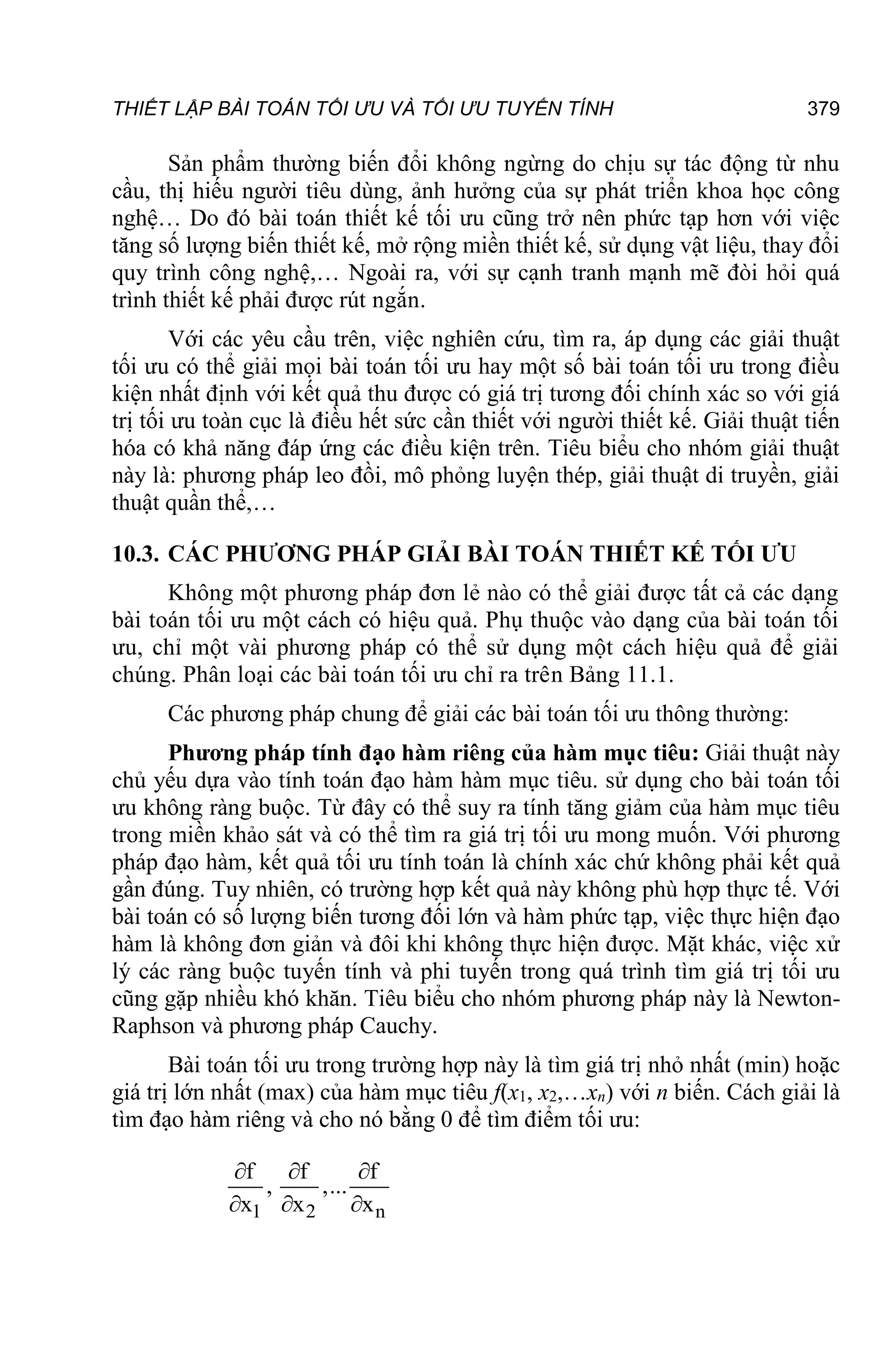 THIẾT LẬP BÀI TOÁN TỐI ƯU VÀ TỐI ƯU TUYẾN TÍNH 379
Sản phẩm thường biến đổi không ngừng do chịu sự tác động từ nhu
cầu, thị hiếu người tiêu dùng, ảnh hưởng của sự phát triển khoa học công
nghệ… Do đó bài toán thiết kế tối ưu cũng trở nên phức tạp hơn với việc
tăng số lượng biến thiết kế, mở rộng miền thiết kế, sử dụng vật liệu, thay đổi
quy trình công nghệ,… Ngoài ra, với sự cạnh tranh mạnh mẽ đòi hỏi quá
trình thiết kế phải được rút ngắn.
Với các yêu cầu trên, việc nghiên cứu, tìm ra, áp dụng các giải thuật
tối ưu có thể giải mọi bài toán tối ưu hay một số bài toán tối ưu trong điều
kiện nhất định với kết quả thu được có giá trị tương đối chính xác so với giá
trị tối ưu toàn cục là điều hết sức cần thiết với người thiết kế. Giải thuật tiến
hóa có khả năng đáp ứng các điều kiện trên. Tiêu biểu cho nhóm giải thuật
này là: phương pháp leo đồi, mô phỏng luyện thép, giải thuật di truyền, giải
thuật quần thể,…
10.3. CÁC PHƯƠNG PHÁP GIẢI BÀI TOÁN THIẾT KẾ TỐI ƯU
Không một phương pháp đơn lẻ nào có thể giải được tất cả các dạng
bài toán tối ưu một cách có hiệu quả. Phụ thuộc vào dạng của bài toán tối
ưu, chỉ một vài phương pháp có thể sử dụng một cách hiệu quả để giải
chúng. Phân loại các bài toán tối ưu chỉ ra trên Bảng 11.1.
Các phương pháp chung để giải các bài toán tối ưu thông thường:
Phương pháp tính đạo hàm riêng của hàm mục tiêu: Giải thuật này
chủ yếu dựa vào tính toán đạo hàm hàm mục tiêu. sử dụng cho bài toán tối
ưu không ràng buộc. Từ đây có thể suy ra tính tăng giảm của hàm mục tiêu
trong miền khảo sát và có thể tìm ra giá trị tối ưu mong muốn. Với phương
pháp đạo hàm, kết quả tối ưu tính toán là chính xác chứ không phải kết quả
gần đúng. Tuy nhiên, có trường hợp kết quả này không phù hợp thực tế. Với
bài toán có số lượng biến tương đối lớn và hàm phức tạp, việc thực hiện đạo
hàm là không đơn giản và đôi khi không thực hiện được. Mặt khác, việc xử
lý các ràng buộc tuyến tính và phi tuyến trong quá trình tìm giá trị tối ưu
cũng gặp nhiều khó khăn. Tiêu biểu cho nhóm phương pháp này là Newton-
Raphson và phương pháp Cauchy.
Bài toán tối ưu trong trường hợp này là tìm giá trị nhỏ nhất (min) hoặc
giá trị lớn nhất (max) của hàm mục tiêu f(x1, x2,…xn) với n biến. Cách giải là
tìm đạo hàm riêng và cho nó bằng 0 để tìm điểm tối ưu:
1 2 n
f f f
, ,...
x x x
  
  
 
