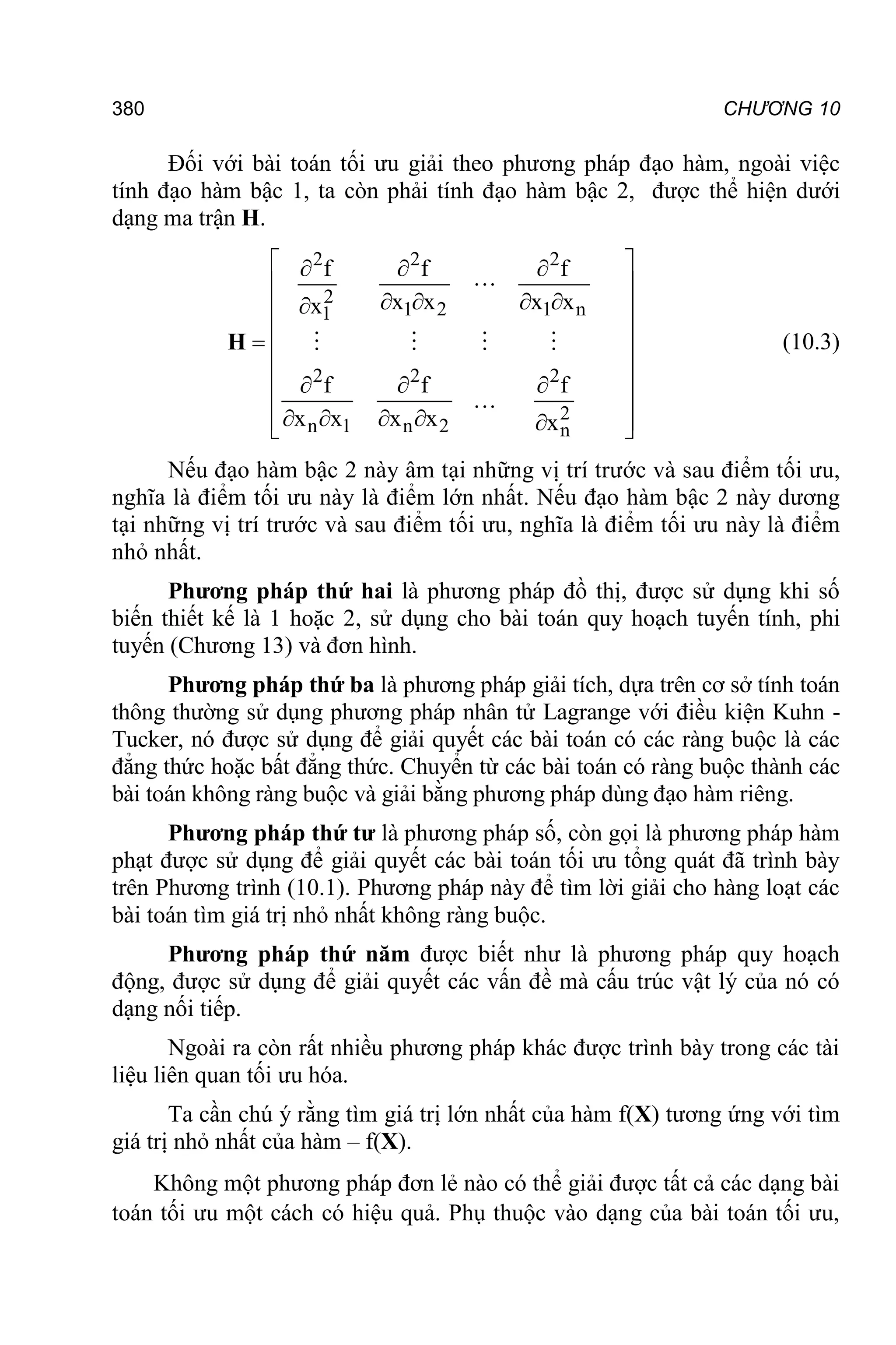 380 CHƯƠNG 10
Đối với bài toán tối ưu giải theo phương pháp đạo hàm, ngoài việc
tính đạo hàm bậc 1, ta còn phải tính đạo hàm bậc 2, được thể hiện dưới
dạng ma trận H.
2 2 2
2
1 2 1 n
1
2 2 2
2
n 1 n 2 n
f f f
x x x x
x
f f f
x x x x x
 
  
 
   

 
 
  
 
  
 
   
 

 
H (10.3)
Nếu đạo hàm bậc 2 này âm tại những vị trí trước và sau điểm tối ưu,
nghĩa là điểm tối ưu này là điểm lớn nhất. Nếu đạo hàm bậc 2 này dương
tại những vị trí trước và sau điểm tối ưu, nghĩa là điểm tối ưu này là điểm
nhỏ nhất.
Phương pháp thứ hai là phương pháp đồ thị, được sử dụng khi số
biến thiết kế là 1 hoặc 2, sử dụng cho bài toán quy hoạch tuyến tính, phi
tuyến (Chương 13) và đơn hình.
Phương pháp thứ ba là phương pháp giải tích, dựa trên cơ sở tính toán
thông thường sử dụng phương pháp nhân tử Lagrange với điều kiện Kuhn -
Tucker, nó được sử dụng để giải quyết các bài toán có các ràng buộc là các
đẳng thức hoặc bất đẳng thức. Chuyển từ các bài toán có ràng buộc thành các
bài toán không ràng buộc và giải bằng phương pháp dùng đạo hàm riêng.
Phương pháp thứ tư là phương pháp số, còn gọi là phương pháp hàm
phạt được sử dụng để giải quyết các bài toán tối ưu tổng quát đã trình bày
trên Phương trình (10.1). Phương pháp này để tìm lời giải cho hàng loạt các
bài toán tìm giá trị nhỏ nhất không ràng buộc.
Phương pháp thứ năm được biết như là phương pháp quy hoạch
động, được sử dụng để giải quyết các vấn đề mà cấu trúc vật lý của nó có
dạng nối tiếp.
Ngoài ra còn rất nhiều phương pháp khác được trình bày trong các tài
liệu liên quan tối ưu hóa.
Ta cần chú ý rằng tìm giá trị lớn nhất của hàm f(X) tương ứng với tìm
giá trị nhỏ nhất của hàm – f(X).
Không một phương pháp đơn lẻ nào có thể giải được tất cả các dạng bài
toán tối ưu một cách có hiệu quả. Phụ thuộc vào dạng của bài toán tối ưu,
 