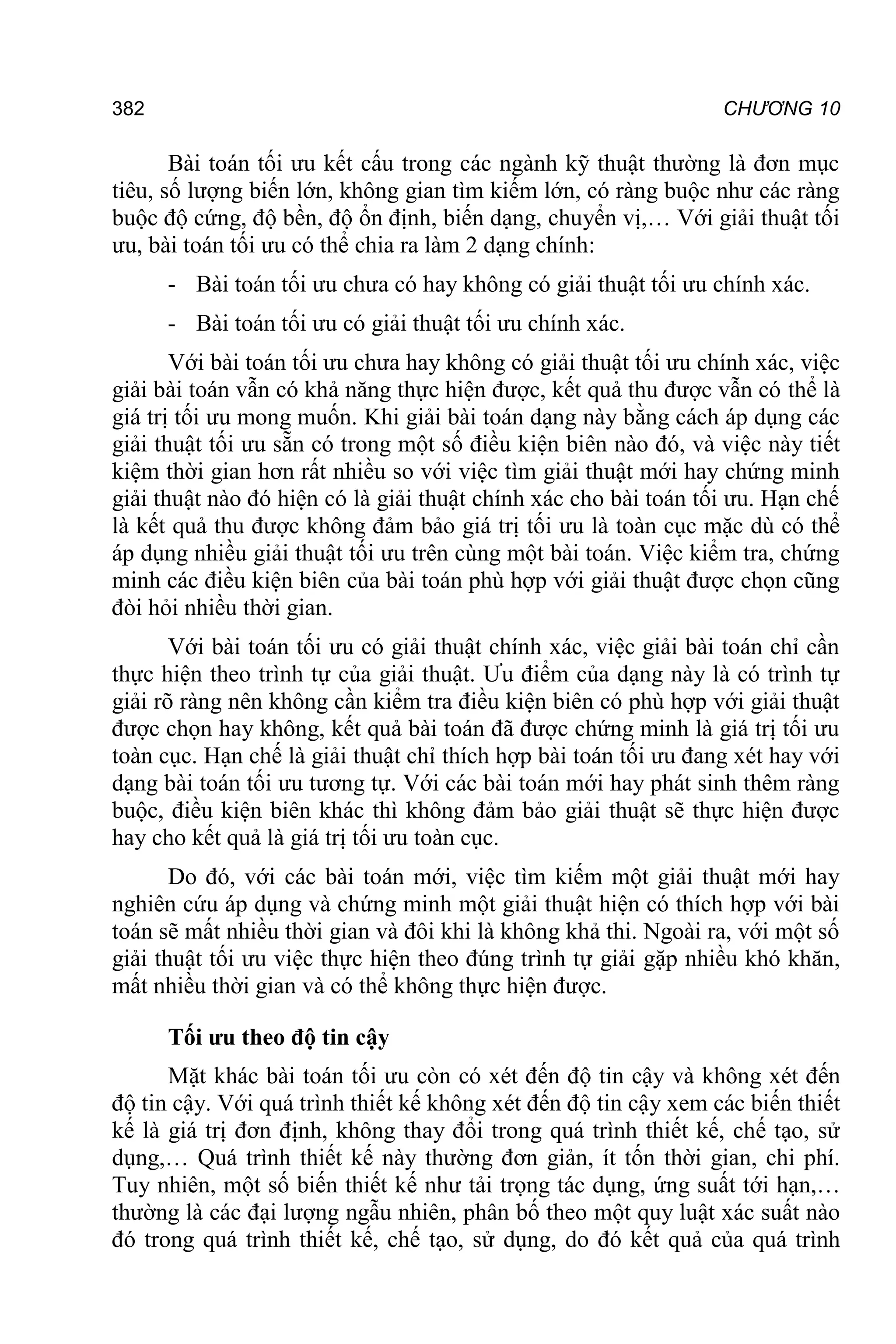 382 CHƯƠNG 10
Bài toán tối ưu kết cấu trong các ngành kỹ thuật thường là đơn mục
tiêu, số lượng biến lớn, không gian tìm kiếm lớn, có ràng buộc như các ràng
buộc độ cứng, độ bền, độ ổn định, biến dạng, chuyển vị,… Với giải thuật tối
ưu, bài toán tối ưu có thể chia ra làm 2 dạng chính:
- Bài toán tối ưu chưa có hay không có giải thuật tối ưu chính xác.
- Bài toán tối ưu có giải thuật tối ưu chính xác.
Với bài toán tối ưu chưa hay không có giải thuật tối ưu chính xác, việc
giải bài toán vẫn có khả năng thực hiện được, kết quả thu được vẫn có thể là
giá trị tối ưu mong muốn. Khi giải bài toán dạng này bằng cách áp dụng các
giải thuật tối ưu sẵn có trong một số điều kiện biên nào đó, và việc này tiết
kiệm thời gian hơn rất nhiều so với việc tìm giải thuật mới hay chứng minh
giải thuật nào đó hiện có là giải thuật chính xác cho bài toán tối ưu. Hạn chế
là kết quả thu được không đảm bảo giá trị tối ưu là toàn cục mặc dù có thể
áp dụng nhiều giải thuật tối ưu trên cùng một bài toán. Việc kiểm tra, chứng
minh các điều kiện biên của bài toán phù hợp với giải thuật được chọn cũng
đòi hỏi nhiều thời gian.
Với bài toán tối ưu có giải thuật chính xác, việc giải bài toán chỉ cần
thực hiện theo trình tự của giải thuật. Ưu điểm của dạng này là có trình tự
giải rõ ràng nên không cần kiểm tra điều kiện biên có phù hợp với giải thuật
được chọn hay không, kết quả bài toán đã được chứng minh là giá trị tối ưu
toàn cục. Hạn chế là giải thuật chỉ thích hợp bài toán tối ưu đang xét hay với
dạng bài toán tối ưu tương tự. Với các bài toán mới hay phát sinh thêm ràng
buộc, điều kiện biên khác thì không đảm bảo giải thuật sẽ thực hiện được
hay cho kết quả là giá trị tối ưu toàn cục.
Do đó, với các bài toán mới, việc tìm kiếm một giải thuật mới hay
nghiên cứu áp dụng và chứng minh một giải thuật hiện có thích hợp với bài
toán sẽ mất nhiều thời gian và đôi khi là không khả thi. Ngoài ra, với một số
giải thuật tối ưu việc thực hiện theo đúng trình tự giải gặp nhiều khó khăn,
mất nhiều thời gian và có thể không thực hiện được.
Tối ưu theo độ tin cậy
Mặt khác bài toán tối ưu còn có xét đến độ tin cậy và không xét đến
độ tin cậy. Với quá trình thiết kế không xét đến độ tin cậy xem các biến thiết
kế là giá trị đơn định, không thay đổi trong quá trình thiết kế, chế tạo, sử
dụng,… Quá trình thiết kế này thường đơn giản, ít tốn thời gian, chi phí.
Tuy nhiên, một số biến thiết kế như tải trọng tác dụng, ứng suất tới hạn,…
thường là các đại lượng ngẫu nhiên, phân bố theo một quy luật xác suất nào
đó trong quá trình thiết kế, chế tạo, sử dụng, do đó kết quả của quá trình
 
