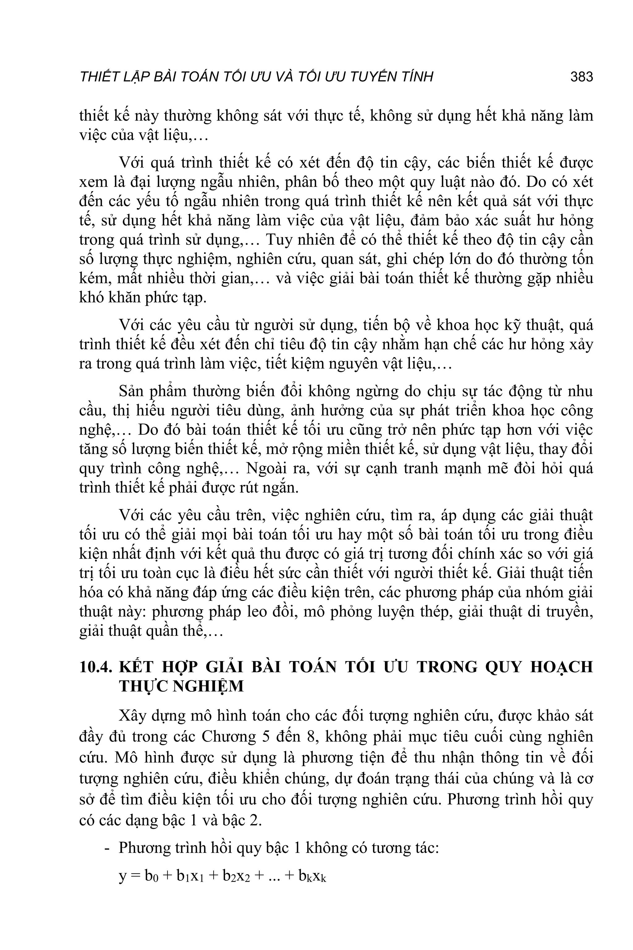 THIẾT LẬP BÀI TOÁN TỐI ƯU VÀ TỐI ƯU TUYẾN TÍNH 383
thiết kế này thường không sát với thực tế, không sử dụng hết khả năng làm
việc của vật liệu,…
Với quá trình thiết kế có xét đến độ tin cậy, các biến thiết kế được
xem là đại lượng ngẫu nhiên, phân bố theo một quy luật nào đó. Do có xét
đến các yếu tố ngẫu nhiên trong quá trình thiết kế nên kết quả sát với thực
tế, sử dụng hết khả năng làm việc của vật liệu, đảm bảo xác suất hư hỏng
trong quá trình sử dụng,… Tuy nhiên để có thể thiết kế theo độ tin cậy cần
số lượng thực nghiệm, nghiên cứu, quan sát, ghi chép lớn do đó thường tốn
kém, mất nhiều thời gian,… và việc giải bài toán thiết kế thường gặp nhiều
khó khăn phức tạp.
Với các yêu cầu từ người sử dụng, tiến bộ về khoa học kỹ thuật, quá
trình thiết kế đều xét đến chỉ tiêu độ tin cậy nhằm hạn chế các hư hỏng xảy
ra trong quá trình làm việc, tiết kiệm nguyên vật liệu,…
Sản phẩm thường biến đổi không ngừng do chịu sự tác động từ nhu
cầu, thị hiếu người tiêu dùng, ảnh hưởng của sự phát triển khoa học công
nghệ,… Do đó bài toán thiết kế tối ưu cũng trở nên phức tạp hơn với việc
tăng số lượng biến thiết kế, mở rộng miền thiết kế, sử dụng vật liệu, thay đổi
quy trình công nghệ,… Ngoài ra, với sự cạnh tranh mạnh mẽ đòi hỏi quá
trình thiết kế phải được rút ngắn.
Với các yêu cầu trên, việc nghiên cứu, tìm ra, áp dụng các giải thuật
tối ưu có thể giải mọi bài toán tối ưu hay một số bài toán tối ưu trong điều
kiện nhất định với kết quả thu được có giá trị tương đối chính xác so với giá
trị tối ưu toàn cục là điều hết sức cần thiết với người thiết kế. Giải thuật tiến
hóa có khả năng đáp ứng các điều kiện trên, các phương pháp của nhóm giải
thuật này: phương pháp leo đồi, mô phỏng luyện thép, giải thuật di truyền,
giải thuật quần thể,…
10.4. KẾT HỢP GIẢI BÀI TOÁN TỐI ƯU TRONG QUY HOẠCH
THỰC NGHIỆM
Xây dựng mô hình toán cho các đối tượng nghiên cứu, được khảo sát
đầy đủ trong các Chương 5 đến 8, không phải mục tiêu cuối cùng nghiên
cứu. Mô hình được sử dụng là phương tiện để thu nhận thông tin về đối
tượng nghiên cứu, điều khiển chúng, dự đoán trạng thái của chúng và là cơ
sở để tìm điều kiện tối ưu cho đối tượng nghiên cứu. Phương trình hồi quy
có các dạng bậc 1 và bậc 2.
- Phương trình hồi quy bậc 1 không có tương tác:
y = b0 + b1x1 + b2x2 + ... + bkxk
 