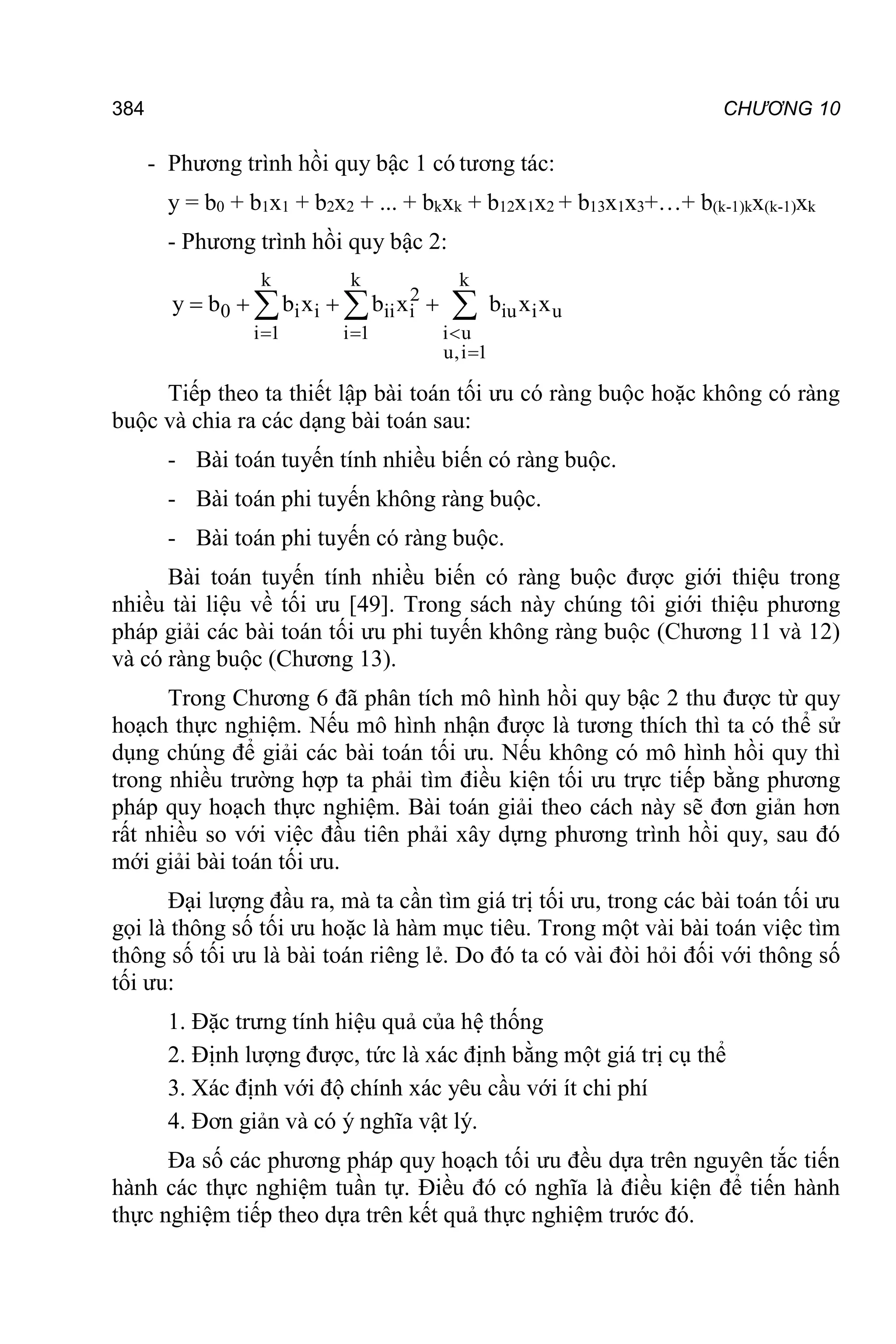 384 CHƯƠNG 10
- Phương trình hồi quy bậc 1 có tương tác:
y = b0 + b1x1 + b2x2 + ... + bkxk + b12x1x2 + b13x1x3+…+ b(k-1)kx(k-1)xk
- Phương trình hồi quy bậc 2:
k k k
2
0 i i ii i iu i u
i 1 i 1 i u
u,i 1
y b b x b x b x x
  

   
  
Tiếp theo ta thiết lập bài toán tối ưu có ràng buộc hoặc không có ràng
buộc và chia ra các dạng bài toán sau:
- Bài toán tuyến tính nhiều biến có ràng buộc.
- Bài toán phi tuyến không ràng buộc.
- Bài toán phi tuyến có ràng buộc.
Bài toán tuyến tính nhiều biến có ràng buộc được giới thiệu trong
nhiều tài liệu về tối ưu [49]. Trong sách này chúng tôi giới thiệu phương
pháp giải các bài toán tối ưu phi tuyến không ràng buộc (Chương 11 và 12)
và có ràng buộc (Chương 13).
Trong Chương 6 đã phân tích mô hình hồi quy bậc 2 thu được từ quy
hoạch thực nghiệm. Nếu mô hình nhận được là tương thích thì ta có thể sử
dụng chúng để giải các bài toán tối ưu. Nếu không có mô hình hồi quy thì
trong nhiều trường hợp ta phải tìm điều kiện tối ưu trực tiếp bằng phương
pháp quy hoạch thực nghiệm. Bài toán giải theo cách này sẽ đơn giản hơn
rất nhiều so với việc đầu tiên phải xây dựng phương trình hồi quy, sau đó
mới giải bài toán tối ưu.
Đại lượng đầu ra, mà ta cần tìm giá trị tối ưu, trong các bài toán tối ưu
gọi là thông số tối ưu hoặc là hàm mục tiêu. Trong một vài bài toán việc tìm
thông số tối ưu là bài toán riêng lẻ. Do đó ta có vài đòi hỏi đối với thông số
tối ưu:
1. Đặc trưng tính hiệu quả của hệ thống
2. Định lượng được, tức là xác định bằng một giá trị cụ thể
3. Xác định với độ chính xác yêu cầu với ít chi phí
4. Đơn giản và có ý nghĩa vật lý.
Đa số các phương pháp quy hoạch tối ưu đều dựa trên nguyên tắc tiến
hành các thực nghiệm tuần tự. Điều đó có nghĩa là điều kiện để tiến hành
thực nghiệm tiếp theo dựa trên kết quả thực nghiệm trước đó.
 
