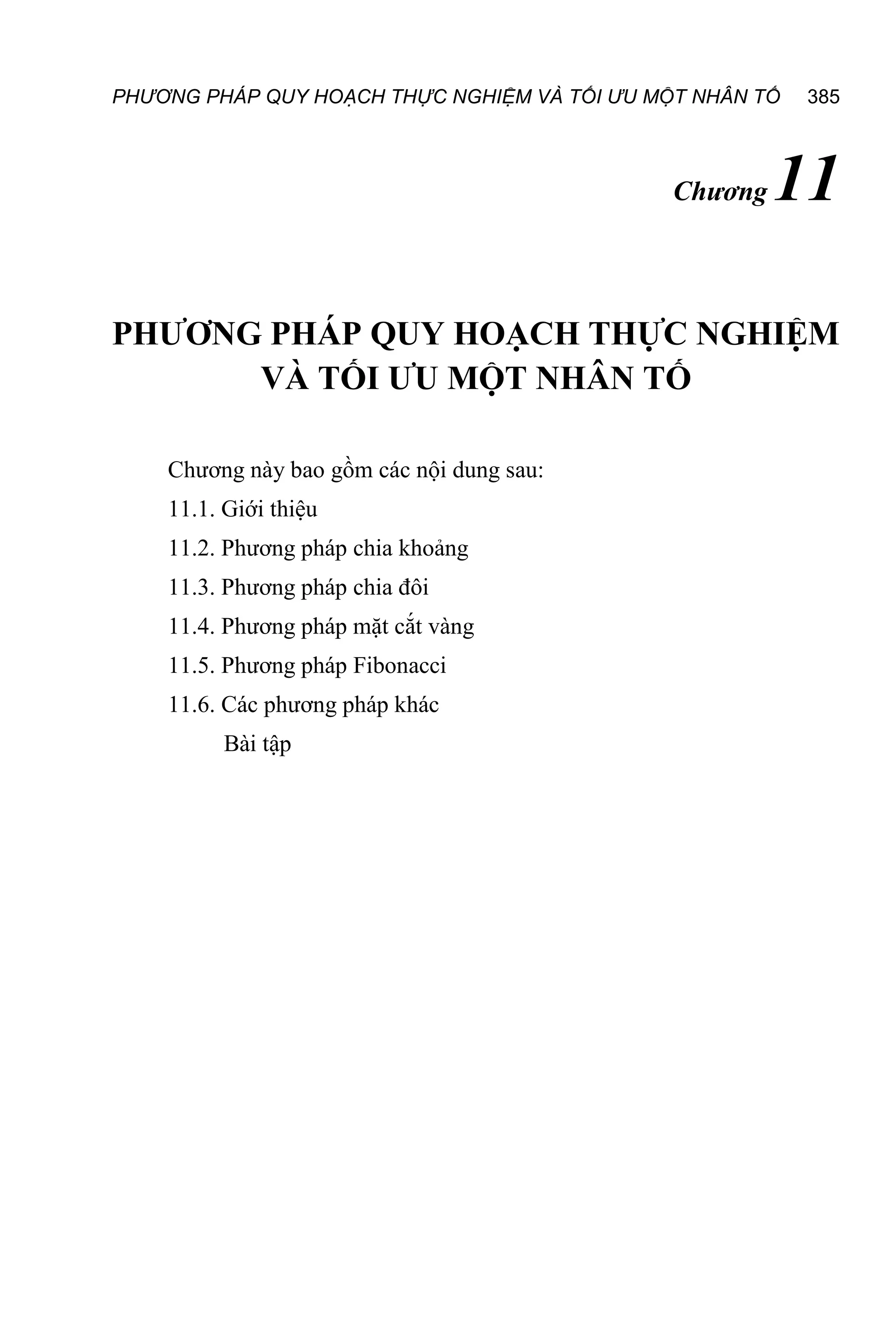 PHƯƠNG PHÁP QUY HOẠCH THỰC NGHIỆM VÀ TỐI ƯU MỘT NHÂN TỐ 385
Chương 11
PHƯƠNG PHÁP QUY HOẠCH THỰC NGHIỆM
VÀ TỐI ƯU MỘT NHÂN TỐ
Chương này bao gồm các nội dung sau:
11.1. Giới thiệu
11.2. Phương pháp chia khoảng
11.3. Phương pháp chia đôi
11.4. Phương pháp mặt cắt vàng
11.5. Phương pháp Fibonacci
11.6. Các phương pháp khác
Bài tập
 