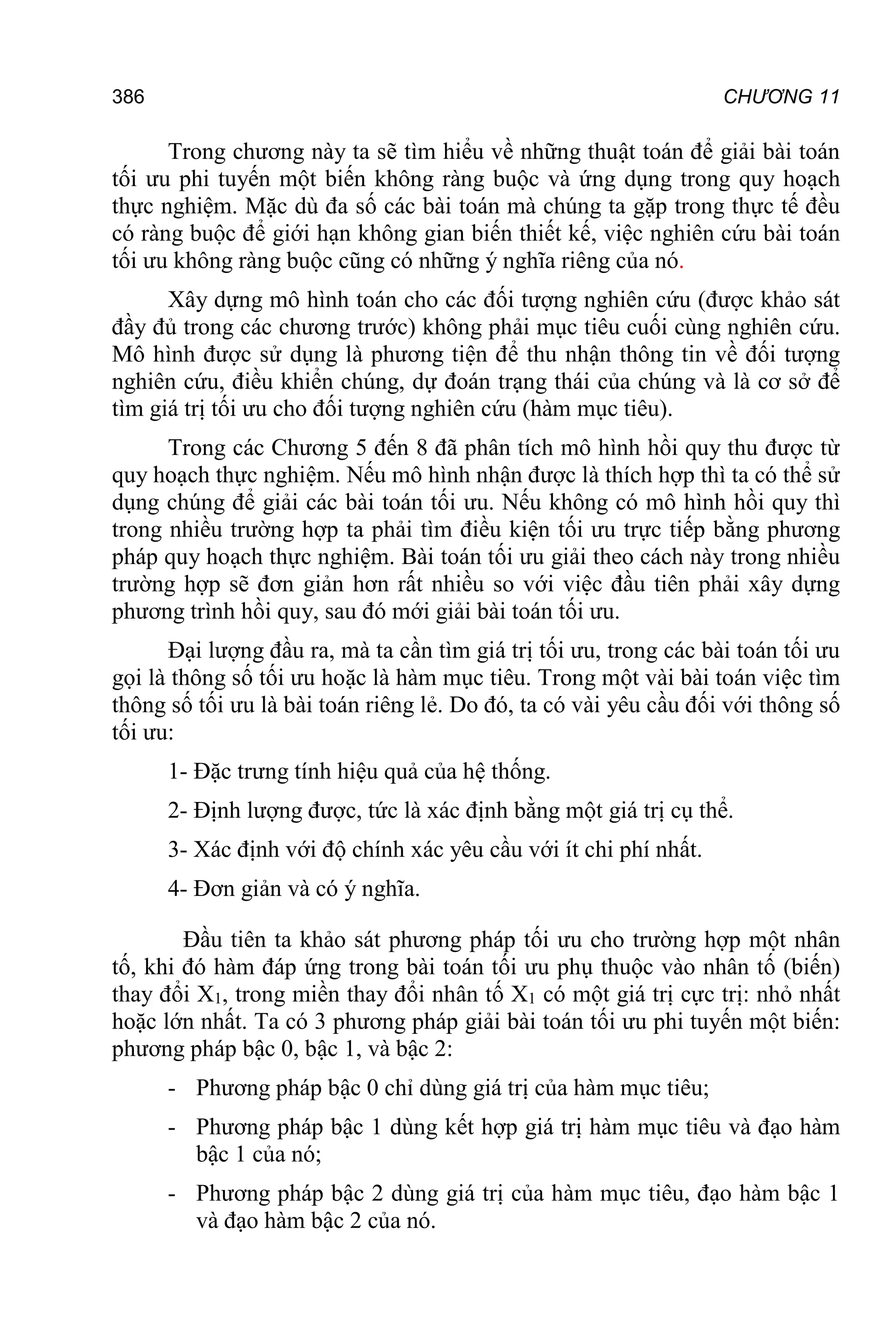386 CHƯƠNG 11
Trong chương này ta sẽ tìm hiểu về những thuật toán để giải bài toán
tối ưu phi tuyến một biến không ràng buộc và ứng dụng trong quy hoạch
thực nghiệm. Mặc dù đa số các bài toán mà chúng ta gặp trong thực tế đều
có ràng buộc để giới hạn không gian biến thiết kế, việc nghiên cứu bài toán
tối ưu không ràng buộc cũng có những ý nghĩa riêng của nó.
Xây dựng mô hình toán cho các đối tượng nghiên cứu (được khảo sát
đầy đủ trong các chương trước) không phải mục tiêu cuối cùng nghiên cứu.
Mô hình được sử dụng là phương tiện để thu nhận thông tin về đối tượng
nghiên cứu, điều khiển chúng, dự đoán trạng thái của chúng và là cơ sở để
tìm giá trị tối ưu cho đối tượng nghiên cứu (hàm mục tiêu).
Trong các Chương 5 đến 8 đã phân tích mô hình hồi quy thu được từ
quy hoạch thực nghiệm. Nếu mô hình nhận được là thích hợp thì ta có thể sử
dụng chúng để giải các bài toán tối ưu. Nếu không có mô hình hồi quy thì
trong nhiều trường hợp ta phải tìm điều kiện tối ưu trực tiếp bằng phương
pháp quy hoạch thực nghiệm. Bài toán tối ưu giải theo cách này trong nhiều
trường hợp sẽ đơn giản hơn rất nhiều so với việc đầu tiên phải xây dựng
phương trình hồi quy, sau đó mới giải bài toán tối ưu.
Đại lượng đầu ra, mà ta cần tìm giá trị tối ưu, trong các bài toán tối ưu
gọi là thông số tối ưu hoặc là hàm mục tiêu. Trong một vài bài toán việc tìm
thông số tối ưu là bài toán riêng lẻ. Do đó, ta có vài yêu cầu đối với thông số
tối ưu:
1- Đặc trưng tính hiệu quả của hệ thống.
2- Định lượng được, tức là xác định bằng một giá trị cụ thể.
3- Xác định với độ chính xác yêu cầu với ít chi phí nhất.
4- Đơn giản và có ý nghĩa.
Đầu tiên ta khảo sát phương pháp tối ưu cho trường hợp một nhân
tố, khi đó hàm đáp ứng trong bài toán tối ưu phụ thuộc vào nhân tố (biến)
thay đổi X1, trong miền thay đổi nhân tố X1 có một giá trị cực trị: nhỏ nhất
hoặc lớn nhất. Ta có 3 phương pháp giải bài toán tối ưu phi tuyến một biến:
phương pháp bậc 0, bậc 1, và bậc 2:
- Phương pháp bậc 0 chỉ dùng giá trị của hàm mục tiêu;
- Phương pháp bậc 1 dùng kết hợp giá trị hàm mục tiêu và đạo hàm
bậc 1 của nó;
- Phương pháp bậc 2 dùng giá trị của hàm mục tiêu, đạo hàm bậc 1
và đạo hàm bậc 2 của nó.
 
