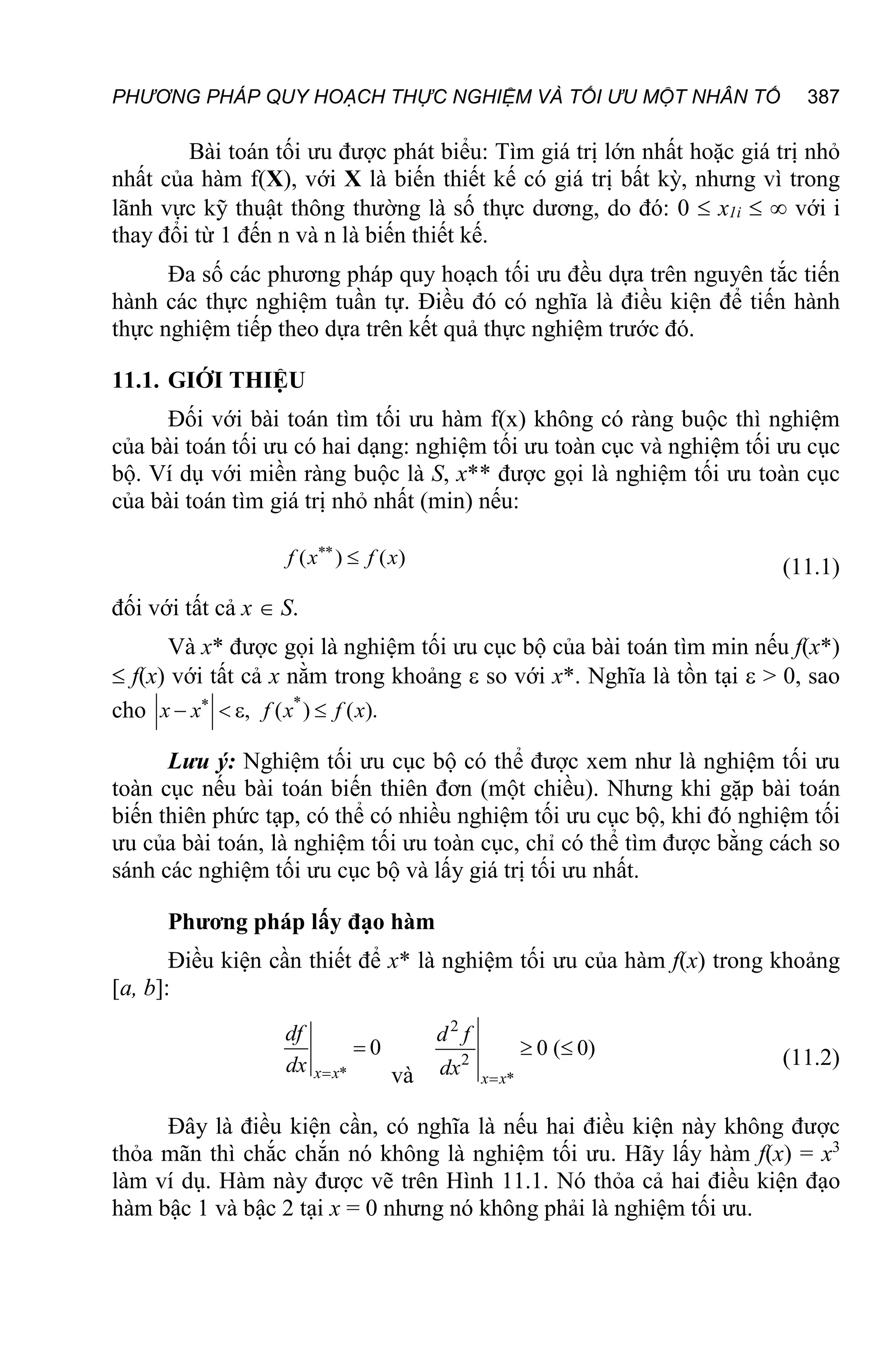 PHƯƠNG PHÁP QUY HOẠCH THỰC NGHIỆM VÀ TỐI ƯU MỘT NHÂN TỐ 387
Bài toán tối ưu được phát biểu: Tìm giá trị lớn nhất hoặc giá trị nhỏ
nhất của hàm f(X), với X là biến thiết kế có giá trị bất kỳ, nhưng vì trong
lãnh vực kỹ thuật thông thường là số thực dương, do đó: 0  x1i   với i
thay đổi từ 1 đến n và n là biến thiết kế.
Đa số các phương pháp quy hoạch tối ưu đều dựa trên nguyên tắc tiến
hành các thực nghiệm tuần tự. Điều đó có nghĩa là điều kiện để tiến hành
thực nghiệm tiếp theo dựa trên kết quả thực nghiệm trước đó.
11.1. GIỚI THIỆU
Đối với bài toán tìm tối ưu hàm f(x) không có ràng buộc thì nghiệm
của bài toán tối ưu có hai dạng: nghiệm tối ưu toàn cục và nghiệm tối ưu cục
bộ. Ví dụ với miền ràng buộc là S, x** được gọi là nghiệm tối ưu toàn cục
của bài toán tìm giá trị nhỏ nhất (min) nếu:
( ) ( )


f x f x (11.1)
đối với tất cả x  S.
Và x* được gọi là nghiệm tối ưu cục bộ của bài toán tìm min nếu f(x*)
 f(x) với tất cả x nằm trong khoảng  so với x*. Nghĩa là tồn tại  > 0, sao
cho *
, ( ) ( ).

   
x x f x f x
Lưu ý: Nghiệm tối ưu cục bộ có thể được xem như là nghiệm tối ưu
toàn cục nếu bài toán biến thiên đơn (một chiều). Nhưng khi gặp bài toán
biến thiên phức tạp, có thể có nhiều nghiệm tối ưu cục bộ, khi đó nghiệm tối
ưu của bài toán, là nghiệm tối ưu toàn cục, chỉ có thể tìm được bằng cách so
sánh các nghiệm tối ưu cục bộ và lấy giá trị tối ưu nhất.
Phương pháp lấy đạo hàm
Điều kiện cần thiết để x* là nghiệm tối ưu của hàm f(x) trong khoảng
[a, b]:
*
0


x x
df
dx và
2
2
*
0 ( 0)

 
x x
d f
dx (11.2)
Đây là điều kiện cần, có nghĩa là nếu hai điều kiện này không được
thỏa mãn thì chắc chắn nó không là nghiệm tối ưu. Hãy lấy hàm f(x) = x3
làm ví dụ. Hàm này được vẽ trên Hình 11.1. Nó thỏa cả hai điều kiện đạo
hàm bậc 1 và bậc 2 tại x = 0 nhưng nó không phải là nghiệm tối ưu.
 