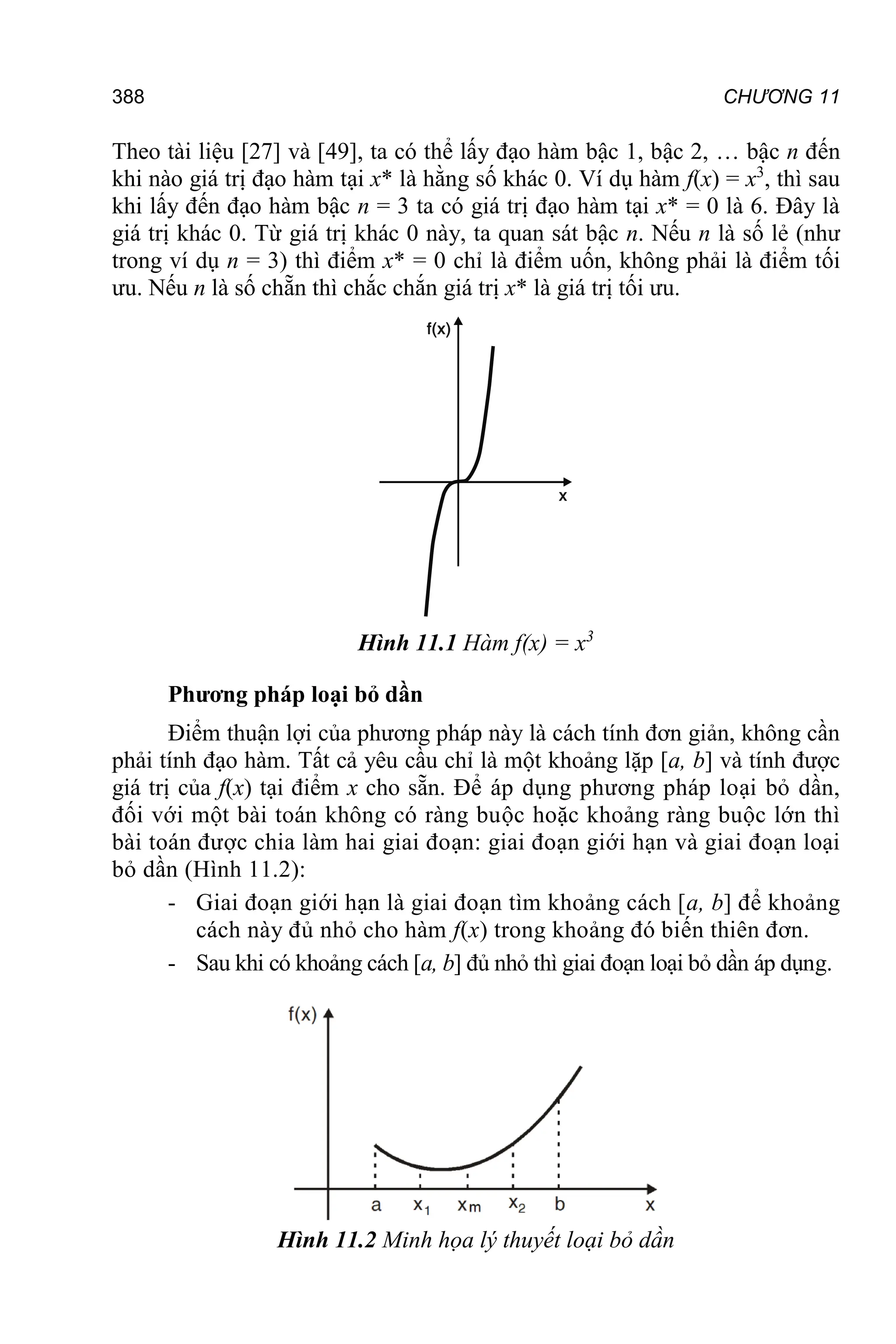 388 CHƯƠNG 11
Theo tài liệu [27] và [49], ta có thể lấy đạo hàm bậc 1, bậc 2, … bậc n đến
khi nào giá trị đạo hàm tại x* là hằng số khác 0. Ví dụ hàm f(x) = x3
, thì sau
khi lấy đến đạo hàm bậc n = 3 ta có giá trị đạo hàm tại x* = 0 là 6. Đây là
giá trị khác 0. Từ giá trị khác 0 này, ta quan sát bậc n. Nếu n là số lẻ (như
trong ví dụ n = 3) thì điểm x* = 0 chỉ là điểm uốn, không phải là điểm tối
ưu. Nếu n là số chẵn thì chắc chắn giá trị x* là giá trị tối ưu.
Hình 11.1 Hàm f(x) = x3
Phương pháp loại bỏ dần
Điểm thuận lợi của phương pháp này là cách tính đơn giản, không cần
phải tính đạo hàm. Tất cả yêu cầu chỉ là một khoảng lặp [a, b] và tính được
giá trị của f(x) tại điểm x cho sẵn. Để áp dụng phương pháp loại bỏ dần,
đối với một bài toán không có ràng buộc hoặc khoảng ràng buộc lớn thì
bài toán được chia làm hai giai đoạn: giai đoạn giới hạn và giai đoạn loại
bỏ dần (Hình 11.2):
- Giai đoạn giới hạn là giai đoạn tìm khoảng cách [a, b] để khoảng
cách này đủ nhỏ cho hàm f(x) trong khoảng đó biến thiên đơn.
- Sau khi có khoảng cách [a, b] đủ nhỏ thì giai đoạn loại bỏ dần áp dụng.
Hình 11.2 Minh họa lý thuyết loại bỏ dần
 