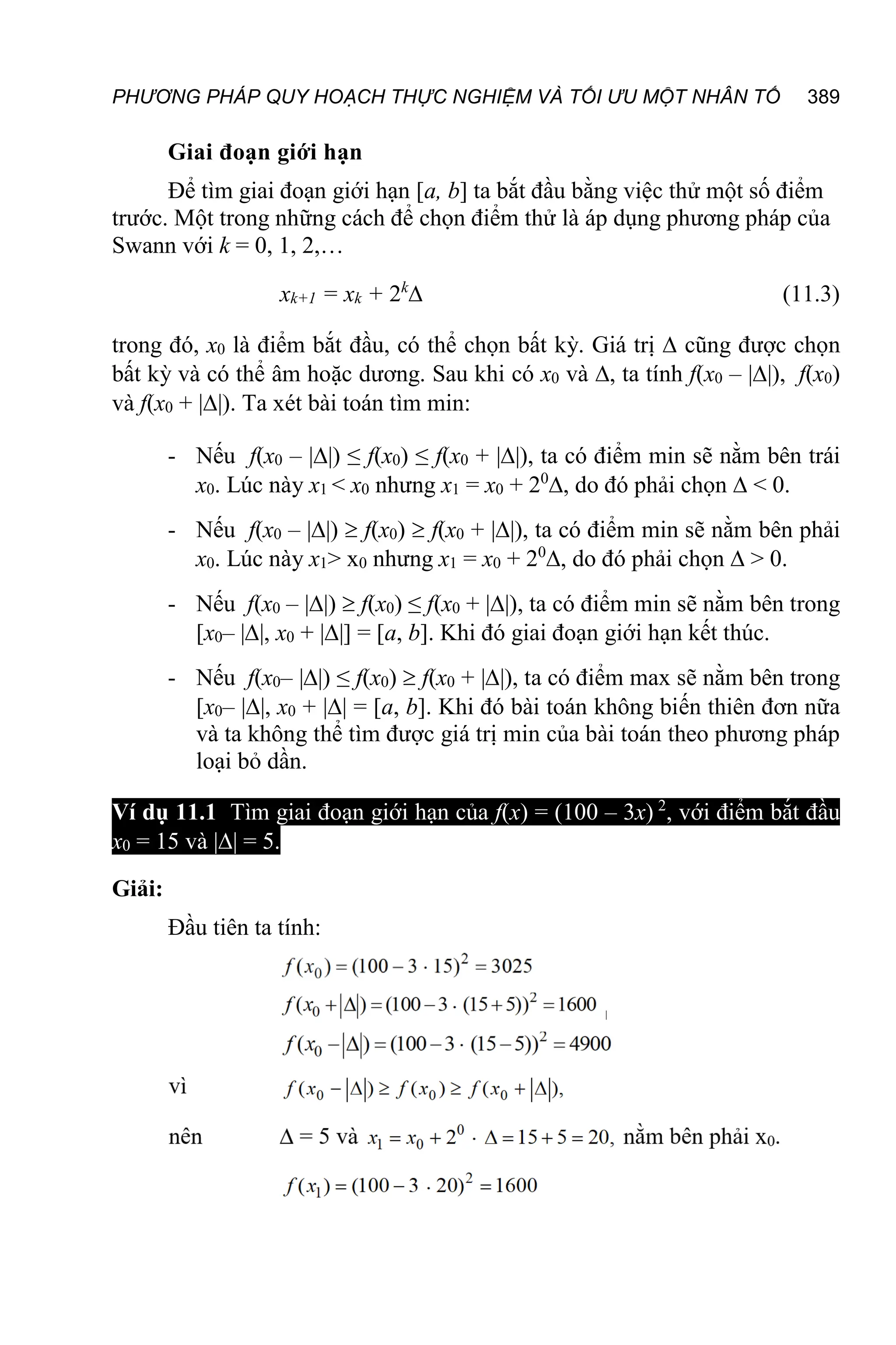 PHƯƠNG PHÁP QUY HOẠCH THỰC NGHIỆM VÀ TỐI ƯU MỘT NHÂN TỐ 389
Giai đoạn giới hạn
Để tìm giai đoạn giới hạn [a, b] ta bắt đầu bằng việc thử một số điểm
trước. Một trong những cách để chọn điểm thử là áp dụng phương pháp của
Swann với k = 0, 1, 2,…
xk+1 = xk + 2k
 (11.3)
trong đó, x0 là điểm bắt đầu, có thể chọn bất kỳ. Giá trị  cũng được chọn
bất kỳ và có thể âm hoặc dương. Sau khi có x0 và , ta tính f(x0 – ||), f(x0)
và f(x0 + ||). Ta xét bài toán tìm min:
- Nếu f(x0 – ||) ≤ f(x0) ≤ f(x0 + ||), ta có điểm min sẽ nằm bên trái
x0. Lúc này x1 < x0 nhưng x1 = x0 + 20
, do đó phải chọn  < 0.
- Nếu f(x0 – ||)  f(x0)  f(x0 + ||), ta có điểm min sẽ nằm bên phải
x0. Lúc này x1> x0 nhưng x1 = x0 + 20
, do đó phải chọn  > 0.
- Nếu f(x0 – ||)  f(x0) ≤ f(x0 + ||), ta có điểm min sẽ nằm bên trong
[x0– ||, x0 + ||] = [a, b]. Khi đó giai đoạn giới hạn kết thúc.
- Nếu f(x0– ||) ≤ f(x0)  f(x0 + ||), ta có điểm max sẽ nằm bên trong
[x0– ||, x0 + || = [a, b]. Khi đó bài toán không biến thiên đơn nữa
và ta không thể tìm được giá trị min của bài toán theo phương pháp
loại bỏ dần.
Ví dụ 11.1 Tìm giai đoạn giới hạn của f(x) = (100 – 3x) 2
, với điểm bắt đầu
x0 = 15 và || = 5.
Giải:
Đầu tiên ta tính:
 