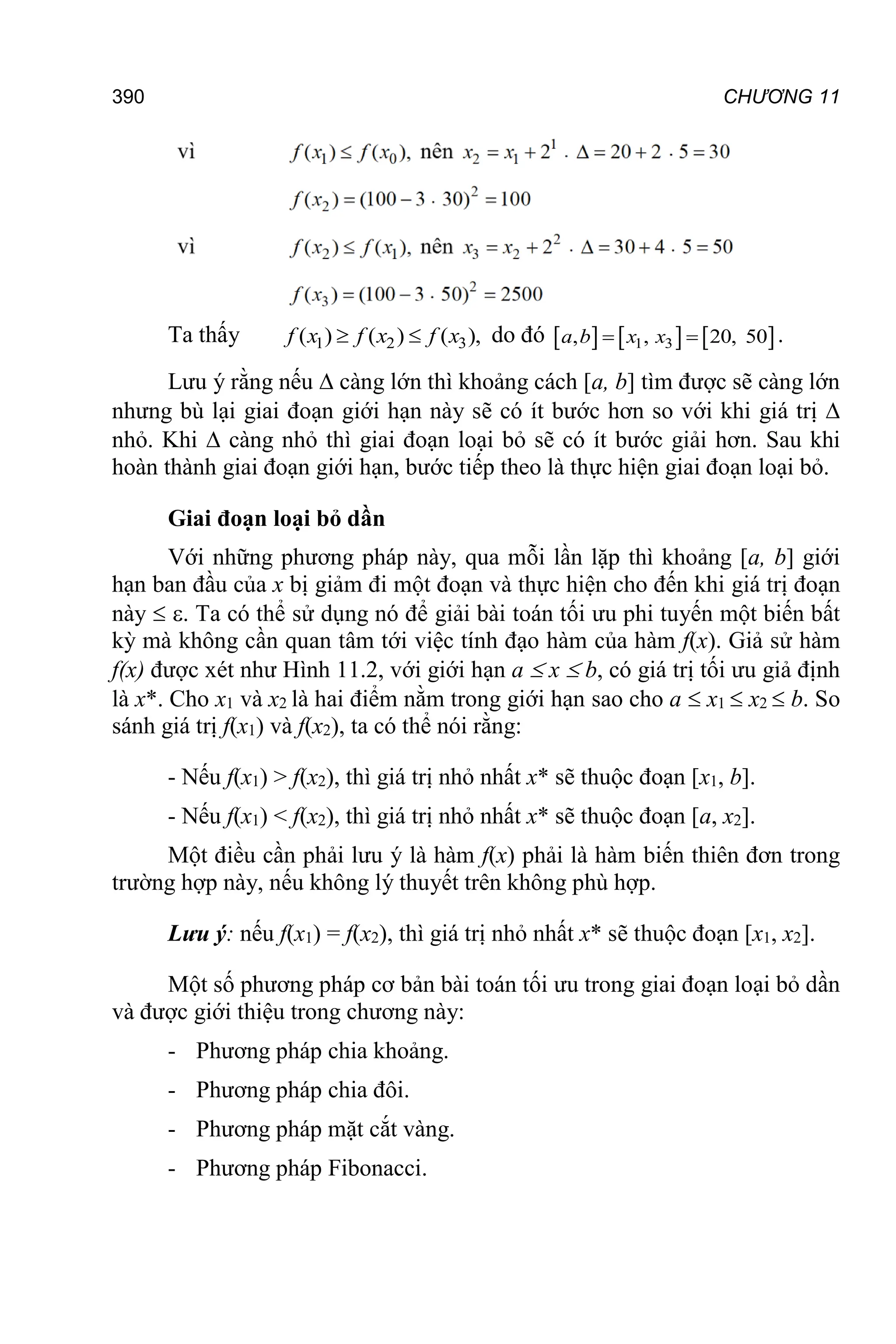 390 CHƯƠNG 11
Ta thấy 1 2 3
( ) ( ) ( ),
 
f x f x f x do đó      
1 3
, , 20, 50
 
a b x x .
Lưu ý rằng nếu  càng lớn thì khoảng cách [a, b] tìm được sẽ càng lớn
nhưng bù lại giai đoạn giới hạn này sẽ có ít bước hơn so với khi giá trị 
nhỏ. Khi  càng nhỏ thì giai đoạn loại bỏ sẽ có ít bước giải hơn. Sau khi
hoàn thành giai đoạn giới hạn, bước tiếp theo là thực hiện giai đoạn loại bỏ.
Giai đoạn loại bỏ dần
Với những phương pháp này, qua mỗi lần lặp thì khoảng [a, b] giới
hạn ban đầu của x bị giảm đi một đoạn và thực hiện cho đến khi giá trị đoạn
này  . Ta có thể sử dụng nó để giải bài toán tối ưu phi tuyến một biến bất
kỳ mà không cần quan tâm tới việc tính đạo hàm của hàm f(x). Giả sử hàm
f(x) được xét như Hình 11.2, với giới hạn a  x  b, có giá trị tối ưu giả định
là x*. Cho x1 và x2 là hai điểm nằm trong giới hạn sao cho a  x1  x2  b. So
sánh giá trị f(x1) và f(x2), ta có thể nói rằng:
- Nếu f(x1) > f(x2), thì giá trị nhỏ nhất x* sẽ thuộc đoạn [x1, b].
- Nếu f(x1) < f(x2), thì giá trị nhỏ nhất x* sẽ thuộc đoạn [a, x2].
Một điều cần phải lưu ý là hàm f(x) phải là hàm biến thiên đơn trong
trường hợp này, nếu không lý thuyết trên không phù hợp.
Lưu ý: nếu f(x1) = f(x2), thì giá trị nhỏ nhất x* sẽ thuộc đoạn [x1, x2].
Một số phương pháp cơ bản bài toán tối ưu trong giai đoạn loại bỏ dần
và được giới thiệu trong chương này:
- Phương pháp chia khoảng.
- Phương pháp chia đôi.
- Phương pháp mặt cắt vàng.
- Phương pháp Fibonacci.
 