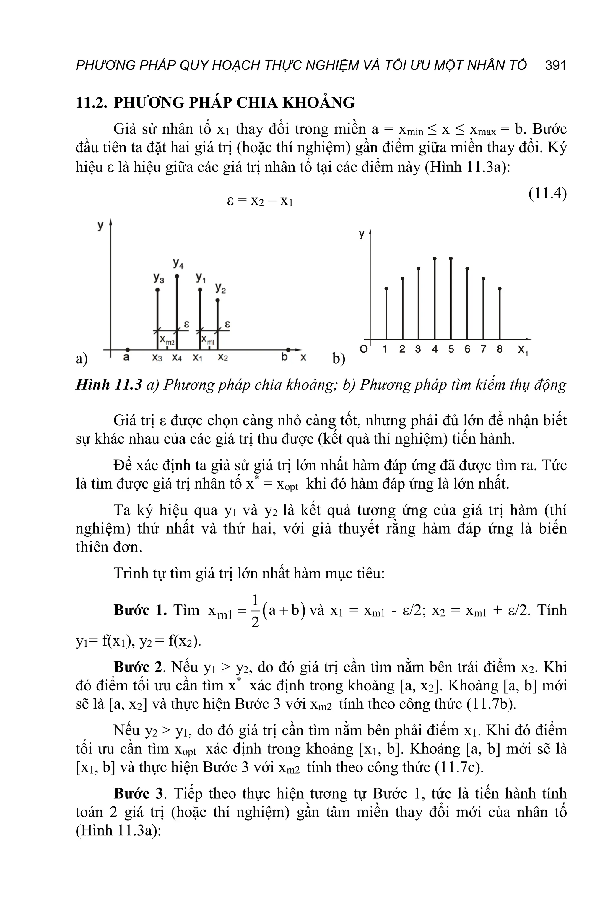 PHƯƠNG PHÁP QUY HOẠCH THỰC NGHIỆM VÀ TỐI ƯU MỘT NHÂN TỐ 391
11.2. PHƯƠNG PHÁP CHIA KHOẢNG
Giả sử nhân tố x1 thay đổi trong miền a = xmin ≤ x ≤ xmax = b. Bước
đầu tiên ta đặt hai giá trị (hoặc thí nghiệm) gần điểm giữa miền thay đổi. Ký
hiệu  là hiệu giữa các giá trị nhân tố tại các điểm này (Hình 11.3a):
 = x2 – x1
(11.4)
a) b)
Hình 11.3 a) Phương pháp chia khoảng; b) Phương pháp tìm kiếm thụ động
Giá trị  được chọn càng nhỏ càng tốt, nhưng phải đủ lớn để nhận biết
sự khác nhau của các giá trị thu được (kết quả thí nghiệm) tiến hành.
Để xác định ta giả sử giá trị lớn nhất hàm đáp ứng đã được tìm ra. Tức
là tìm được giá trị nhân tố x*
= xopt khi đó hàm đáp ứng là lớn nhất.
Ta ký hiệu qua y1 và y2 là kết quả tương ứng của giá trị hàm (thí
nghiệm) thứ nhất và thứ hai, với giả thuyết rằng hàm đáp ứng là biến
thiên đơn.
Trình tự tìm giá trị lớn nhất hàm mục tiêu:
Bước 1. Tìm  
m1
1
x a b
2
  và x1 = xm1 - /2; x2 = xm1 + /2. Tính
y1= f(x1), y2 = f(x2).
Bước 2. Nếu y1 > y2, do đó giá trị cần tìm nằm bên trái điểm x2. Khi
đó điểm tối ưu cần tìm x*
xác định trong khoảng [a, x2]. Khoảng [a, b] mới
sẽ là [a, x2] và thực hiện Bước 3 với xm2 tính theo công thức (11.7b).
Nếu y2 > y1, do đó giá trị cần tìm nằm bên phải điểm x1. Khi đó điểm
tối ưu cần tìm xopt xác định trong khoảng [x1, b]. Khoảng [a, b] mới sẽ là
[x1, b] và thực hiện Bước 3 với xm2 tính theo công thức (11.7c).
Bước 3. Tiếp theo thực hiện tương tự Bước 1, tức là tiến hành tính
toán 2 giá trị (hoặc thí nghiệm) gần tâm miền thay đổi mới của nhân tố
(Hình 11.3a):
 