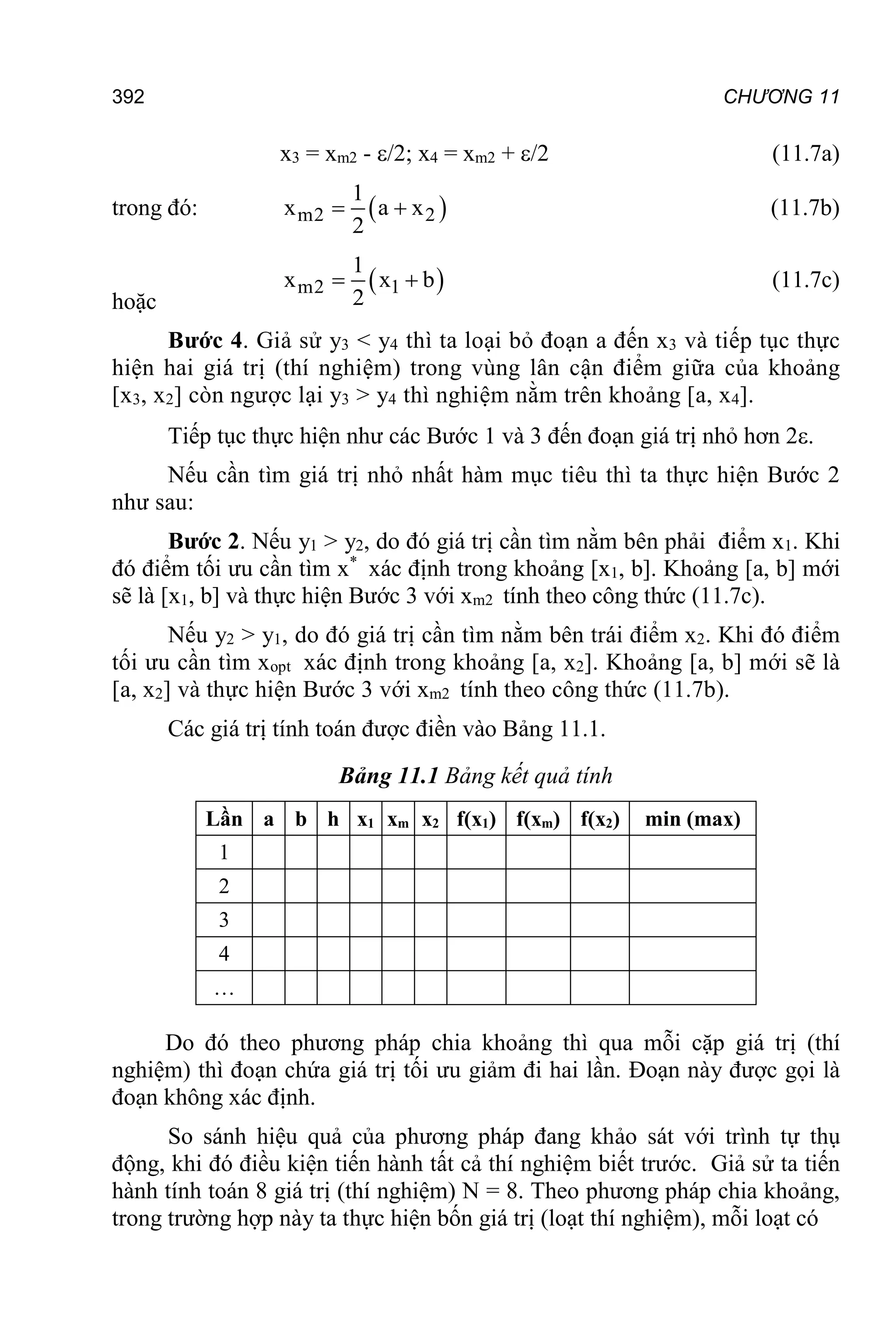 392 CHƯƠNG 11
x3 = xm2 - /2; x4 = xm2 + /2 (11.7a)
trong đó:  
m2 2
1
x a x
2
  (11.7b)
hoặc
 
m2 1
1
x x b
2
  (11.7c)
Bước 4. Giả sử y3 < y4 thì ta loại bỏ đoạn a đến x3 và tiếp tục thực
hiện hai giá trị (thí nghiệm) trong vùng lân cận điểm giữa của khoảng
[x3, x2] còn ngược lại y3 > y4 thì nghiệm nằm trên khoảng [a, x4].
Tiếp tục thực hiện như các Bước 1 và 3 đến đoạn giá trị nhỏ hơn 2.
Nếu cần tìm giá trị nhỏ nhất hàm mục tiêu thì ta thực hiện Bước 2
như sau:
Bước 2. Nếu y1 > y2, do đó giá trị cần tìm nằm bên phải điểm x1. Khi
đó điểm tối ưu cần tìm x*
xác định trong khoảng [x1, b]. Khoảng [a, b] mới
sẽ là [x1, b] và thực hiện Bước 3 với xm2 tính theo công thức (11.7c).
Nếu y2 > y1, do đó giá trị cần tìm nằm bên trái điểm x2. Khi đó điểm
tối ưu cần tìm xopt xác định trong khoảng [a, x2]. Khoảng [a, b] mới sẽ là
[a, x2] và thực hiện Bước 3 với xm2 tính theo công thức (11.7b).
Các giá trị tính toán được điền vào Bảng 11.1.
Bảng 11.1 Bảng kết quả tính
Lần a b h x1 xm x2 f(x1) f(xm) f(x2) min (max)
1
2
3
4
…
Do đó theo phương pháp chia khoảng thì qua mỗi cặp giá trị (thí
nghiệm) thì đoạn chứa giá trị tối ưu giảm đi hai lần. Đoạn này được gọi là
đoạn không xác định.
So sánh hiệu quả của phương pháp đang khảo sát với trình tự thụ
động, khi đó điều kiện tiến hành tất cả thí nghiệm biết trước. Giả sử ta tiến
hành tính toán 8 giá trị (thí nghiệm) N = 8. Theo phương pháp chia khoảng,
trong trường hợp này ta thực hiện bốn giá trị (loạt thí nghiệm), mỗi loạt có
 